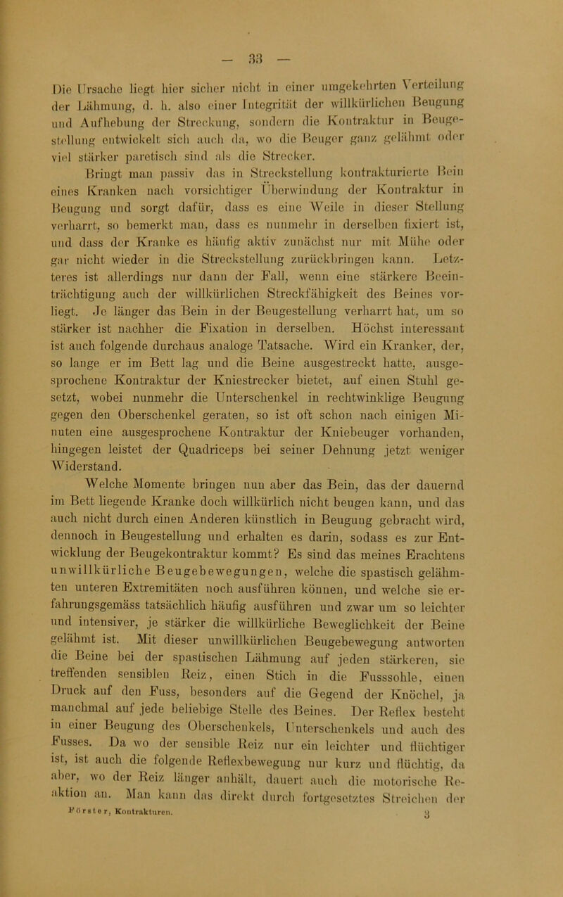 38 Die ürsaclio liegt hiev siclier niclit in einer nmgekehrten \ erteilung der Lälimung, d. h. also einer Integrität der willkürlichen Beugung und Aufhebung der Streckung, sondern die Kontraktur in Reuge- stcllung entwickelt sich auch da, wo die Beuger ganz gehilunt. oder viel stärker paretisch sind als die Str(!cker. Briugt man passiv das in Streckstellung kontrakturierte B)ein eines Kranken nach vorsichtige'!- (Iherwindung der Kontraktur in Beugung und sorgt dafür, dass es eine Weile in dieser Stellung verharrt, so bemerkt man, dass es nunmehr in derselben fixiert ist, und dass der Kraidce es häufig aktiv zunächst nur mit Mühe oder gai- nicht wieder in die Strecksteilung zurückhringen kann. Letz- teres ist allerdings nur dann der Fall, wenn eine stärkere Beein- trächtigung auch der willkürlichen Streckfähigkeit des Beines vor- liegt. Je länger das Bein in der Beugestelluug verharrt hat, um so stärker ist nachher die Fixation in derselben. Höchst interessant ist auch folgende durchaus analoge Tatsache. Wird ein Kranker, der, so lange er im Bett lag und die Beine ausgestreckt hatte, ausge- sprochene Kontraktur der Kniestrecker bietet, auf einen Stuhl ge- setzt, wobei nunmehr die Unterschenkel in rechtwinklige Beugung gegen den Oberschenkel geraten, so ist oft schon nach einigen Mi- nuten eine ausgesprochene Kontraktur der Kniebeuger vorhanden, hingegen leistet der Quadriceps bei seiner Dehnung jetzt weniger Widerstand. Welche Momente bringen nun aber das Bein, das der dauernd im Bett liegende Kranke doch willkürlich nicht beugen kann, und das auch nicht durch einen Anderen künstlich in Beugung gebracht wird, dennoch in Beugestellung und erhalten es darin, sodass es zur Ent- wicklung der Beugekontraktur kommt? Es sind das meines Erachtens unwillkürliche Beugebewegungen, welche die spastisch gelähm- ten unteren Extremitäten noch ausführen können, und welche sie er- fahrungsgemäss tatsächlich häufig ausführen und zwar um so leichter und intensiver, je stärker die willkürliche Beweglichkeit der Beine gelähmt ist. Mit dieser unwillkürlichen Beugebewegung antworten die Beine bei der spastischen Lähmung auf jeden stärkeren, sie tieftenden sensiblen Reiz, einen Stich in die Fusssohle, einen Diuck auf den Fass, besonders auf die Gegend der Knöchel, ja manchmal auf jede beliebige Stelle des Beines. Der Reflex besteht in einer Beugung des Oberschenkels, Unterschenkels und auch des Fusses. Da wo der sensible Reiz nur ein leichter und flüchtiger ist, ist auch die folgende Reflexbewegung nur kurz und flüchtig, da aber, wo der Reiz länger anhält, dauert auch die motorische Re- aktion an. IMan kann das direkt dnreh fortgesetztes Streichen (h'r i''Ur8te r, Kontrakturen. n