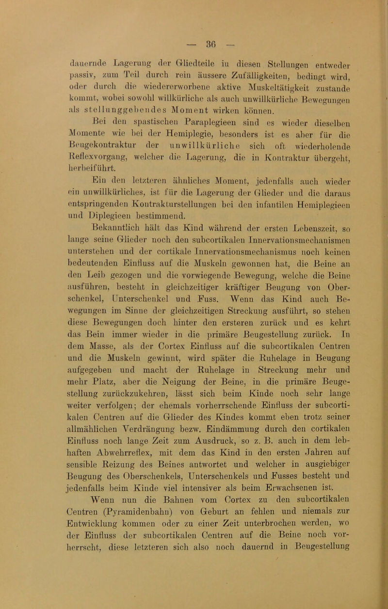 ao fliuienide Lagerung der (rliedteile iu diesen Stellungen entweder passiv, zum Teil durch rein äussere Zufälligkeiten, bedingt wird, oder durch die wiedererworbene aktive IVfuskeltätigkeit zustande kommt, wobei sowohl willkürliche als auch unwillkürliche Lewegungen als stellnnggebendes Moment wirken können. Bei den spastischen Paraplegieeu sind es wieder dieselben Momente wie bei der Hemiplegie, besonders ist es aber für die Beugekontraktnr der unwillkürliche sich oft wiederholende Keflexvorgang, welcher die Tiagernng, die in Kontraktur ühergeht, herbeiführt. Ein den letzteren ähnliches Moment, jedenfalls auch wieder ein unwillkürliches, ist für die Lagerung der (Bieder und die daraus entspringenden Kontrakturstellungen bei den infantilen Hemiplegieen und Diplegieen bestimmend. Bekanntlich hält das Kind während der ersten Lebenszeit, so lange seine (rlieder noch den subcortikalen Innervationsmechanismen unterstehen und der cortikale Innervationsmechanismus noch keinen bedeutenden Einfluss auf die Muskeln gewonnen hat, die Beine an den Leib gezogen und die vorwiegende Bewegung, welche die Beine ausführen, besteht in gleichzeitiger kräftiger Beugung von Ober- schenkel, Unterschenkel und Fuss. Wenn das Kind auch Be- wegungen im Sinne der gleichzeitigen Streckung ausführt, so stehen diese Bewegungen doch hinter den erstereu zurück und es kehrt das Bein immer wieder in die primäre ßeugestelluug zurück. In dem Masse, als der Cortex Einfluss auf die subcortikalen Centren und die Muskeln gewinnt, wird später die Buhelage iu Beugung aufgegeben und macht der Ruhelage iu Streckung mehr und mehr Platz, aber die Neigung der Beine, in die primäre Beuge- stellung zurückzukehren, lässt sich beim Kinde noch sehr lauge weiter verfolgen; der ehemals vorherrschende Einfluss der subcorti- kaleu Centren auf die Glieder des Kindes kommt eben trotz seiner allmählichen Verdrängung bezw. Eindämmung durch den cortikalen Einfluss noch lange Zeit zum Ausdruck, so z. B. auch iu dem leb- haften Abwehrreflex, mit dem das Kind iu den ersten Jahren auf sensible Reizung des Beines antwortet und welcher in ausgiebiger Beugung des Oberschenkels, Unterschenkels und Busses besteht und jedenfalls beim Kinde viel intensiver als beim Erwachsenen ist. Wenn nun die Bahnen vom Cortex zu den subcortikalen Centren (Pyramidenbahu) von Geburt an fehlen und niemals zur Entwicklung kommen oder zu einer Zeit unterbrochen werden, wo der Einfluss der subcortikalen Centreu auf die Beine noch vor- herrscht, diese letzteren sich also noch dauernd in Beugestellung