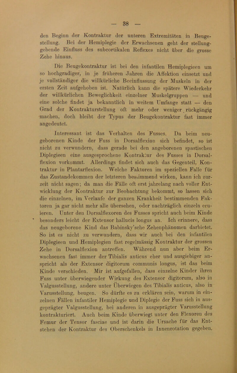 den Beginn der Kontraktur der unteren Extremitäten in Beuge- stellung. Bei der Hemiplegie der Erwachsenen geht der stelluug- gebeude Einfluss des subcortikalen Reflexes nicht über die grosse Zehe hinaus. Die Beugekontraktur ist bei den infantilen Hemiplegieen um so hochgradiger, in je früheren Jahren die Aftektiou einsetzt und je vollständiger die willkürliche Beeinflussung der Muskeln in der ersten Zeit aufgehoben ist. Natürlich kann die spätere Wiederkehr der willkürlichen Beweglichkeit einzelner Muskelgruppen — und eine solche findet ja bekanntlich in weitem Umfange statt — den Grad der Kontrakturstelluug oft mehr oder weniger rückgängig ■machen, doch bleibt der Typus der Beugekontraktur fast immer angedeutet. Interessant ist das Verhalten des Eusses. Da beim neu- geborenen Kinde der Fuss in Dorsalflexion sich befindet, so ist nicht zu verwundern, dass gerade bei den angeborenen spastischen Diplegieen eine ausgesprochene Kontrakiur des Busses in Dorsal- flexion vorkommt. Allerdings findet sich auch das Gegenteil, Kon- ti’aktur in Plantarflexion. Welche Faktoren im speziellen Falle für das Zustandekommen der letzteren bestimmend wirken, kann ich zur- zeit nicht sagen; da mau die Fälle oft erst jahrelang nach voller Ent- wicklung der Kontraktur zur Beobachtung bekommt, so lassen sich die einzelnen, im Verlaufe der ganzen Krankheit bestimmenden Fak- toren ja gar nicht mehr alle übersehen, oder nachträglich einzeln eru- ieren. Unter den Dorsalflexoren des Busses spricht auch beim Kinde ‘ besonders leicht der Exteusor hallucis longus au. Ich erinnere, dass das neugeborene Kind das Babinsky’sche Zehenphänomen darbietet. So ist es nicht zu verwundern, dass wir auch bei den infantilen Diplegieen und Hemiplegien fast regelmässig Kontraktur der grossen Zehe in Dorsalflexion antreflfen. Während nun aber beim Er- wachsenen fast immer der Tibialis auticus eher und ausgiebiger an- spricht als der Extensor digitorum communis longus, ist das beim Kinde verschieden. Mir ist aufgefallen, dass einzelne Kinder ihren Fuss unter überwiegender Wirkung des Extensor digitorum, also in Valgusstellung, andere unter Uberwiegen des Tibialis anticus, also in Varusstellung, beugen. So dürfte es zu erklären sein, warum in ein- zelnen Fällen infantiler Hemiplegie und Diplegie der Fuss sich in aus- geprägter Valgusstellung, bei anderen in ausgeprägter Varusstellung kontrakturiert. Auch beim Kinde überwiegt unter den Flexoren des Femur der Tensor fasciae und ist darin die Ursache für das Ent- stehen der Kontraktur des Oberschenkels in Innenrotation gegeben.