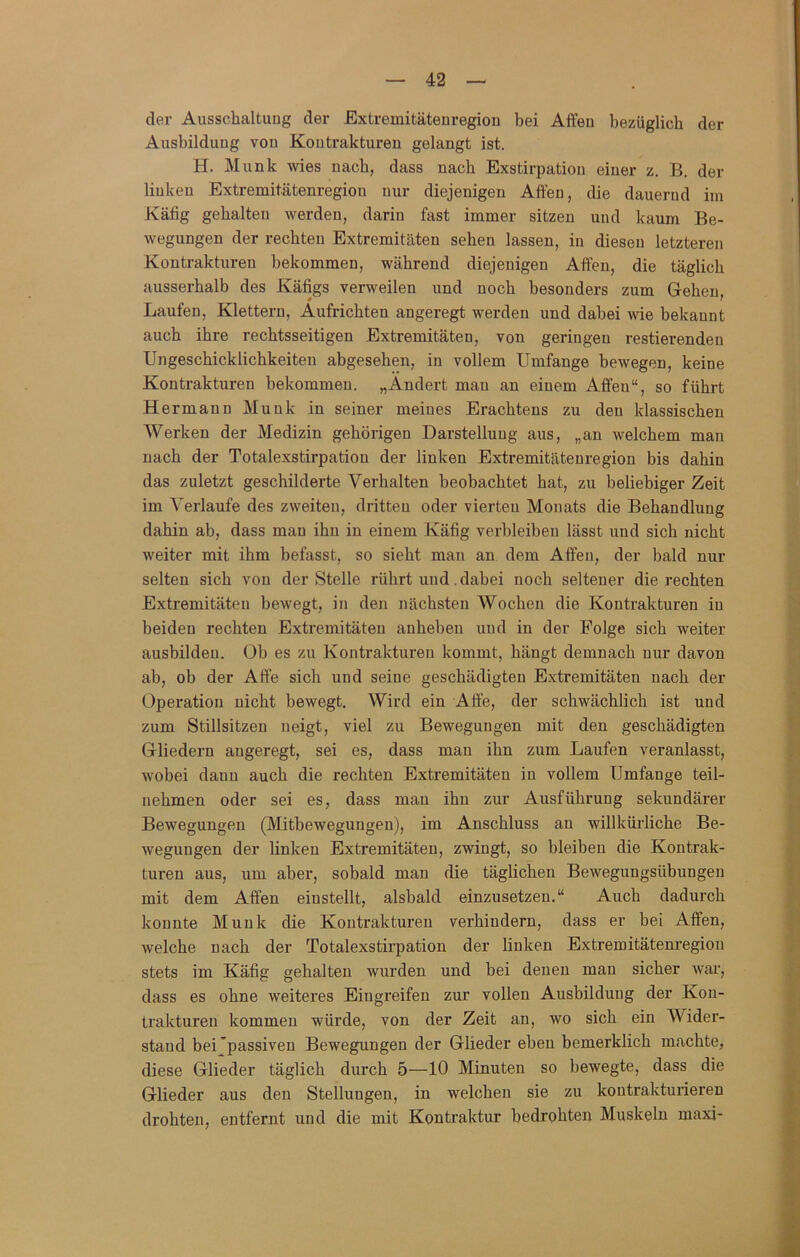 der Ausschaltung der Extremitäteuregion bei Affen bezüglich der Ausbildung von Kontrakturen gelangt ist. H. Munk wies nach, dass nach Exstirpation einer z. B. der linken Extremitätenregion nur diejenigen Affen, die dauernd im Kätig gehalten werden, darin fast immer sitzen und kaum Be- wegungen der rechten Extremitäten sehen lassen, in diesen letzteren Kontrakturen bekommen, während diejenigen Affen, die täglich ausserhalb des Käfigs verweilen und noch besonders zum Gehen, Laufen, Klettern, Aufrichten angeregt werden und dabei wie bekannt auch ihre rechtsseitigen Extremitäten, von geringen restierenden Ungeschicklichkeiten abgesehen, in vollem Umfange bewegen, keine Kontrakturen bekommen. „Ändert man an einem Affen“, so führt Hermann Munk in seiner meines Erachtens zu den klassischen Werken der Medizin gehörigen Darstellung aus, „an welchem man nach der Totalexstirpation der linken Extremitätenregion bis dahin das zuletzt geschilderte Verhalten beobachtet hat, zu beliebiger Zeit im Verlaufe des zweiten, dritten oder vierten Monats die Behandlung dahin ab, dass man ihn in einem Käfig verbleiben lässt und sich nicht weiter mit ihm befasst, so sieht man an dem Affen, der bald nur selten sich von der Stelle rührt und .dabei noch seltener die rechten Extremitäten bewegt, in den nächsten Wochen die Kontrakturen in beiden rechten Extremitäten anheben und in der Folge sich weiter ausbildeu. Ob es zu Kontrakturen kommt, hängt demnach nur davon ab, ob der Affe sich und seine geschädigten Extremitäten nach der Operation nicht bewegt. Wird ein Affe, der schwächlich ist und zum Stillsitzen neigt, viel zu Bewegungen mit den geschädigten Gliedern angeregt, sei es, dass man ihn zum Laufen veranlasst, wobei daun auch die rechten Extremitäten in vollem Umfange teil- nehmen oder sei es, dass man ihn zur Ausführung sekundärer Bewegungen (Mitbewegungeu), im Anschluss an willküi-liche Be- wegungen der linken Extremitäten, zwingt, so bleiben die Kontrak- turen aus, um aber, sobald man die täglichen Bewegungsübungen mit dem Affen einstellt, alsbald einzusetzen.“ Auch dadurch konnte Munk die Kontrakturen verhindern, dass er bei Affen, welche nach der Totalexstirpation der linken Extremitätenregion stets im Käfig gehalten wurden und bei denen man sicher war, dass es ohne weiteres Eingreifen zur vollen Ausbildung der Kon- trakturen kommen würde, von der Zeit an, wo sich ein Wider- stand bei'passiven Bewegungen der Glieder eben bemerklich machte, diese Glieder täglich durch 5—10 Minuten so bewegte, dass die Glieder aus den Stellungen, in welchen sie zu kontrakturieren drohten, entfernt und die mit Kontraktur bedrohten Muskeln maxi-