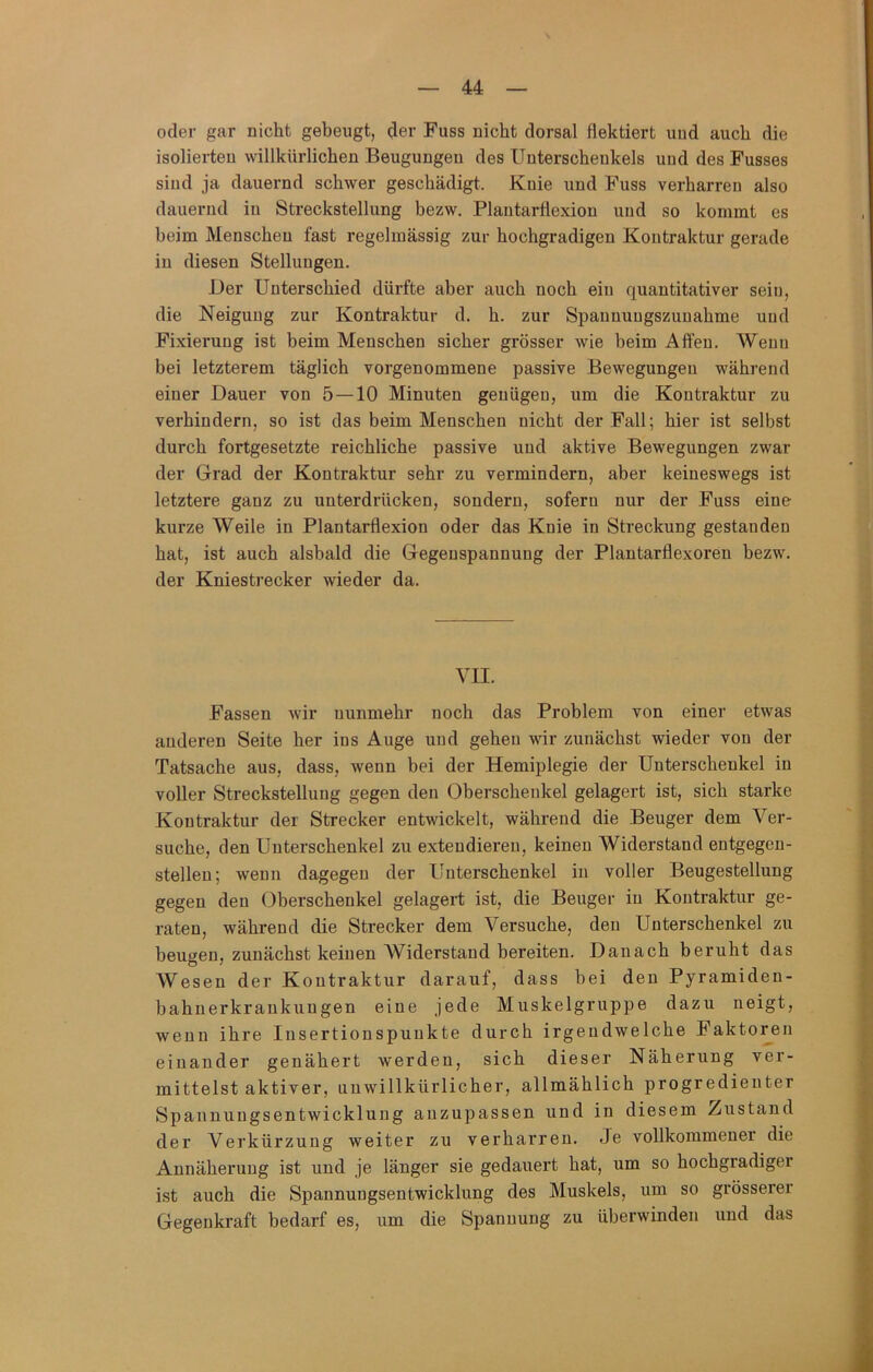 oder gar nicht gebeugt, der Fuss nicht dorsal flektiert und auch die isolierten willkürlichen Beugungen des Unterschenkels und des Busses sind ja dauernd schwer geschädigt. Knie und Fuss verharren also dauernd in Streckstellung bezw, Plantarflexion und so kommt es beim Menschen fast regelmässig zur hochgradigen Kontraktur gerade in diesen Stellungen. i)er Unterschied dürfte aber auch noch ein quantitativer sein, die Neigung zur Kontraktur d. h. zur Spanuungszunahme und Fixierung ist beim Menschen sicher grösser wie beim Aften. Wenn bei letzterem täglich vorgenommene passive Bewegungen während einer Dauer von 5 — 10 Minuten genügen, um die Kontraktur zu verhindern, so ist das beim Menschen nicht der Fall; hier ist selbst durch fortgesetzte reichliche passive und aktive Bewegungen zwar der Grad der Kontraktur sehr zu vermindern, aber keineswegs ist letztere ganz zu unterdrücken, sondern, sofern nur der Fuss eine kurze Weile in Plantarflexion oder das Knie in Streckung gestanden hat, ist auch alsbald die Gegenspannung der Plantarflexoren bezw. der Kniestrecker wieder da. VII. Fassen wir nunmehr noch das Problem von einer etwas anderen Seite her ins Auge und gehen wir zunächst wieder von der Tatsache aus, dass, wenn bei der Hemiplegie der Unterschenkel in voller Strecksteilung gegen den Oberschenkel gelagert ist, sich starke Kontraktur der Strecker entwickelt, während die Beuger dem Ver- suche, den Unterschenkel zu extendieren, keinen Widerstand entgegen- stellen; wenn dagegen der Unterschenkel in voller Beugestellung gegen den Oberschenkel gelagert ist, die Beuger in Kontraktur ge- raten, während die Strecker dem Versuche, den Unterschenkel zu beugen, zunächst keinen Widerstand bereiten. Danach beruht das Wesen der Kontraktur darauf, dass bei den Pyramiden- bahnerkrankungen eine jede Muskelgruppe dazu neigt, wenn ihre Insertionspunkte durch irgendwelche Faktoren einander genähert werden, sich dieser Näherung ver- mittelst aktiver, unwillkürlicher, allmählich progredienter Spannungsentwicklung anzupassen und in diesem Zustand der Verkürzung weiter zu verharren. Je vollkommener die Annäherung ist und je länger sie gedauert hat, um so hochgradiger ist auch die Spannungsentwicklung des Muskels, um so grösserer Gegenkraft bedarf es, um die Spannung zu überwinden und das