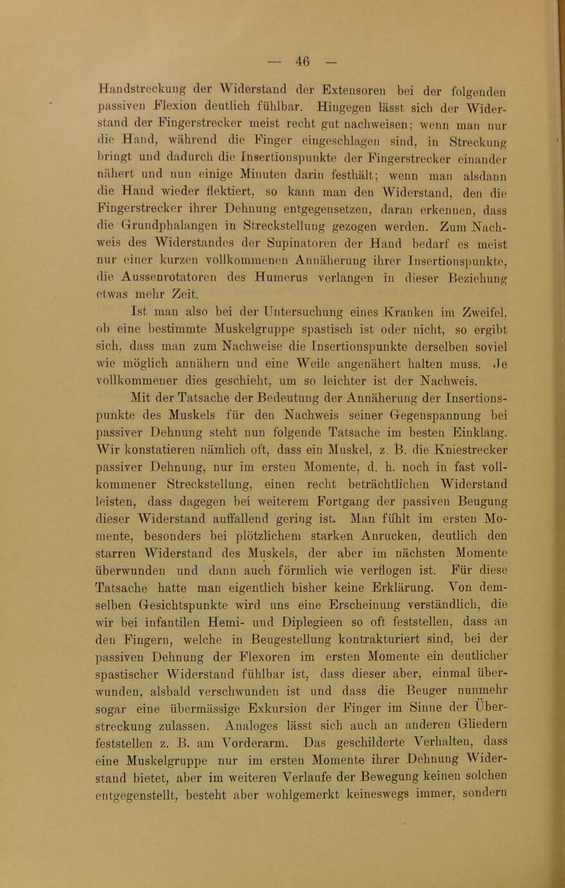 4ß Handstreckung der Widerstand der Extensoren bei der folgenden passiven Elexiou deutlich fühlbar. Hingegen lässt sieb der Wider- stand der Fingerstrecker meist recht gut nachweisen; wenn man nur die Hand, während die Finger ciugeschlagen sind, in Streckung bringt und dadurch die Jnsertionspunkte der Fingerstrecker einander nähert und nun einige Minuten darin festhält; wenn man alsdann die Hand wieder flektiert, so kann man den AViderstand, den die Fingerstrecker ihrer Dehnung entgegensetzen, daran erkennen, dass die Grundphalangen in Strecksteilung gezogen werden. Zum Nach- weis des Widerstandes der Supinatoren der Hand bedarf es meist nur einer kurzen vollkommeneji Annäherung ihrer Insertionspunkte, die Aussenrotatoren des Humerus verlängern in dieser Beziehung etwas mehr Zeit. Ist mau also bei der Untersuchung eines Kranken im Zweifel, ob eine bestimmte Muskelgruppe spastisch ist oder nicht, so ergibt sich, dass mau zum Nachweise die Insertionspunkte derselben soviel wie möglich annähern und eine Weile angeuähert halten muss, de vollkommener dies geschieht, um so leichter ist der Nachweis. Mit der Tatsache der Bedeutung der Annäherung der Insertions- punkte des Muskels für den Nachweis seiner Gegeuspannuug bei passiver Dehnung steht nun folgende Tatsache im besten Einklang. AVir konstatieren nämlich oft, dass ein Muskel, z. B. die Kniestrecker passiver Dehnung, nur im ersten Momente, d. h. noch in fast voll- kommener Streckstellung, einen recht beträchtlichen Widerstand leisten, dass dagegen bei weiterem Fortgang der passiven Beugung dieser AViderstand auifallend gering ist. Man fühlt im ersten Mo- mente, besonders bei plötzlichem starken Auruckeu, deutlich den starren AViderstand des Muskels, der aber im nächsten Momente überwunden und daun auch förmlich wie verflogen ist. Füi’ diese Tatsache hatte mau eigentlich bisher keine Erklärung. Von dem- selben Gesichtspunkte wird uns eine Erscheinung verständlich, die wir bei infantilen Hemi- und Diplegieen so oft feststellen, dass au den Fingern, welche in ßeugestellung kontrakturiert sind, bei der passiven Dehnung der Flexoren im ersten Momente ein deutlicher spastischer Widerstand fühlbar ist, dass dieser aber, einmal über- wunden, alsbald verschwunden ist und dass die Beuger nunmehr sogar eine übermässige Exkursion der Finger im Sinne der Uber- Streckung zulasseu. Analoges lässt sich auch au anderen Gliedern feststellen z. B. am A^orderarm. Das geschilderte Verhalten, dass eine Muskelgruppe nur im ersten Momente ihrer Dehnung AVider- stand bietet, aber im weiteren Verlaufe der Bewegung keinen solchen entgegenstellt, besteht aber wohlgemerkt keineswegs immer, sondern