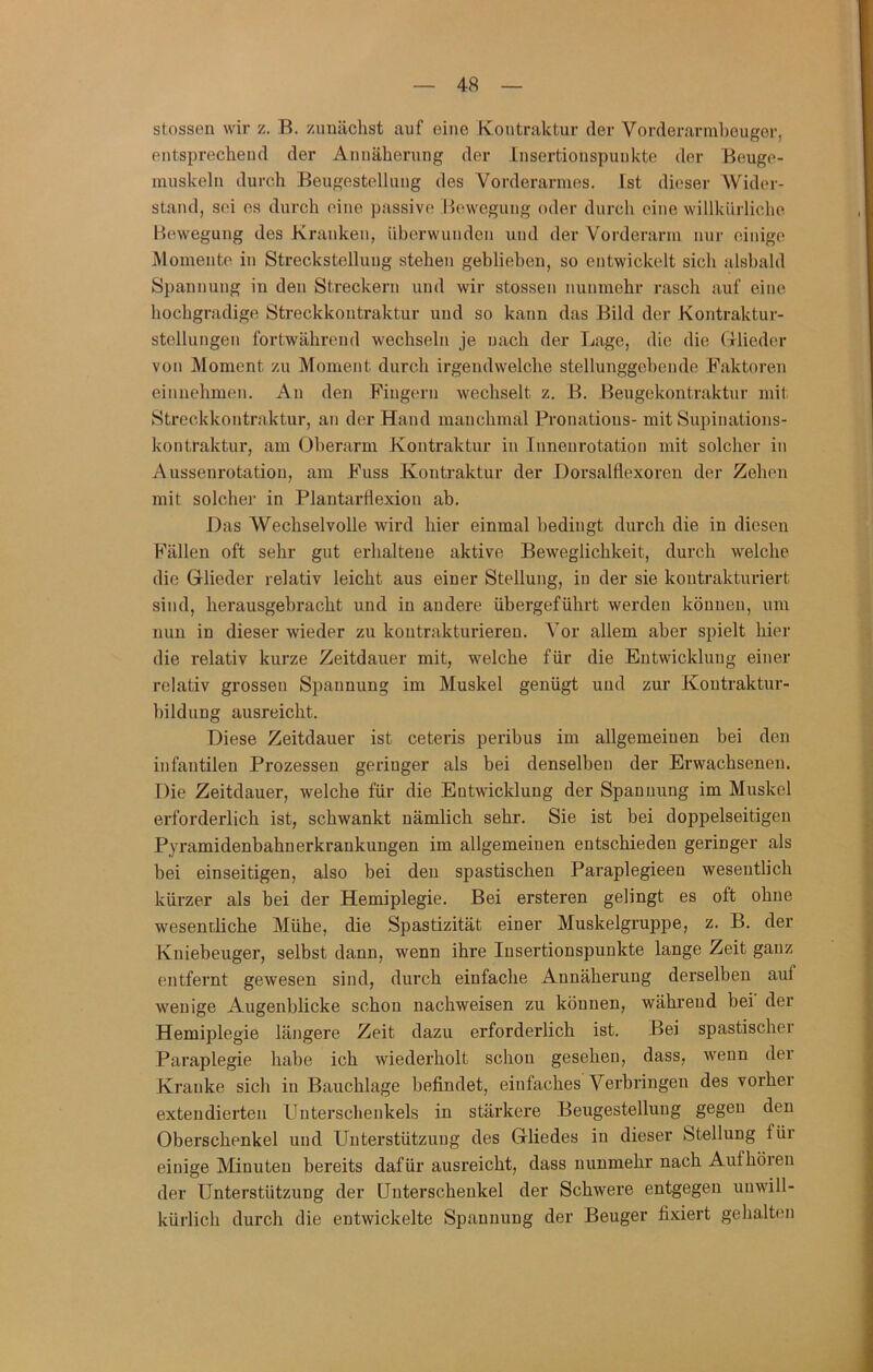 stossen wir z. B. zunächst auf eine Kontraktur der Vorderarmhouger, entsprecheud der Annäherung der Insertionspuukte der Beuge- inuskeln durch Beugestelluug des Vorderarmes. Ist dieser AVider- stand, sei es durch eine passive Bewegung oder durch eine willkürliche Bewegung des Kranken, überwunden und der Vorderarm nur einige Momente in Streckstellung stehen geblieben, so entwickelt sich alsbald Spannung in den Streckern und wir stossen nunmehr rasch auf eine hochgradige Streckkoutraktur und so kann das Bild der Kontraktur- stellungen fortwährend wechseln je nach der Lage, die die fxlieder von Moment zu Moment durch irgendwelche stellunggebeude Faktoren einnehmen. An den Fingern wechselt z. B. Beugekontraktur mit Streckkoutraktur, an der Hand manchmal Pronatious- mit Supinations- kontraktur, am Oberarm Kontraktur in Innenrotation mit solcher in Aussenrotatiou, am Fuss Kontraktur der Dorsalflexoren der Zehen mit solcher in Plantarflexion ab. Das AVechselvolle wird hier einmal bedingt durch die in diesen Fällen oft sehr gut erhaltene aktive Beweglichkeit, durch welche die Glieder relativ leicht aus einer Stellung, in der sie koutrakturiert sind, herausgebracht und in andere übergeführt werden können, um nun in dieser wieder zu koutrakturiereu. Aor allem aber spielt hier die relativ kurze Zeitdauer mit, welche für die Entwicklung einer relativ grossen Spannung im Muskel genügt und zur Koutraktur- bildung ausreicht. Diese Zeitdauer ist ceteris peribus im allgemeinen bei den infantilen Prozessen geringer als bei denselben der Erwachsenen. Die Zeitdauer, welche für die Entwicklung der Spannung im Muskel erforderlich ist, schwankt nämlich sehr. Sie ist bei doppelseitigen P^ramidenbahnerkrankungen im allgemeinen entschieden geringer als bei einseitigen, also bei den spastischen Paraplegieen wesentlich kürzer als bei der Hemiplegie. Bei ersteren gelingt es oft ohne wesentliche Mühe, die Spastizität einer Muskelgruppe, z. B. der Kuiebeuger, selbst dann, wenn ihre lusertionspunkte lange Zeit ganz entfernt gewesen sind, durch einfache Annäherung derselben auf wenige Augenblicke schon nachweisen zu können, während bei der Hemiplegie längere Zeit dazu erforderlich ist. Bei spastischer Paraplegie habe ich wiederholt schon gesehen, dass, wenn der Kranke sich in Bauchlage befindet, einfaches Verbringen des vorher exteudierteii Unterschenkels in stärkere Beugestelluug gegen den Oberschenkel und Unterstützung des Gliedes in dieser Stellung für einige Minuten bereits dafür ausreicht, dass nunmehr nach Aufhöreu der Unterstützung der Unterschenkel der Schwere entgegen unwill- kürlich durch die entwickelte Spannung der Beuger fixiert gehalten