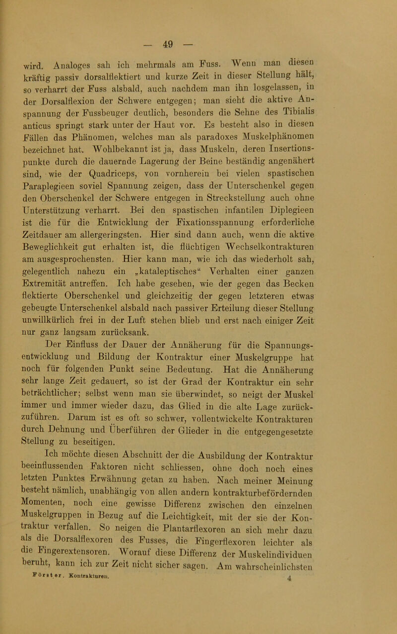 wird. Analoges sah ich mehrmals am Fass. Wenn man diesen kräftig passiv dorsalflektiert und kurze Zeit in dieser Stellung hält, so verharrt der Fuss alsbald, auch nachdem man ihn losgelassen, in der DorsalÜexion der Schwere entgegen; man sieht die aktive An- spannung der Fussheuger deutlich, besonders die Sehne des Tibialis anticus springt stark unter der Haut vor. Es besteht also in diesen Fällen das Phänomen, welches man als paradoxes Muskelphänomen bezeichnet hat. Wohlbekannt ist ja, dass Muskeln, deren Insertions- puukte durch die dauernde Lagerung der Beine beständig angenähert sind, wie der Quadriceps, von vornherein bei vielen spastischen Paraplegieen soviel Spannung zeigen, dass der Unterschenkel gegen den Oberschenkel der Schwere entgegen in Strecksteilung auch ohne Unterstützung verharrt. Bei den spastischen infantilen Diplegieen ist die für die Entwicklung der Fixationsspannung erforderliche Zeitdauer am allergeringsten. Hier sind dann auch, wenn die aktive Beweglichkeit gut erhalten ist, die flüchtigen Wechselkontrakturen am ausgesprochensten. Hier kann man, wie ich das wiederholt sah, gelegentlich nahezu ein „kataleptisches“ Verhalten einer ganzen Extremität antreffen. Ich habe gesehen, wie der gegen das Becken flektierte Oberschenkel und gleichzeitig der gegen letzteren etwas gebeugte Unterschenkel alsbald nach passiver Erteilung dieser Stellung unwillkürlich frei in der Luft stehen blieb und erst nach einiger Zeit nur ganz langsam zurücksank. Der Einfluss der Dauer der Annäherung für die Spannungs- entwicklung und Bildung der Kontraktur einer Muskelgruppe hat noch für folgenden Punkt seine Bedeutung. Hat die Annäherung sehr lange Zeit gedauert, so ist der Grad der Kontraktur ein sehr beträchtlicher; selbst wenn mau sie überwindet, so neigt der Muskel immer und immer wieder dazu, das Glied in die alte Lage zurück- zuführen. Darum ist es oft so schwer, vollentwickelte Kontrakturen durch Dehnung und Überführen der Glieder in die entgegengesetzte Stellung zu beseitigen. Ich möchte diesen Abschnitt der die Ausbildung der Kontraktur beeinflussenden Faktoren nicht schliessen, ohne doch noch eines letzten Punktes Erwähnung getan zu haben. Nach meiner Meinung besteht nämlich, unabhängig von allen andern kontrakturbeförderndeu Momenten, noch eine gewisse Differenz zwischen den einzelnen Muskelgruppen in Bezug auf die Leichtigkeit, mit der sie der Kon- traktur verfallen. So neigen die Plantarflexoren an sich mehr dazu als die Dorsalflexoren des Fusses, die Fingerflexoren leichter als die Fingerextensoren. Worauf diese Differenz der Muskelindividueu beruht, kann ich zur Zeit nicht sicher sagen. Am wahrscheinlichsten Fönt er. Kontrakturen. a