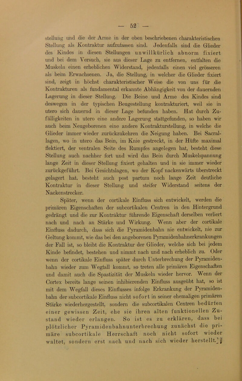 Stellung und die der Arme in der oben beschriebenen charakteristischen Stellung als Konti’aktiu’ aufzufassen sind. Jedenfalls sind die Glieder des Kindes in diesen Stellungen unwillkürlich abnorm fixiert und bei dem Versuch, sie aus dieser Lage zu entfernen, entfalten die Muskeln einen erheblichen Widerstand, jedenfalls einen viel grösseren als beim Erwachsenen. Ja, die Stellung, in welcher die Glieder fixiert sind, zeigt in höchst charakteristischer Weise die von uns für die Konti’akturen als fundamental erkannte Abhängigkeit von der dauernden Lagerung in dieser Stellung. Die Beine und Arme des Kindes sind deswegen in der typischen Beugestellung kontrakturiert, weil sie in utero sich dauernd in dieser Lage befunden haben. Hat durch Zu- fälligkeiten in utero eine andere Lagerung stattgefunden, so haben wir auch beim Neugeborenen eine andere Kontrakturstellung, in welche die Glieder immer wieder zurückzukehren die Neigung haben. Bei Sacral- lagen, wo in utero das Bein, im Knie gestreckt, in der Hüfte maximal flektiert, der ventralen Seite des Kumpfes angelegen hat, besteht diese Stellung auch nachher fort und wird das Bein durch Muskelspannung lange Zeit in dieser Stellung fixiert gehalten und in sie immer wieder zurückgeführt. Bei Gesichtslagen, wo der Kopf nackenwärts überstreckt gelagert hat, besteht auch post partum noch lange Zeit deutliche Konti’aktur in dieser Stellung mid steifer Widerstand seitens der Nackenstrecker. Später, wenn der cortikale Einfluss sich entwickelt, werden die primären Eigenschaften der subcortikalen Centren in den Hintergrund gedrängt und die zur Kontraktur führende Eigenschaft derselben verliert nach und nach an Stärke und Wirkung. Wenn aber der cortikale Einfluss dadurch, dass sich die Pyramidenbahn nie entwickelt, nie zur Geltung kommt, wie das bei den angeborenen Pyramidenbahnerkrankungen der Fall ist, so bleibt die Kontraktur der Glieder, welche sich bei jedem Kinde befindet, bestehen und nimmt nach und nach erheblich zu. Oder wenn der cortikale Einfluss später durch Unterbrechmig der Pyramiden- bahn wieder zum Wegfall kommt, so treten alle primären Eigenschaften und damit auch die Spastizität der Muskeln wieder hervor. Wenn der Cortex bereits lange seinen inhibierenden Einfluss ausgeübt hat, so ist mit dem Wegfall dieses Einflusses infolge Erkrankung der Pyramiden- bahn der subcortikale Einfluss nicht sofort in seiner ehemaligen primären Stärke wiederhergestellt, sondern die subcortikalen Centren bedürfen einer gewissen Zeit, ehe sie ihren alten funktionellen Zu- stand wieder erlangen. So ist es zu erklären, dass bei plötzlicher Pyramidenbahnunterbrechung zunächst die pri- märe subcortikale Herrschaft noch nicht sofort wieder waltet, sondern erst nach und nach sich wieder herstelltj |