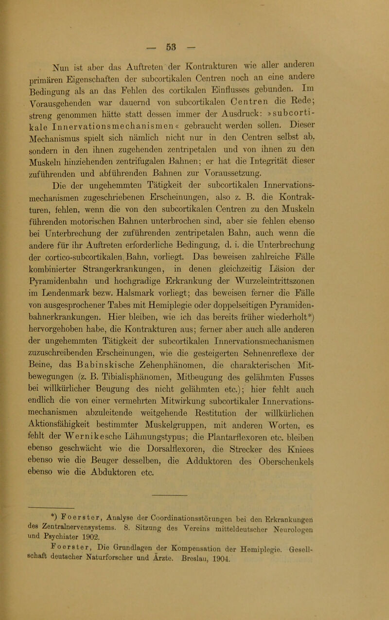 r — 53 — Nun ist aber das Auftreten der Kontrakturen wie aller anderen Ijrimären Eigenschaften der subcortikalen Centren noch an eine andere Bedingung als an das Fehlen des cortikalen Einflusses gebunden. Im Vorausgehenden war dauernd von subcortikalen Centren die Bede; streng genommen hätte statt dessen immer der Ausdruck: »subcorti- kale Innervationsmechanismen« gebraucht werden sollen. Dieser Mechanismus spielt sich nämlich nicht nur in den Centren selbst ab. sondern in den ihnen zugehenden zentripetalen und von ihnen zu den Muskeln hinziehenden zentrifugalen Bahnen; er hat die Integrität dieser zuführenden und abführenden Bahnen zur Voraussetzung. Die der ungehemmten Tätigkeit der subcortikalen Innervatious- mechanismen zugeschriebenen Erscheinungen, also z. B. die Kontrak- turen, fehlen, wenn die von den subcortikalen Centren zu den Muskeln führenden motorischen Bahnen unterbrochen sind, aber sie fehlen ebenso bei Unterbrechung der zufuhrenden zentripetalen Bahn, auch wenn die andere für ihr Auftreten erforderliche Bedingung, d. i. die Unterbrechmig der cortico-subcortikalen Bahn, vorliegt. Das beweisen zahlreiche Fälle kombinierter Strangerkrankungen, in denen gleichzeitig Läsion der Pyi’amidenbahn und hochgradige Erkrankung der Wurzeleinti’ittszonen im Lendenmark bezw. Halsmark vorliegt; das beweisen ferner die Fälle von ausgesprochener Tabes mit Hemiplegie oder doppelseitigen Pyramiden- bahnerkrankungen. Hier bleiben, wie ich das bereits fi-üher wiederholt*) hervorgehoben habe, die Kontrakturen aus; ferner aber auch alle anderen der ungehemmten Tätigkeit der subcortikalen Innervationsmechanismen zuzuschreibenden Erscheinungen, wie die gesteigerten Sehneimeflexe der Beine, das Babinskische Zehenphänomen, die charakterischen Mit- bewegungen (z. B. Tibialisphänomen, Mitbeugung des gelähmten Fusses bei willkürlicher Beugung des nicht gelähmten etc.); hier fehlt auch endlich die von einer vermehrten Mitwirkung subcortikaler Innervations- mechanismen abzuleitende weitgehende Restitution der willküilichen Aktionsfähigkeit bestimmter Muskelgruppen, mit anderen Worten, es fehlt der Wernikesche Lähmungstypus; die Plantaidlexoren etc. bleiben ebenso geschwächt wie die Dorsalflexoren, die Strecker des Kniees ebenso wie die Beuger desselben, die Adduktoren des Oberechenkels ebenso wie die Abduktoren etc. ) Foerstor, Analyse der Coordinationsstöiungen bei den Erkrankungen des Zentralnervensystems. 8. Sitzung des Vereins mitteldeutscher Neurologen und Psychiater 1902. Foerster, Die Grundlagen der Kompensation der Hemiplegie. Gesell- schaft deutscher Naturforscher und Ärzte. Breslau, 1904.