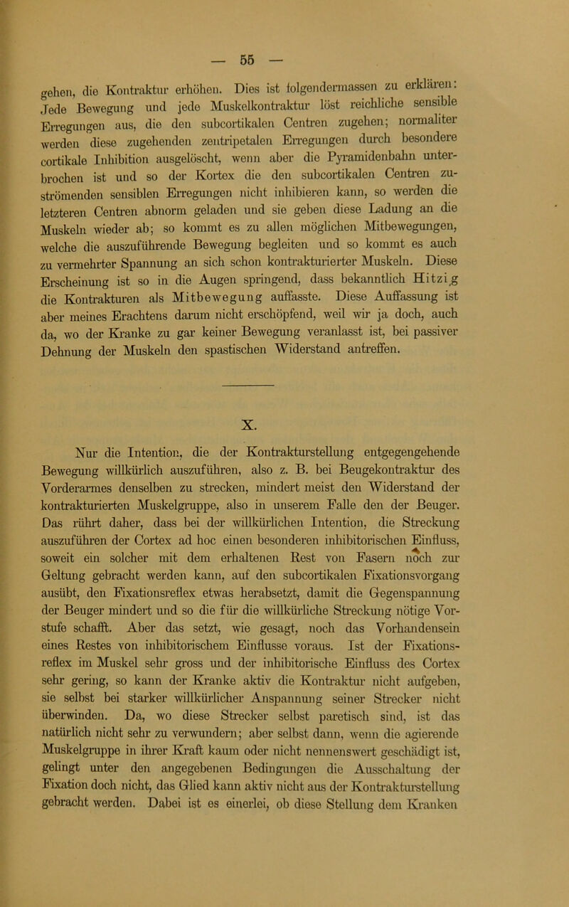 gehen, die Kontraktur erhöhen. Dies ist folgendermassen zu erklären: Jede Bewegung und jede Muskelkontraktur lost reichliche sensible Erregungen aus, die den subcortikalen Centren zugehen; normaliter werden diese zugehenden zentripetalen En’egungen durch besondere cortikale Inhibition ausgelöscht, wenn aber die Pyi-amidenbahn unter- brochen ist und so der Kortex die den subcortikalen Centren zu- strömenden sensiblen Erregungen nicht inhibieren kann, so werden die letzteren Centi-en abnorm geladen und sie geben diese Ladung an die Muskeln wieder ab; so kommt es zu allen möglichen Mitbewegungen, welche die auszuführende Bewegung begleiten und so kommt es auch zu vermehrter Spannung an sich schon kontrakturierter Muskeln. Diese Erscheinmig ist so in die Augen springend, dass bekanntlich Hitzig die Kontrakturen als Mitbewegung auffasste. Diese Auffassung ist aber meines Erachtens darum nicht erschöpfend, weil wir ja doch, auch da, wo der Kranke zu gar keiner Bewegung veranlasst ist, bei passiver Dehnung der Muskeln den spastischen Widerstand antreffen. X. Nur die Intention, die der KontraktursteUmig entgegengehende Bewegung willkürlich auszuführen, also z. B. bei Beugekontraktur des Vorderarmes denselben zu strecken, mindert meist den Widerstand der kontrakturierten Muskelgruppe, also in unserem Falle den der Beuger. Das rührt daher, dass bei der willkürlichen Intention, die Streckung auszufükren der Cortex ad hoc einen besonderen inhibitorischen Einfluss, soweit ein solcher mit dem erhaltenen Rest von Fasern noch zm’ Geltung gebracht werden kann, auf den subcortikalen Fixationsvorgang ausübt, den Fixationsreflex etwas herabsetzt, damit die Gegenspannung der Beuger mindert und so die für die willküiliche Streckung nötige Vor- stufe schafft. Aber das setzt, wie gesagt, noch das Vorhandensein eines Restes von inhibitorischem Einflüsse voraus. Ist der Fixations- reflex im Muskel sehr gross und der inhibitorische Einfluss des Cortex sehr gering, so kann der Kranke aktiv die Kontraktur nicht aufgeben, sie selbst bei starker willküi’licher Anspannung seiner Strecker nicht überwinden. Da, wo diese Strecker selbst paretisch sind, ist das natürlich nicht sehr zu verwundern; aber selbst dann, wenn die agierende Muskelgruppe in ihrer Kraft kaum oder nicht nennenswert geschädigt ist, gehngt unter den angegebenen Bedingungen die Ausschaltung der Fixation doch nicht, das Glied kann aktiv nicht aus der Kontraktm’stellung gebracht werden. Dabei ist es einerlei, ob diese Stellung dem Kranken