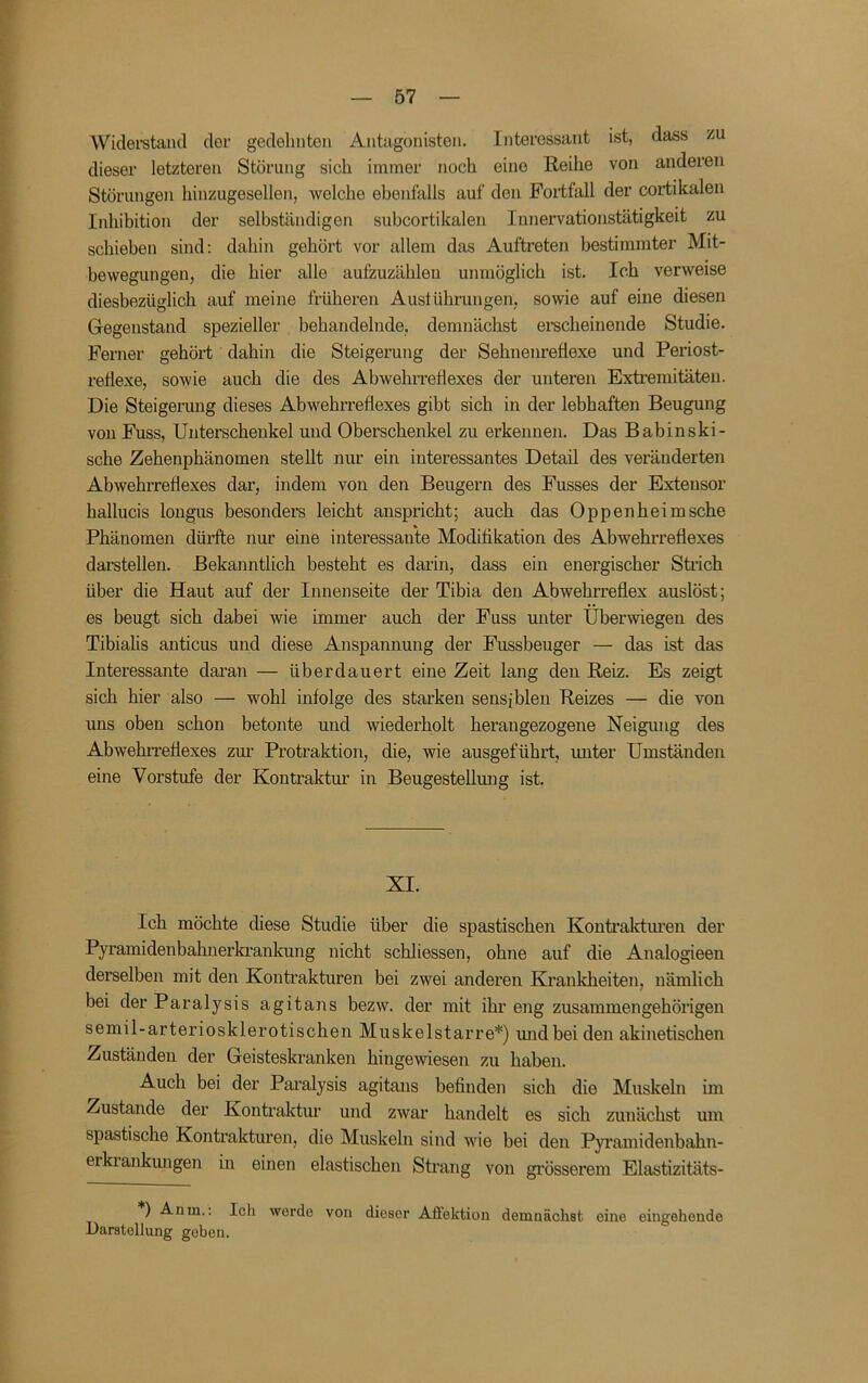 Wiclei'stancl der gedehnten Antagonisten. Interessant ist, dass dieser letzteren Störung sich immer noch eine Reihe von anderen Störungen hinzugesellen, welche ebenfalls auf den Fortfall der cortikalen Inhibition der selbständigen subcortikalen Innervationstätigkeit zu schieben sind; dahin gehört vor allem das Auftreten bestimmter Mit- bewegungen, die hier alle aufzuzähleu unmöglich ist. Ich verweise diesbezüglich auf meine früheren Austührungen, sowie auf eine diesen Gegenstand spezieller behandelnde, demnächst ei-scheinende Studie. Ferner gehört dahin die Steigerung der Sehnenreflexe und Periost- reflexe, sowie auch die des Abwehrreflexes der unteren Exti'emitäteu. Die Steigerung dieses Abwehrreflexes gibt sich in der lebhaften Beugung von Fuss, Unterschenkel und Oberschenkel zu erkennen. Das Babinski- sche Zehenphänomen stellt nur ein interessantes Detail des veränderten Abwehrreflexes dar, indem von den Beugern des Fusses der Extensor hallucis longus besonders leicht anspricht; auch das Oppen heim sehe Phänomen dürfte nur eine interessante Modifikation des Abwehi’reflexes darstellen. Bekanntlich besteht es darin, dass ein energischer Sülch über die Haut auf der Innenseite der Tibia den Abwehrreflex auslöst; es beugt sich dabei wie immer auch der Fuss unter Überwiegen des Tibialis anticus und diese Anspannung der Fussbeuger — das ist das Interessante dai’an — überdauert eine Zeit lang den Reiz. Es zeigt sich hier also — wohl infolge des starken sensiblen Reizes — die von uns oben schon betonte und wiederholt herangezogene Neigung des Abwehi-reflexes zm’ Protraktion, die, wie ausgeführt, miter Umständen eine Vorstufe der Kontraktur in Beugestellmig ist. XI. Ich möchte diese Studie über die spastischen Kontrakturen der Pyramidenbahnerkrankung nicht schliessen, ohne auf die Analogieen derselben mit den Konüakturen bei zwei anderen Kranlcheiten, nämlich bei der Paralysis agitans bezw. der mit ihr eng zusammengehörigen semil-arteriosklerotischen Muskelstarre*) midbeiden akinetischen Zuständen der Geisteskranken hingewiesen zu haben. Auch bei der Paralysis agitans befinden sich die Muskeln im Zustande der Kontraktur und zwar handelt es sich zunächst um spastische Kontrakturen, die Muskeln sind wie bei den Pyramidenbahn- erkiankmigen in einen elastischen Strang von gi'össerem Elastizitäts- ) Anm.: Ich werde von dieser Aflektion demnächst eine eingehende Darstellung geben.