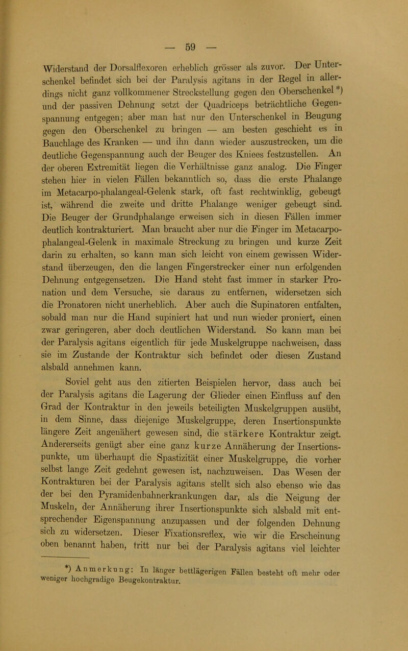 f — B9 — Wicleretaiicl der Dorsalflexoreii erheblich grösser als zuvor. Der Unter- schenkel befindet sich bei der Paralysis agitans in der Regel in aller- dings nicht ganz vollkommener Streckstellung gegen den Oberschenkel *) und der passiven Dehnung setzt der Quadriceps beträchtliche Gegen- spannung entgegen; aber man hat nur den Unterschenkel in Beugung gegen den Obei-schenkel zu bringen — am besten geschieht es in Bauchlage des Kranken — und ihn dann wieder auszustrecken, um die deutliche Gegeuspannung auch der Beuger des Kniees festzustellen. An der oberen Extiemität liegen die Verhältnisse ganz analog. Die Finger stehen hier in vielen Fällen bekanntlich so, dass die erste Phalange im Metacai-po-phalangeal-Gelenk stark, oft fast rechtwinklig, gebeugt ist, während die zweite und diütte Phalange weniger gebeugt sind. Die Beuger der Grundphalange erweisen sich in diesen Fällen immer deutlich konti-akturiert. Man braucht aber nur die Finger im Metacarpo- phalangeal-Gelenk m maximale Streckung zu bringen und kurze Zeit dai'in zu erhalten, so kann man sich leicht von einem gewissen Wider- stand überzeugen, den die langen Fingerstrecker einer nun erfolgenden Dehnung entgegensetzen. Die Hand steht fast immer in stai’ker Pro- nation und dem Versuche, sie daraus zu entfernen, widersetzen sich die Pronatoren nicht unerheblich. Aber auch die Supinatoren entfalten, sobald man nur die Hand supiniert hat und nun wieder proniert, emen zwar geringeren, aber doch deutlichen Widerstand. So kann man bei der Paralysis agitans eigentlich für jede Muskelgruppe nachweisen, dass sie im Zustande der Kontraktm' sich befindet oder diesen Zustand alsbald annehmen kann. Soviel geht aus den zitierten Beispielen hervor, dass auch bei der Paralysis agitans die Lagerung der Glieder einen Einfluss auf den Grad der Kontraktur in den jeweils beteiligten Muskelgruppen ausübt, in dem Sinne, dass diejenige Muskelgruppe, deren Insertionspuukte längere Zeit angeuähert gewesen sind, die stärkere Konti’aktm’ zeigt Andererseits genügt aber eine ganz kurze Annähermig der Insertions- punkte, um überhaupt die Spastizität einer Muskelgruppe, die vorher selbst lange Zeit gedehnt gewesen ist, nachzuweisen. Das Wesen der Kontiakturen bei der Paralysis agitans stellt sich also ebenso wie das der bei den Pyramidenbahnerki-ankungen dai-, als die Neigung der Muskeln, der Annähenmg ihrer Insertionspunkte sich alsbald mit ent- sprechender Eigenspannung anzupassen und der folgenden Dehnmig sich zu widei-setzen. Dieser Fixationsreflex, wie wir die Emcheinung oben benannt haben, tritt nur bei der Paralysis agitans viel leichter *) Anmerkung: In länger bettlägerigen Fällen besteht oft mehr oder weniger hochgradige Beugekontraktur.