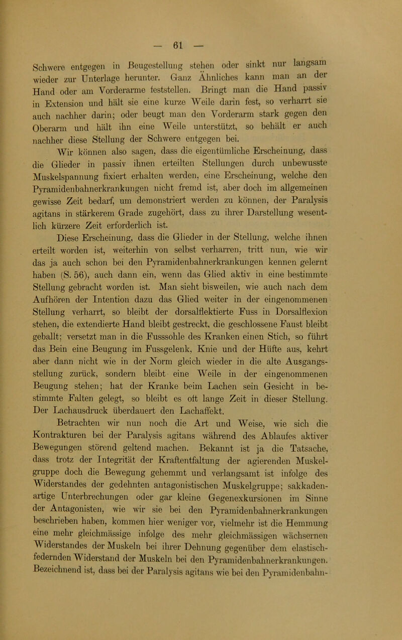 Schwere entgegen in ßeugestellung stehen oder sinkt nur langsam wieder zur Unterlage herunter. Ganz Ähnliches kann man an der Hand oder am Vorderarme teststellen. Bringt man die Hand passiv in Extension und hält sie eine kurze Weile darin fest, so verharrt sie auch nachher darin; oder beugt man den Vorderarm stark gegen den Oberarm und hält ihn eine Weile unterstützt, so behält er auch nachher diese Stellung der Schwere entgegen bei. Wir können also sagen, dass die eigentümliche Erscheinung, dass die Glieder in passiv ihnen erteilten Stellungen dm’ch unbewusste Muskelspannung fixiert erhalten werden, eine Erscheinung, welche den Pyramidenbahnerkrankungen nicht fremd ist, aber doch im allgemeinen gewisse Zeit bedaif, um demonstriert werden zu können, der Paralysis agitans in stärkerem Grade zugehört, dass zu ihrer Darstellung wesent- lich küi’zere Zeit erforderlich ist. Diese Erscheinmig, dass die Glieder in der Stellmig, welche ihnen erteilt worden ist, weiterhin von selbst verhan’en, tritt nun, wie wir das ja auch schon bei den Pyramidenbahnerkrankmigen kennen gelernt haben (S. 56), auch dann ein, wenn das Glied aktiv in eine bestimmte Stellung gebracht worden ist. Man sieht bisweilen, wie auch nach dem Aufhören der Intention dazu das Glied weiter in der eingenommenen Stellung verharrt, so bleibt der dorsalflektierte Euss in Doi’salflexion stehen, die extendierte Hand bleibt gestreckt, die geschlossene Faust bleibt geballt; versetzt man in die Fusssohle des Kranken einen Stich, so fühid; das Bein eine Beugung im Fussgelenk, Knie und der Hüfte aus, kehi*t aber dann nicht wie in der Norm gleich wieder in die alte Ausgangs- stellung zurück, sondern bleibt eine Weile in der eingenommenen Beugung stehen; hat der Kranke beim Lachen sein Gesicht in be- stimmte Falten gelegt, so bleibt es oft lange Zeit in dieser Stellung. Der Lachausdruck überdauert den Lachaffekt. Betrachten wir nun noch die Art und Weise, wie sich die Kontrakturen bei der Paralysis agitans während des Ablaufes aktiver Bewegungen störend geltend machen. Bekannt ist ja die Tatsache, dass trotz der Integrität der Kraftentfaltung der agierenden Muskel- gruppe doch die Bewegung gehemmt und verlangsamt ist infolge des Widerstandes der gedehnten antagonistischen Muskelgruppe; sakkaden- artige Unterbrechungen oder gar kleine Gegenexkursionen im Sinne der Antagonisten, wie wir sie bei den Pyramidenbahnerkrankungen beschrieben haben, kommen hier weniger vor, vielmehr ist die Hemmung eine mehr gleichmässige infolge des mehr gleichmässigen wächsernen Widerstandes der Muskeln bei ihrer Dehnung gegenüber dem elastisch- federnden Widerstand der Muskeln bei den Pyramidenbahnerkrankungen. Bezeichnend ist, dass bei der Paralysis agitans wie bei den Pyramidenbahn-