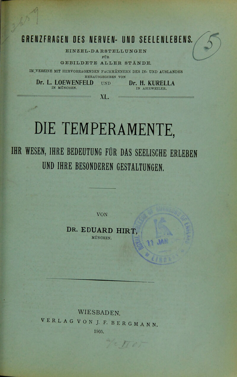 GRENZFRAGEN DES NERVEN- UND SEELENLEDENS. EINZEL-DARSTELLUNOEN FÜK GEBILDETE ALLER STÄNDE. IMjVEREINE MIT HERVORRAGENDEN FACHMÄNNERN DES IN- UND AUSLANDES HERAUSGEGEBKN VON Dr. L. LOEWENFELD und Dr. H. KURELLA IN MÜNCHEN. IN AHEWEILEK. XL. DIE TEMPERAMENTE, IHR WESEN, IHRE BEDEUTUNG FÜR DAS SEELISCHE ERLEBEN UND IHRE BESONDEREN GESTALTUNGEN. VON Dr. EDUARD HIRT, MÜNCHEN. WIESBADEN. VERLAG VON J. F. BERGMANN 1905.