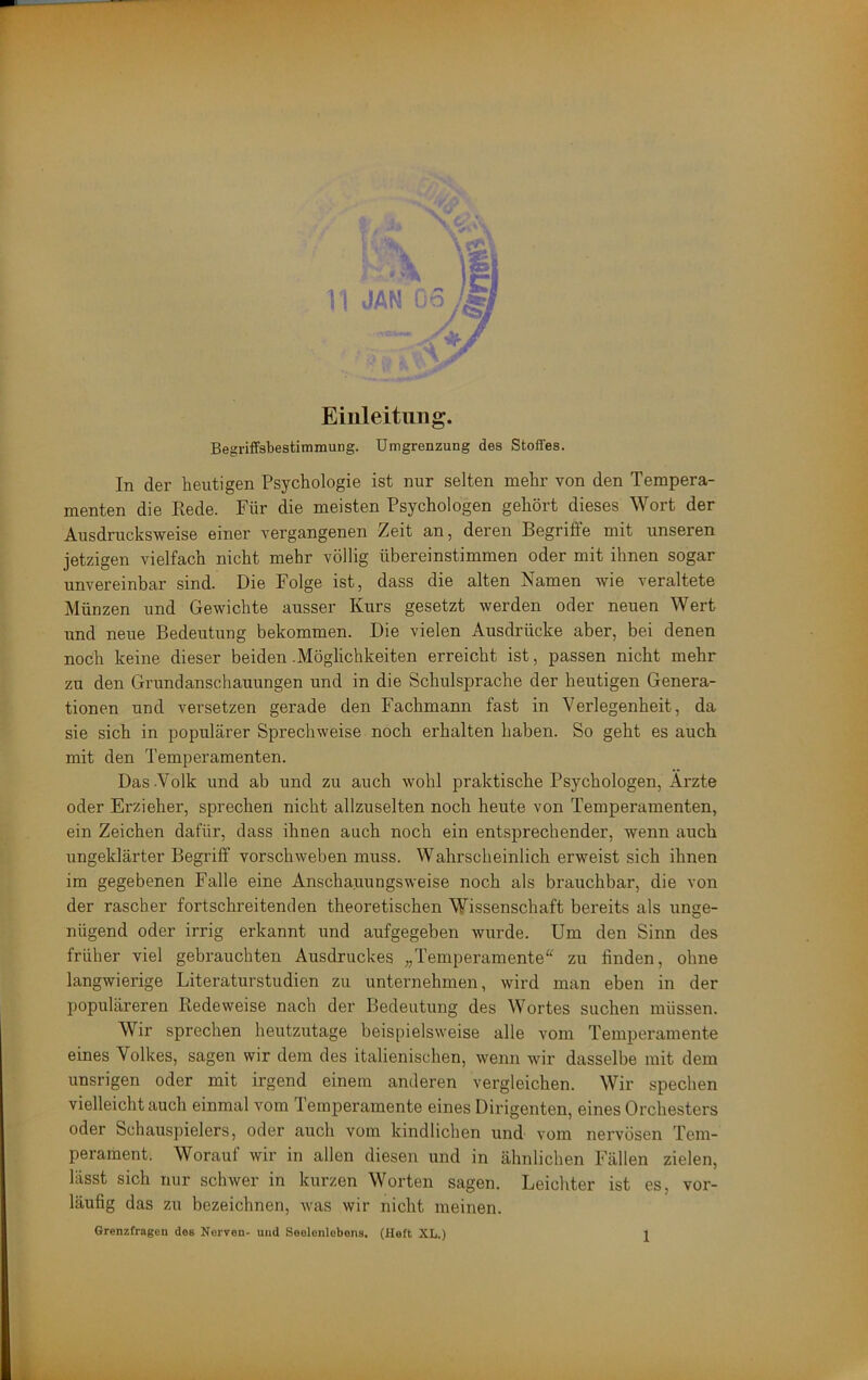 Einleitung. Begriffsbestimmung. Umgrenzung des Stoffes. In der heutigen Psychologie ist nur selten mehr von den Tempera- menten die Eede. Für die meisten Psychologen gehört dieses Wort der Ausdrucksweise einer vergangenen Zeit an, deren Begriffe mit unseren jetzigen vielfach nicht mehr völlig übereinstimmen oder mit ihnen sogar unvereinbar sind. Die Folge ist, dass die alten Namen wie veraltete Münzen und Gewichte ausser Kurs gesetzt werden oder neuen Wert und neue Bedeutung bekommen. Die vielen Ausdrücke aber, bei denen noch keine dieser beiden .Möglichkeiten erreicht ist, passen nicht mehr zu den Grundanschauungen und in die Schulsprache der heutigen Genera- tionen und versetzen gerade den Fachmann fast in Verlegenheit, da sie sich in populärer Sprechweise noch erhalten haben. So geht es auch mit den Temperamenten. Das .Volk und ab und zu auch wohl praktische Psychologen, Arzte oder Erzieher, sprechen nicht allzuselten noch heute von Temperamenten, ein Zeichen dafür, dass ihnen auch noch ein entsprechender, wenn auch ungeklärter Begriff vorschweben muss. Wahrscheinlich erweist sich ihnen im gegebenen Falle eine Anschauungsweise noch als brauchbar, die von der rascher fortschreitenden theoretischen Wissenschaft bereits als unge- nügend oder irrig erkannt und aufgegeben wurde. Um den Sinn des früher viel gebrauchten Ausdruckes „Temperamente“ zu finden, ohne langwierige Literaturstudien zu unternehmen, wird man eben in der populäreren Redeweise nach der Bedeutung des Wortes suchen müssen. Wir sprechen heutzutage beispielsweise alle vom Temperamente eines Volkes, sagen wir dem des italienischen, wenn wir dasselbe mit dem unsrigen oder mit irgend einem anderen vergleichen. Wir spechen vielleicht auch einmal vom lemperamente eines Dirigenten, eines Orchesters oder Schauspielers, oder auch vom kindlichen und vom nervösen Tem- perament. Worauf wir in allen diesen und in ähnlichen Fällen zielen, lässt sich nur schwer in kurzen Worten sagen. Leichter ist es, vor- läufig das zu bezeichnen, was wir nicht meinen.