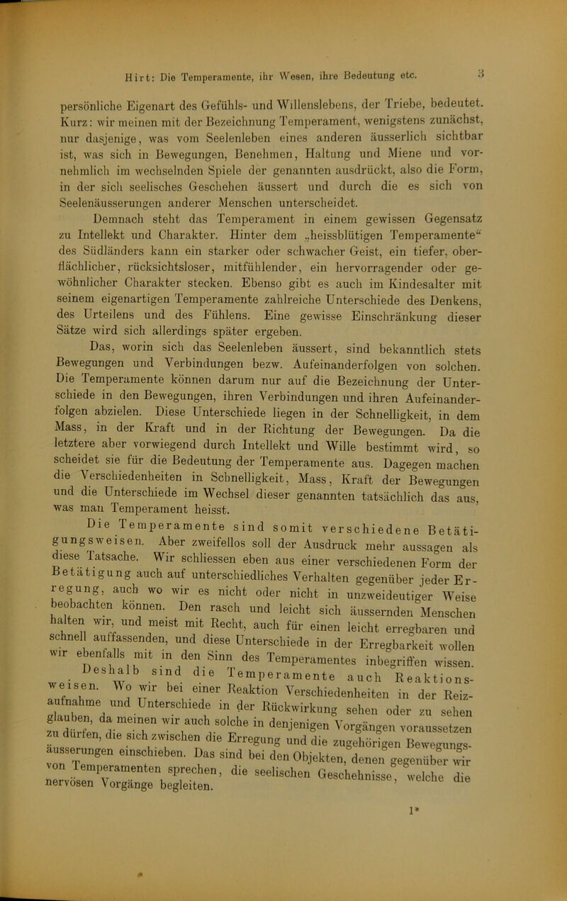 persönliche Eigenart des Gefühls- und Willenslebens, der 1 riebe, bedeutet. Kurz: wir meinen mit der Bezeichnung Temperament, wenigstens zunächst, nur dasjenige, was vom Seelenleben eines anderen äusserlich sichtbar ist, was sich in Bewegungen, Benehmen, Haltung und Miene und vor- nehmlich im wechselnden Spiele der genannten ausdrückt, also die Form, in der sich seelisches Geschehen äussert und durch die es sich von Seelenäusserungen anderer Menschen unterscheidet. Demnach steht das Temperament in einem gewissen Gegensatz zu Intellekt und Charakter. Hinter dem „lieissblütigen Temperamente“ des Südländers kann ein starker oder schwacher Geist, ein tiefer, ober- flächlicher, rücksichtsloser, mitfühlender, ein hervorragender oder ge- wöhnlicher Charakter stecken. Ebenso gibt es auch im Kindesalter mit seinem eigenartigen Temperamente zahlreiche Unterschiede des Denkens, des Urteilens und des Fühlens. Eine gewisse Einschränkung dieser Sätze wird sich allerdings später ergeben. Das, worin sich das Seelenleben äussert, sind bekanntlich stets Bewegungen und Verbindungen bezw. Aufeinandei’folgen von solchen. Die Temperamente können darum nur auf die Bezeichnung der Unter- schiede in den Bewegungen, ihren Verbindungen und ihren Aufeinander- folgen abzielen. Diese Unterschiede liegen in der Schnelligkeit, in dem Mass, in der Kraft und in der Richtung der Bewegungen. Da die letztere aber vorwiegend durch Intellekt und Wille bestimmt wird, so scheidet sie für die Bedeutung der Temperamente aus. Dagegen machen die Verschiedenheiten in Schnelligkeit, Mass, Kraft der Bewegungen und die Unterschiede im Wechsel dieser genannten tatsächlich das aus, was man Temperament heisst. ’ Die Temperamente sind somit verschiedene Betäti- gung sw eisen. Aber zweifellos soll der Ausdruck mehr aussagen als diese Tatsache. Wir schliessen eben aus einer verschiedenen Form der Betätigung auch auf unterschiedliches Verhalten gegenüber jederEr- regung, auch wo wir es nicht oder nicht in unzweideutiger Weise beobachten können. Den rasch und leicht sich äussernden Menschen halten mr und meist mit Recht, auch für einen leicht erregbaren nnd schnell auffassenden, und diese Unterschiede in der Erregbarkeit ivollen wir ebenfalls mit in den Sinn des Temperamentes inbegriffen wissen, we- w ^ Temperamente auch Reaktions- a ni 1 “o“’’ Verschiedenheiten in der Reiz- lüben da“;!. r ‘i ““'‘■ekeng sehen oder zu sehen ztdürL die rh” “ denjenigen Vorgängen voraussetzen zu dürfen, die sich zwischen die Erregung und die ziigeliiirigen Bewegunos- ausseningen einschieben. Das sind bei den Objekten, denen gegeniibt wir 0