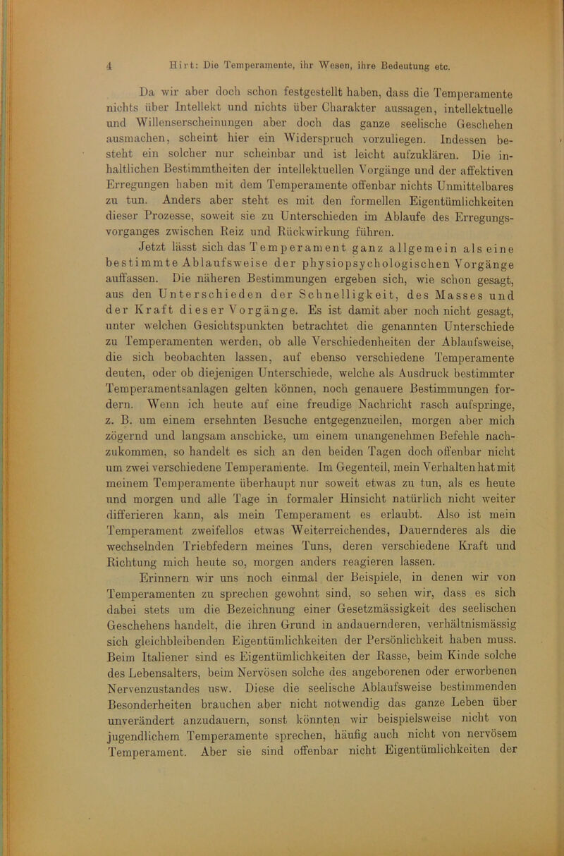 Da wir aber doch schon festgestellt haben, dass die Temperamente nichts über Intellekt und nichts über Charakter aussagen, intellektuelle und Willenserscheinungen aber doch das ganze seelische Geschehen ausmachen, scheint hier ein Widerspruch vorzuliegen. Indessen be- steht ein solcher nur scheinbar und ist leicht aufzuklären. Die in- haltlichen Bestimmtheiten der intellektuellen Vorgänge und der affektiven Erregungen haben mit dem Temperamente offenbar nichts Unmittelbares zu tun. Anders aber steht es mit den formellen Eigentümlichkeiten dieser Prozesse, soweit sie zu Unterschieden im Ablaufe des Erregungs- vorganges zwischen Reiz und Rückwirkung führen. Jetzt lässt sich das T em p er am ent ganz allgemein alseine bestimmte Ablaufsweise der physiopsychologischen Vorgänge auff’assen. Die näheren Bestimmungen ergeben sich, wie schon gesagt, aus den Unterschieden der Schnelligkeit, des Hasses und der Kraft d i e s e r V o r g ä n g e. Es ist damit aber noch nicht gesagt, unter welchen Gesichtspunkten betrachtet die genannten Unterschiede zu Temperamenten werden, ob alle Verschiedenheiten der Ablaufsweise, die sich beobachten lassen, auf ebenso verschiedene Temperamente deuten, oder ob diejenigen Unterschiede, welche als Ausdruck bestimmter Temperamentsanlagen gelten können, noch genauere Bestimmungen for- dern. Wenn ich heute auf eine freudige Nachricht rasch aufspringe, z. B. um einem ersehnten Besuche entgegenzueilen, morgen aber mich zögernd und langsam anschicke, um einem unangenehmen Befehle nach- zukommen, so handelt es sich an den beiden Tagen doch offenbar nicht um zwei verschiedene Temperamente. Im Gegenteil, mein Verhalten hat mit meinem Temperamente überhaupt nur soweit etwas zu tun, als es heute und morgen und alle Tage in formaler Hinsicht natürlich nicht weiter differieren kann, als mein Temperament es erlaubt. Also ist mein Temperament zweifellos etwas Weiterreichendes, Dauernderes als die wechselnden Triebfedern meines Tuns, deren verschiedene Kraft und Richtung mich heute so, morgen anders reagieren lassen. Erinnern wir uns noch einmal der Beispiele, in denen wir von Temperamenten zu sprechen gewohnt sind, so sehen wir, dass es sich dabei stets um die Bezeichnung einer Gesetzmässigkeit des seelischen Geschehens handelt, die ihren Grund in andauernderen, verhältnismässig sich gleichbleibenden Eigentümlichkeiten der Persönlichkeit haben muss. Beim Italiener sind es Eigentümlichkeiten der Rasse, beim Kinde solche des Lebensalters, beim Nervösen solche des, angeborenen oder erworbenen Nervenzustandes usw. Diese die seelische Ablaufsweise bestimmenden Besonderheiten brauchen aber nicht notwendig das ganze Leben über unverändert anzudauern, sonst könnten wir beispielsweise nicht von jugendlichem Temperamente sprechen, häufig auch nicht von nervösem Temperament. Aber sie sind offenbar nicht Eigentümlichkeiten der