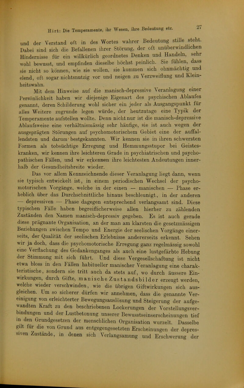 und der Verstand oft in des Wortes wahrer Bedeutung stille steht. Dabei sind sich die Befallenen ihrer Störung, der oft unüberwindlichen Hindernisse für ein willkürlich geordnetes Denken und Handeln, sehr wohl bewusst, und empfinden dieselbe höchst peinlich. Sie fühlen, dass sie nicht so können, wie sie wollen, sie kommen sich ohnmächtig und elend, oft sogar nichtsnutzig vor und neigen zu Verzweiflung und Klein- heitswahn. Mit dem Hinweise auf die manisch-depressive Veranlagung einer Persönlichkeit haben wir diejenige Eigenart des psychischen Ablaufes genannt, deren Schilderung wohl sicher ein jeder als Ausgangspunkt für alles Weitere zugrunde legen würde, der heutzutage eine Typik der Temperamente aufstellen wollte. Denn nicht nur ist die manisch-depressive Ablaufsweise eine verhältnismässig sehr häufige, sie ist auch wegen der ausgeprägten Störungen auf psychomotorischem Gebiet eine der auffal- lendsten und darum* bestgekannten. Wir kennen sie in ihren schwersten Formen als tobsüchtige Erregung und Hemmungsstupor bei Geistes- kranken, wir kennen ihre leichteren Grade in psychiatrischen und psycho- pathischen Fällen, und wir erkennen ihre leichtesten Andeutungen inner- halb der Gesundheitsbreite wieder. Das vor allem Kennzeichnende dieser Veranlagung liegt dann, wenn sie typisch entwickelt ist, in einem periodischen Wechsel der psycho- motorischen Vorgänge, welche in der einen — manischen — Phase er- heblich über das Durchschnittliche hinaus beschleunigt, in der anderen — depressiven — Phase dagegen entsprechend verlangsamt sind. Diese typischen Fälle haben begreiflicherweise allen hierher zu zählenden Zuständen den Namen manisch-depressiv gegeben. Es ist auch gerade diese prägnante Organisation, an der man am klarsten die gesetzmässigen Beziehungen zwischen Tempo und Energie der seelischen Vorgänge einer- seits, der Qualität der seelischen Erlebnisse andererseits erkennt. Sehen wir ja doch, dass die psychomotorische Erregung ganz regelmässig sowohl eine Verflachung des Gedankenganges als auch eine lustgefärbte Hebung der Stimmung mit sich führt. Und diese Vergesellschaftung ist nicht etwa bloss in den Fällen habitueller manischer Veranlagung eine charak- teristische, sondern sie tritt auch da stets auf, wo durch äussere Ein- wirkungen, durch Gifte, manische Zustandsbilder erzeugt werden, welche wieder verschwinden, wie die übrigen Giftwirkungen sich aus- gleichen. Um so sicherer dürfen wir annehmen, dass die genannte Ver- einigung von erleichterter Bewegungsauslösung und Steigerung der aufge- wandten Kraft zu den beschriebenen Lockerungen der Vorstellungsver- bindungen und der Lustbetonung unserer Bewusstseinserscheinungen tief in den Grundgesetzen der menschlichen Organisation wurzelt. Dasselbe gilt für die von Grund aus entgegengesetzten Erscheinungen der depres- siven Zustände, in denen sich Verlangsamung und Erschwerung der