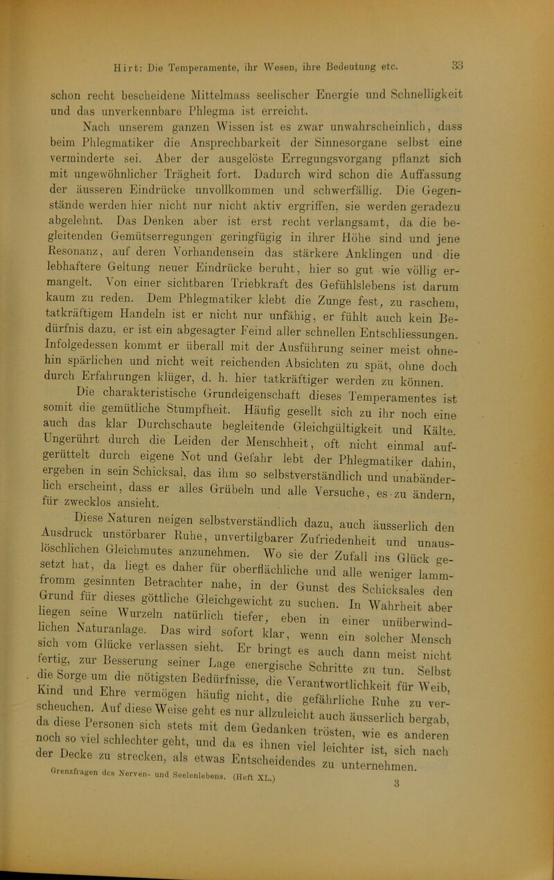 schon recht bescheidene Mittelmass seelischer Energie und Schnelligkeit und das unverkennbare Phlegma ist erreicht. Nach unserem ganzen Wissen ist es zwar unwahrscheinlich, dass beim Phlegmatiker die x\nsprechbarkeit der Sinnesorgane selbst eine verminderte sei. Aber der ausgelöste Erregungsvorgang pflanzt sich mit ungewöhnlicher Trägheit fort. Dadurch wird schon die Auffassung der äusseren hlindrücke unvollkommen und schwerfällig. Die Gegen- stände werden hier nicht nur nicht aktiv ergriffen, sie werden geradezu abgelehnt. Das Denken aber ist erst recht verlangsamt, da die be- gleitenden Gemütserregungen geringfügig in ihrer Hohe sind und jene Resonanz, auf deren Vorhandensein das stärkere Anklingen und die lebhaftere Geltung neuer Eindrücke beruht, hier so gut wie völlig er- mangelt. Von einer sichtbaren Triebkraft des Gefühlslebens ist darum kaum zu reden. Dem Phlegmatiker klebt die Zunge fest, zu raschem, tatkräftigem Handeln ist er nicht nur unfähig, er fühlt auch kein Be- dürfnis dazu, er ist ein abgesagter Feind aller schnellen Entschliessungen. Infolgedessen kommt er überall mit der Ausführung seiner meist ohne- hin spärlichen und nicht weit reichenden Absichten zu spät, ohne doch durch Erfahrungen klüger, d. h. hier tatkräftiger werden zu können. Die charakteristische Grundeigenschaft dieses l’emperamentes ist somit die gemütliche Stumpfheit. Häufig gesellt sich zu ihr noch eine auch das klar Durchschaute begleitende Gleichgültigkeit und Kälte. Ungerührt durch die Leiden der Menschheit, oft nicht einmal auf- geruttelt durch eigene Not und Gefahr lebt der Phlegmatiker dahin ergeben in sein Schicksal, das ihm so selbstverständlich und unabänder- lich erscheint, dass er alles Grübeln und alle Versuche, es zu ändern für zwecklos ansieht. ’ Diese Naturen neigen selbstverständlich dazu, auch äusserlich den f“T ''ertilgbarer Zufriedenheit und unaus- löschlichen Ueiohmiites anzunehmen. Wo sie der Zufall ms Glück ve- setzt hat, da liegt es daher für oberflächliche und alle weniger lamm- fromm gesinnten Betrachter nahe, in der Gunst des Schic&ales Tn rund fiii dieses göttliche Gleichgewicht zu suchen. In Wahrheit aber hegen seine Wurzeln natürlich tiefer, eben in einer tübe.™^^ lohen Naturanlage. Das wird sofort klar, wenn ein solcher Mensch Sich vom Glucke verlassen sieht. Er brino-f p« onrvi a ■ * fertig, zur Besserung seiner Lage energhche Schritte T r'^Selbst . die ^»■■ge tun die nötigsten Bedürfnisse, die Verantwortlichkeit für ^01^ vind und Ehre vermögen häufig nicht, die gefährlichp Rnbp scheuchen. Auf diese Weise geht es nur all/nlpi if i da diese Personen sich stetste em «0': t2t 'T'’ noch so viel schlechter geht, und da es ilmen vll ^ f.’ der Decke zm strecken, als etwas Entscheidendes zr.:„Ternl,nen. urcnzfiagen dca Nerven- und Seelenlebens. (Heft XL.) 3