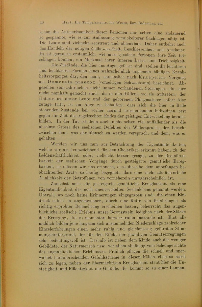 schon die Aufmerksamkeit dieser Personen nur selten eine andauernd so gespannte, wie es zur Auffassung verwickelterer Sachlagen nötig ist. Die Deute sind vielmehr zerstreut und ablenkbar. Daher entbehrt auch das Handeln der nötigen Zielbewusstheit, Geschlossenheit und Ausdauer. Es ist geradezu erstaunlich, wie müssig solche Personen ihre Zeit tot- schlagen können, ein Merkmal ihrer inneren Leere und Trieblosigkeit. Die Zustände, die hier ins Auge gefasst sind, stellen die leichteren und leichtesten Formen eines wahrscheinlich ungemein häufigen Krank- heitsvoiganges dar, den man, namentlich nach Kraepelins Vorgang, als Dementia praecox (vorzeitigen Schwacksinn) bezeichnet. Ab- gesehen von zahlreichen nicht immer vorhandenen Störungen, die hier nicht namhatt gemacht sind, da in den Fällen, wo sie auftreten, der Unterschied dieser Leute und der geborenen Phlegmatiker sofort klar zutage tritt, ist im Auge zu behalten, dass sich die hier in Rede stehenden Zustände bei vorher normal erscheinenden Individuen erst gegen die Zeit des regelrechten Endes der geistigen Entwickelung heraus- bilden. In der Tat ist denn auch nicht selten viel auffallender als die absolute Grösse des seelischen Defektes der Widerspruch, der besteht zwischen dem, was der Mensch zu werden versprach, und dem, was er gehalten. Wenden wir ims nun zur Betrachtung der Eigentümlichkeiten, welche wir als kennzeichnend für den Choleriker erkannt haben, zü der Leidenschaftlichkeit, oder, vielleicht besser gesagt, zu der Beeinfluss- barkeit der seelischen Vorgänge durch gesteigerte gemütliche Erreg- barkeit, so müssen wir uns erinnern, dass dieselbe dem unbefangen be- obachtenden Arzte so häufig begegnet, dass eine mehr als äusserliche Ähnlichkeit der Betroffenen von vorneherein unwahrscheinlich ist. Zunächst muss die gesteigerte gemütliche Erregbarkeit als eine Eigentümlichkeit des noch unentwickelten Seelenlebens genannt werden. Überall, wo noch keine Erinnerungen eingegraben sind, die einen Ein- druck sofort in angemessener, durch eine Kette von Erfahrungen als richtig erprobter Beleuchtung erscheinen lassen, beherrscht das augen- blickliche seelische Erlebnis unser Bewusstsein lediglich nach der Stärke der Erregung, die es momentan hervorzurufen imstande ist. Erst all- mählich bilden jene langsam sich ansammelnden Niederschläge zahlreicher Einzelerfahrungen einen mehr ruhig und gleichmässig gefärbten Stim- mungshintergrund, der für den Effekt der jeweiligen Gemütserregungen sehr bedeutungsvoll ist. Deshalb ist neben dem Kinde auch der weniger Gebildete, der Naturmensch usw. vor allem abhängig vom Scheingewichte des augenblicklichen Erlebnisses. Freilich pflegen die schnell und uner- wartet hereinbrechenden Gefühlsstürme in diesen Fällen eben so rasch sich zu legen, neben der übermächtigen Erregbarkeit steht hier die Un- stetigkeit und Flüchtigkeit der Gefühle. Es kommt so zu einer Launen-