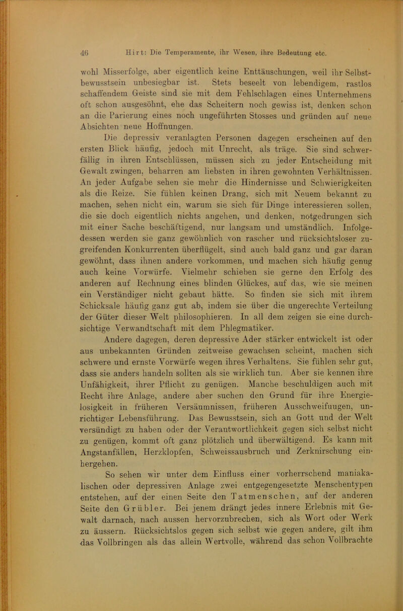 wohl Misserfolge, aber eigentlich keine Enttäuschungen, weil ihr Selbst- bewusstsein unbesiegbar ist. Stets beseelt von lebendigem, rastlos schattendem Geiste sind sie mit dem Fehlschlagen eines Unternehmens oft schon ausgesöhnt, ehe das Scheitern noch gewiss ist, denken schon an die Parierung eines noch ungeführten Stosses und gründen auf neue Absichten neue Hoffnungen. Die depressiv veranlagten Personen dagegen erscheinen auf den ersten Blick häufig, jedoch mit Unrecht, als träge. Sie sind schwer- fällig in ihren Entschlüssen, müssen sich zu jeder Entscheidung mit Gewalt zwingen, beharren am liebsten in ihren gewohnten Verhältnissen. An jeder Aufgabe sehen sie mehr die Hindernisse und Schwierigkeiten als die Reize. Sie fühlen keinen Drang, sich mit Neuem bekannt zu machen, sehen nicht ein, warum sie sich für Dinge interessieren sollen, die sie doch eigentlich nichts angehen, und denken, notgedrungen sich mit einer Sache beschäftigend, nur langsam und umständlich. Infolge- dessen werden sie ganz gewöhnlich von rascher und rücksichtsloser zu- greifenden Konkurrenten überflügelt, sind auch bald ganz und gar daran gewöhnt, dass ihnen andere verkommen, und machen sich häufig genug auch keine Vorwürfe. Vielmehr schieben sie gerne den Erfolg des anderen auf Rechnung eines blinden Glückes, auf das, wie sie meinen ein Verständiger nicht gebaut hätte. So finden sie sich mit ihrem Schicksale häufig ganz gut ab, indem sie über die ungerechte Verteilung der Güter dieser Welt philosophieren. In all dem zeigen sie eine durch- sichtige Verwandtschaft mit dem Phlegmatiker. Andere dagegen, deren depressive Ader stärker entwickelt ist oder aus unbekannten Gründen zeitweise gewachsen scheint, machen sich schwere und ernste Vorwürfe wegen ihres Verhaltens. Sie fühlen sehr gut, dass sie anders handeln sollten als sie wirklich tun. Aber sie kennen ihre Unfähigkeit, ihrer Pflicht zu genügen. Manche beschuldigen auch mit Recht ihre Anlage, andere aber suchen den Grund für ihre Energie- losigkeit in früheren Versäumnissen, früheren Ausschweifungen, un- richtiger Lebensführung. Das Bewusstsein, sich an Gott und der Welt versündigt zu haben oder der Verantwortlichkeit gegen sich selbst nicht zu genügen, kommt oft ganz plötzlich und überwältigend. Es kann mit Angstanfällen, Herzklopfen, Schweissausbruch und Zerknirschung ein- hergehen. So sehen wir unter dem Einfluss einer vorherrschend maniaka- lischen oder depressiven Anlage zwei entgegengesetzte Menschentypen entstehen, auf der einen Seite den Tatmenschen, auf der andei'en Seite den Grübler. Bei jenem drängt jedes innere Erlebnis mit Ge- walt darnach, nach aussen hervorzubrechen, sich als Wort oder Werk zu äussern. Rücksichtslos gegen sich selbst wie gegen andere, gilt ihm das Vollbringen als das allein Wertvolle, während das schon \ ollbrachte