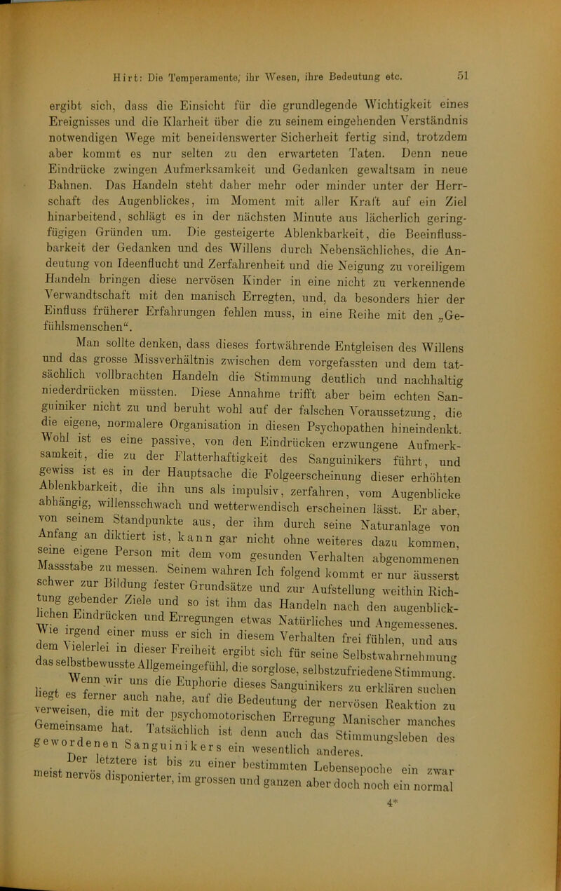 ergibt sich, dass die Einsicht für die grundlegende Wichtigkeit eines Ereignisses und die Klarheit über die zu seinem eingehenden Verständnis notwendigen Wege mit beneidenswerter Sicherheit fertig sind, trotzdem aber kommt es nur selten zu den erwarteten Taten. Denn neue Eindrücke zwingen Aufmerksamkeit und Gedanken gewaltsam in neue Bahnen. Das Handeln steht daher mehr oder minder unter der Herr- schaft des Augenblickes, im Moment mit aller Kraft auf ein Ziel hinarbeitend, schlägt es in der nächsten Minute aus lächerlich gering- fügigen Gründen um. Die gesteigerte Ablenkbarkeit, die Beeinfluss- barkeit der Gedanken und des Willens durch Nebensächliches, die An- deutung von Ideenflucht und Zerfahrenheit und die Neigung zu voreiligem Handeln bringen diese nervösen Kinder in eine nicht zu verkennende Verwandtschaft mit den manisch Erregten, und, da besonders hier der Einfluss früherer Erfahrungen fehlen muss, in eine Reihe mit den „Ge- fühlsmensch en^^ Man sollte denken, dass dieses fortwährende Entgleisen des Willens und das grosse Missverhältnis zwischen dem vorgefassten und dem tat- sächlich vollbrachten Handeln die Stimmung deutlich und nachhaltig niederdrücken müssten. Diese Annahme trifft aber beim echten San- guiniker nicht zu und beruht wohl auf der falschen Voraussetzung, die die eigene, normalere Organisation in diesen Psychopathen hineindenkt. Wohl ist es eine passive, von den Eindrücken erzwungene Aufmerk- samkeit, die zu der Flatterhaftigkeit des Sanguinikers führt, und gewiss ist es in der Hauptsache die Folgeerscheinung dieser erhöhten blenkbarkeit, die ihn uns als impulsiv, zerfahren, vom Augenblicke a hangig, willensschwach und wetterwendisch erscheinen lässt. Er aber von seinem Standpunkte aus, der ihm durch seine Naturanlage von ntang an diktiert ist, kann gar nicht ohne weiteres dazu kommen seme eigene Person mit dem vom gesunden Verhalten abgenommenen assstabe zu messen. Seinem wahren Ich folgend kommt er nur äusserst hwer zur Bildung fester Grundsätze und zur Aufstellung weithin Rich- c ien Eindrücken und Erregungen etwas Natürliches und Angemessenes. Im 1 in diesem Verhalten frei fühlen, und aus Illbs h ' Selbstwahrnehinung das selbstbewusste Allgemeingefühl, die sorglose, selbstzufriedene Stimmung lie^t errne  T 1 Sanguinikers zu erklären suchen ert sen r t ehe Bedeutung der nervösen Reaktion zu Geme lame haT Tf Erregung Manischer manches ge w oTde n els das Stimmungsleben des gewordenen Sanguinikers ein wesentlich anderes. meist ''' bestimmten Lebensepoche ein zwar meist nervös disponierter, im grossen und ganzen aber doch noch ein normal