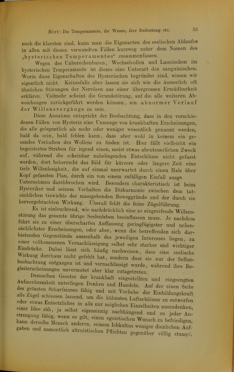 5B noch die klarsten sind, kann man die Eigenarten des seelischen Ablaufes in allen mit diesen verwandten Fällen kurzweg unter dem Namen des ,,hysterischen Temperamentes^^ zusammenfassen. Wegen des Unberechenbaren, Wechselvollen und Launischen im hysterischen Temperamente ist dieses eine Unterart des sanguinischen. Worin diese Eigenschaften des Hysterischen begründet sind, wissen wir eigentlich nicht. Keinesfalls aber lassen sie sich wie die äusserlich oft ähnlichen Störungen der Nervösen aus einer übergrossen Ermüdbarkeit erklären. Vielmehr scheint die Grundstörung, auf die alle weiteren Ab- weichungen zurückgeführt werden können, ein abnormer Verlauf der Willensvorgänge zu sein. Diese Annahme entspricht der Beobachtung, dass in den verschie- denen Fällen von Hysterie eine Unmenge von krankhaften Erscheinungen, die alle gelegentlich als mehr oder weniger wesentlich genannt werden, bald da sein, bald fehlen kann, dass aber wohl in keinem ein ge- sundes Verhalten des Wollens zu finden ist. Hier fällt vielleicht ein begeistertes Streben für irgend einen, meist etwas abenteuerlichen Zweck auf, während die scheinbar naheliegenden Entschlüsse nicht gefasst werden, dort beherrscht das Bild für kürzere oder längere Zeit eine tiefe Willenlosigkeit, die auf einmal unerwartet durch einen Hals über Kopf gefassten Plan, durch ein von einem zufälligen Einfall ausge Unternehmen durchbrochen wird. Besonders charakteristisch ist beim Hysteriker und seinem Verhalten die Disharmonie zwischen dem tat- sächlichen Gewichte der massgebenden Beweggründe und der durch sie hervorgebrachten Wirkung. Überall fehlt die feine Zügelführung. Es ist einleuchtend, wie nachdrücklich eine so eingreifende Willens- störung das gesamte übrige Seelenleben beeinflussen muss. Je nachdem führt sie zu einer überscharfen Auffassung geringfügigster und neben- sächlichster Erscheinungen, oder aber, wenn die betreffenden sich dar- bietenden Gegenstände ausserhalb des jeweiligen Interesses liegen, zu einer vollkommenen Vernachlässigung selbst sehr starker und wichtiger indrucke^ Dabei lasst sich häufig nachweisen, dass eine seelische Wirkung durchaus nicht gefehlt hat, sondern dass sie nur der Selbst- beobachtung entgangen ist und vernachlässigt wurde, während ihre Be- gleiterscheinungen unvermutet aber klar zutagetreten. eingestellten und eingeengten Aufmerksamkeit unterliegen Denken und Handeln. Auf der einen Sdte alTJüri der EinbildungsLft oL efls E'rr,-r“ ’ r Luftschlösser z„ enLrfen eitr Tderlr Einzelheiten auszudenken, kan^Zse beMensl Wunsch zu befriedigen, n derselbe Mensch anderen, seinem Ichkultus weniger dienlichen Anf gaben und namentl.ch altruistischen Pdichten gegenüber vaiig“