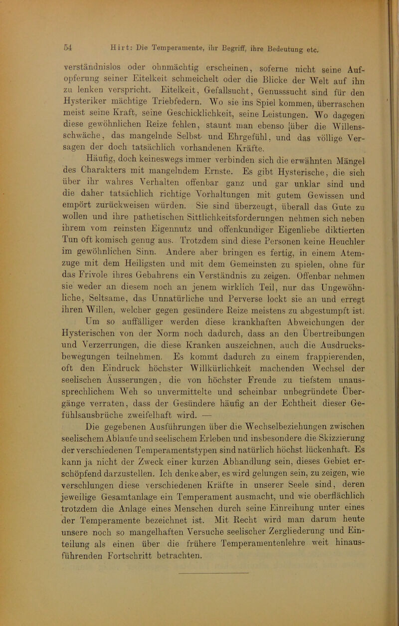 verständnislos oder ohnmächtig erscheinen, soferne nicht seine Auf- oi>ferung seiner Eitelkeit schmeichelt oder die Blicke der Welt auf ihn zu lenken verspricht. Eitelkeit, Gefallsucht, Genusssucht sind für den Hysteriker mächtige Triebfedern. Wo sie ins Spiel kommen, überraschen meist seine Kraft, seine Geschicklichkeit, seine Leistungen. Wo dagegen diese gewöhnlichen Reize fehlen, staunt man ebenso [über die Willens- schwäche, das mangelnde Selbst- und Ehrgefühl, und das völlige Ver- sagen der doch tatsächlich vorhandenen Kräfte. Häufig, doch keineswegs immer verbinden sich die erwähnten Mängel des Charakters mit mangelndem Ernste. Es gibt Hysterische, die sich über ihr wahres Verhalten offenbar ganz und gar unklar sind und die daher tatsächlich richtige Vorhaltungen mit gutem Gewissen und empört zurückweisen würden. Sie sind überzeugt, überall das Gute zu wollen und ihre pathetischen Sittlichkeitsforderungen nehmen sich neben ihrem vom reinsten Eigennutz und offenkundiger Eigenliebe diktierten Tun oft komisch genug aus. Trotzdem sind diese Personen keine Heuchler im gewöhnlichen Sinn. Andere aber bringen es fertig, in einem Atem- zuge mit dem Heiligsten und mit dem Gemeinsten zu spielen, ohne für das Frivole ihres Gebahrens ein Verständnis zu zeigen. Offenbar nehmen sie weder an diesem noch an jenem wirklich Teil, nur das Ungewöhn- liche, Seltsame, das Unnatürliche und Perverse lockt sie an und erregt ihren Willen, welcher gegen gesündere Reize meistens zu abgestumpft ist. Um so auffälliger werden diese krankhaften Abweichungen der Hysterischen von der Norm noch dadurch, dass an den Übertreibungen und Verzerrungen, die diese Kranken auszeichnen, auch die Ausdrucks- bewegungen teilnehmen. Es kommt dadurch zu einem frappierenden, oft den Eindruck höchster Willkürlichkeit machenden Wechsel der seelischen Äusserungen, die von höchster Freude zu tiefstem unaus- sprechlichem Weh so unvermittelte und scheinbar unbegründete Über- gänge verraten, dass der Gesündere häufig an der Echtheit dieser Ge- fühlsausbrüche zw'eifelhaft wird. — Die gegebenen Ausführungen über die Wechselbeziehungen zwischen seelischem Ablaufe und seelischem Eideben und insbesondere die Skizzierung der verschiedenen Temperamentstypen sind natürlich höchst lückenhaft. Es kann ja nicht der Zweck einer kurzen Abhandlung sein, dieses Gebiet er- schöpfend darzustellen. Ich denke aber, es wird gelungen sein, zu zeigen, wie verschlungen diese verschiedenen Kräfte in unserer Seele sind, deren jeweilige Gesamtanlage ein Temperament ausmacht, und wie oberflächlich trotzdem die Ai^lage eines Menschen durch seine Einreihung unter eines der Temperamente bezeichnet ist. Mit Recht wird man darum heute unsere noch so mangelhaften Versuche seelischer Zergliedei’ung und Ein- teilung als einen über die frühere Temperamentenlehre w'eit hinaus- führenden Fortschritt betrachten.