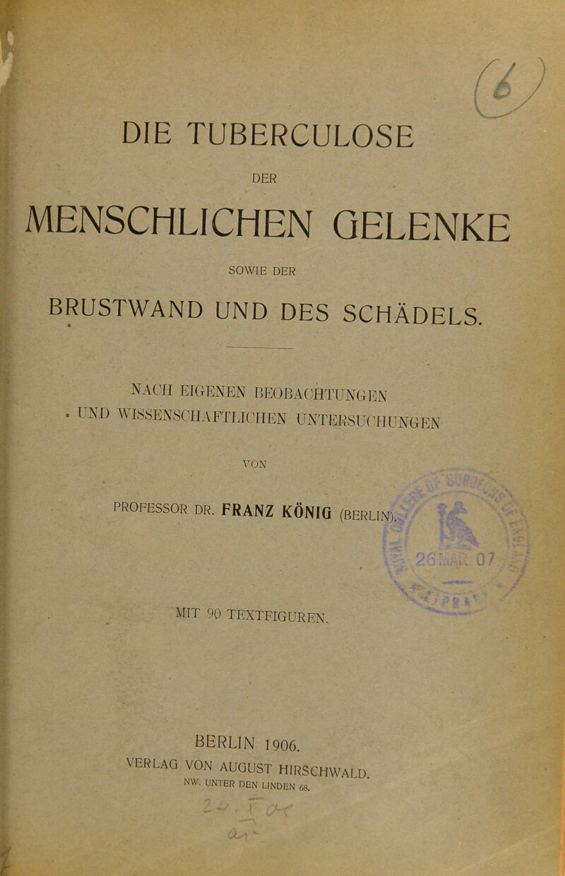 DER MENSCHLICHEN GELENKE SOWIE DER BRUSTWAND UND DES SCHÄDELS. NACH EIGENEN BEOBA(!HTUNGEN . UND WISSENSCHAFTLICHEN ÜNTERSUCTIUNGEN VON PROFESSOR DR. FRANZ KÖNIG (BERLIN), mit 90 TEXTFIGUREN. BERLIN 1906. VERLAG VON AUGUST HlRSCHVVAI D NW. UNTER DEN LINDEN 68.