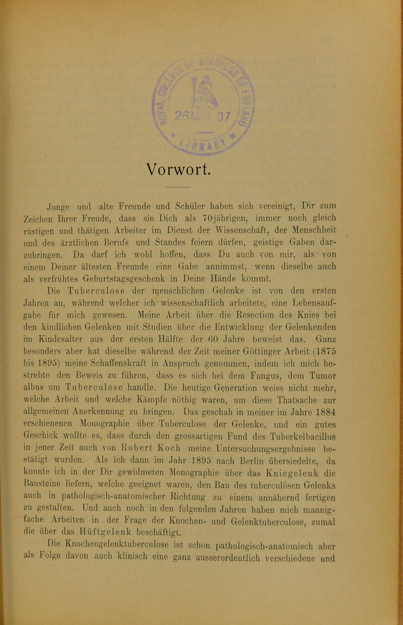 Vorwort. Junge und alte Freunde und Schüler haben sich vereinigt, Dir zum Zeichen Ihrer Freude, dass sie. Dich als 70jährigen, immer noch gleich rüstigen und thätigen Arbeiter im Dienst der Wissenschaft, der Menschheit und des ärztlichen Berufs und Standes feiern dürfen, geistige Gaben dar- zubringen. Da darf ich wohl hoffen, dass Du auch von mir, als- von einem Deiner ältesten Freunde eine Gabe annimmst, wenn dieselbe auch als verfrühtes Geburtstagsgeschenk in Deine Hände kommt. Die Tuberculose der menschlichen Gelenke ist von den ersten Jahren an, während welcher ich wissenschaftlich arbeitete, eine Lebensauf- gabe für mich gewesen. Meine Arbeit über die Resection des Knies bei den kindlichen Gelenken mit Studien über die Entwicklung der Gelenkenden im Kindesalter aus der ersten Hälfte der 60 Jahre beweist das. Ganz besonders aber hat dieselbe während der Zeit meiner Göttinger Arbeit (1875 bis 1895) meine Schaffenskraft in Anspruch genommen, indem ich mich be- strebte den Beweis zu führen, dass es sich bei dem Fungus, dem Tumor albus um Tuberculose handle. Die heutige Generation weiss nicht mehr, welche Arbeit und welche Kämpfe nöthig waren, um diese Thatsache zur allgemeinen Anerkennung zu bringen. Das geschah in meiner im Jahre 1884 erschienenen Monographie über Tuberculose der Gelenke, und ein gutes Geschick wollte es, dass durch den grossartigen Fund des Tuberkelbacillus in jener Zeit auch von Robert Koch meine üntersuchungsergebnisse be- stätigt wurden. Als ich dann im Jahr 1895 nach Berlin übersiedelte, da konnte ich in der Dir gewidmeten Monographie über das Kniegelenk die Bausteine liefern, welche geeignet waren, den Bau des tuberculösen Gelenks auch in pathologisch-anatomischer Richtung zu einem annähernd fertigen zu gestalten. Und auch noch in den folgenden Jahren haben mich mannig- fache Arbeiten in der Frage der Knochen- und Gelenktuberculose, zumal die über das Hüftgelenk beschäftigt. Die Knochcngelenktuberculose ist schon pathologisch-anatomisch aber als 1 olge davon auch klinisch eine ganz ausserordentlich verschiedene und