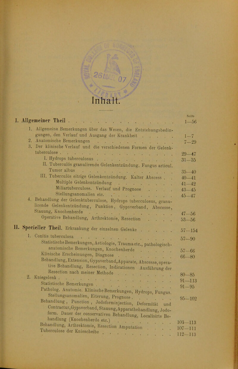 Inhalt. J. All^^eiiieiner TJieil . Seite 1—56 1. Allgemeine Bemerliungen über das Wesen, die Entstelningsbedin- gungen, den Verlauf und Ausgang der Krankheit 1—7 2. Anatomische Bemerkungen 7 29 3. Der klinische Verlauf und die verschiedenen Formen der Gelenk- tuberculose 29 47 I. Hydrops tuberculosus 31—35 II. Tuberculös granulirende Gelenkentzündung. Fungus articul. Tumor albus 35—40 III. Tuberculös eitrige Gelenkentzündung. Kalter Abscess . . 40 41 Multiple Gelenkentzündung 4P 42 Miliartuberculose. Verlauf und Prognose .... 43—45 Stellungsanomalien etc. 45—47 4. Behandlung der Gelenktuberculose, Hydrops tuberculosus, granu- lirende Gelenkentzündung, Punktion, Gypsverband, Abscesse, Stauung, Knochenherde 56 Operative Behandlung, Arthrektomie, Resection .... 53 56 II. Specieller Tlieil. Erkrankung der einzelnen Gelenke pathologisch 1. Coxitis tuberculosa ....... Statistische Bemerkungen, Aetiologie, Trauma etc. anatomische Bemerkungen, Knochenherde Klinische Erscheinungen, Diagnose Behandlung, Extension, Gypsverband,Apparate, Abscesse, opera- tive Behandlung, Resection, Indicationen Ausführung der Resection nach meiner Methode 2. Kniegelenk Statistische Bemerkungen Patholog. Anatomie. Klinische Bemerkungen, Hydrops, Fungus Stellungsanomalien, Eiterung, Prognose ... Behandlung , Punction , Jodoforminjection, Deformität und Contractur,Gypsverband,Stauung,Apparatbehandlung, .lodo- orni Dauer der conservativen Behandlung, Localisirte Be- handlung (Knoohenherde etc.) Behandlung, Arthrektomie, Resection Amputation Tuborculose der Kniescheibe ■ ■ • . 57-154 57-90 57-66 66—80 80-85 91—113 91-95 95-102 103—113 107-111 112-113