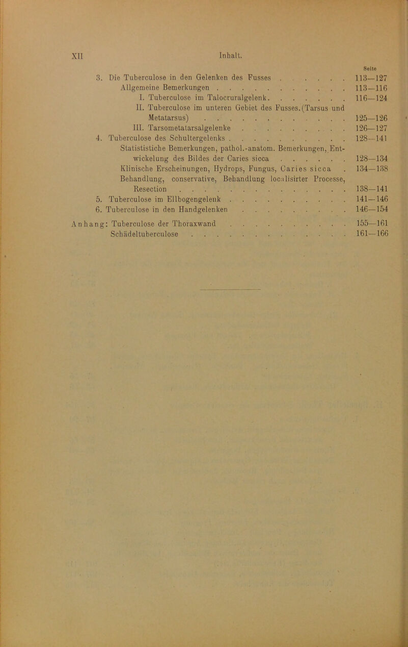 Seite 3. Die Tuberculose in den Gelenken des Fusses 113—127 Allgemeine Bemerkungen 113—116 1. Tuberculose im Talocruralgelenk 116—124 11. Tuberculose im unteren Gebiet des Fusses. (Tarsus und Metatarsus) 125—126 111. Tarsometatarsalgelenke . 126—127 4. Tuberculose des Schultergelenks 128—141 Statististiche Bemerkungen, pathol.-anatom. Bemerkungen, Ent- wickelung des Bildes der Caries sicca 128—134 Klinische Erscheinungen, Hydrops, Fungus, Garies sicca . 134—138 Behandlung, conservative, Behandlung localisirter Processe, Resection 138—141 5. Tuberculose im Ellbogengelenk 141—146 6. Tuberculose in den Handgelenken 146—154 Anhang: Tuberculose der Thoraxwand 155—161 Schädeltuberculose 161—166