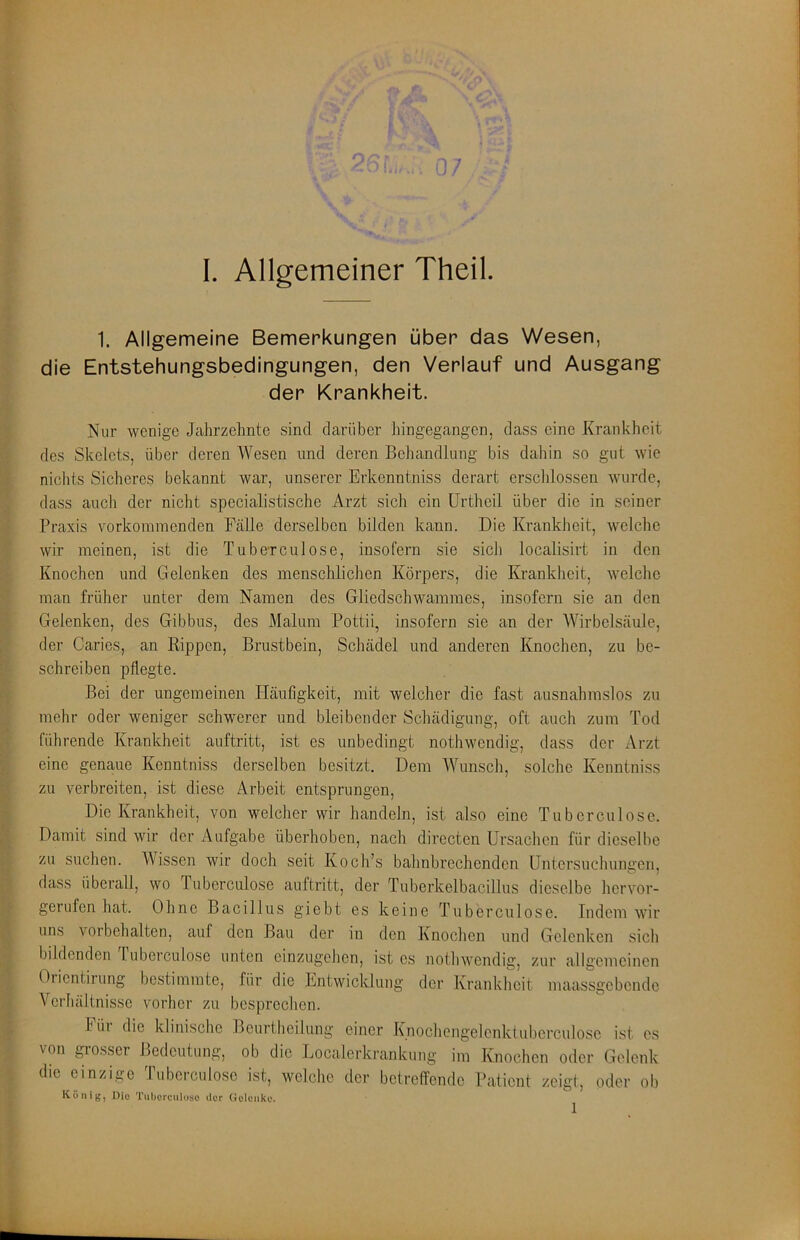 I. Allgemeiner Theil. 1. Allgemeine Bemerkungen über das Wesen, die Entstehungsbedingungen, den Verlauf und Ausgang der Krankheit. Nur wenige Jahrzehnte sind darüber hingegangen, dass eine Krankheit des Skelets, über deren Wesen und deren Behandlung bis dahin so gut wie nichts Sicheres bekannt war, unserer Erkenntniss derart erscldossen wurde, dass auch der nicht specialistische Arzt sich ein ürtheil über die in seiner Praxis vorkoinmenden Fälle derselben bilden kann. Die Krankheit, welche wir meinen, ist die Tube-rculose, insofern sie sich localisirt in den Knochen und Gelenken des menschlichen Körpers, die Krankheit, welche man früher unter dem Namen des Gliedschwammes, insofern sie an den Gelenken, des Gibbus, des Malum Pottii, insofern sie an der Wirbelsäule, der Caries, an Rippen, Brustbein, Schädel und anderen Knochen, zu be- schreiben pflegte. Bei der ungemeinen Häufigkeit, mit welcher die fast ausnahmslos zu mehr oder weniger schwerer und bleibender Schädigung, oft auch zum Tod führende Krankheit auftritt, ist es unbedingt nothwendig, dass der Arzt eine genaue Kenntniss derselben besitzt. Dem Wunsch, solche Kenntniss zu verbreiten, ist diese Arbeit entsprungen. Die Krankheit, von welcher wir handeln, ist also eine Tuborculose. Damit sind wir der Aufgabe überhoben, nach directen Ursachen für dieselbe zu suchen. Wissen wir doch seit Koch’s bahnbrechenden Untersuchungen, dass überall, wo Tuberculose auftritt, der Tuberkelbacillus dieselbe hervor- gerufen hat. Ohne Bacillus giebt es keine Tuberculose. Indem wir uns Vorbehalten, auf den Bau der in den Knochen und Gelenken sich bildenden luberculose unten einzugehen, ist cs nothwendig, zur allgemeinen Orientirung bestimmte, für die Entwicklung der Krankheit maassgebende Verhältnisse vorher zu besprechen. I üi die klinische Bcurtheilung einer Knochengelcnkfuberculosc ist es von gi'osser Bedeutung, ob die Localerkrankung im Knochen oder Gelenk die einzige Tuberculose ist, welclic der betreffende Patient zeigt, oder ob König, Die Tul)crculoso der (Jclcnko.