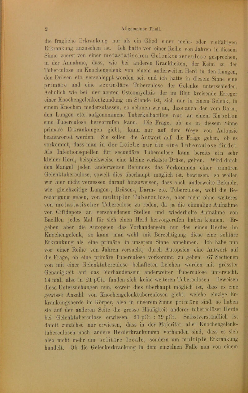 die fragliolie Erkranluinft- mir als ein Glied einer melir- oder viellalligen Erkrankung anzusehen ist. Ich hatte vor einer Reilie von Jahren in diesem Sinne zuerst von einet inetastatiscltcn Gelenktuberculose gesprochen in der Annahme, dass, wie bei anderen Krankheiten, der Keim zu der Tuberculose im Knochengelenk von einem anderweiten Herd in den Lungen, den Drüsen etc. verschleppt worden sei, und ich hatte in diesem Sinne eine primäre und eine secundäre Tuberculose der Gelenke unterschieden. Aehnlich wie bei der acuten Osteomyelitis der im Blut kreisende Erreger einer Knochengelenkentzündung im Stande ist, sich nur in einem Gelenk, in einem Knochen niederzdassen, so nehmen wir an, dass auch der vom Darm, den Lungen etc. aufgenommene Tuberkelbacillus nur an einem Knochen eine Tuberculose hervorrufen kann. Die Frage, ob es in diesem Sinne primäre Erkrankungen giebt, kann nur auf dem Wege von Autopsie beantwortet werden. Sie sollen die Antwort auf die Frage geben, ob es vorkommt, dass man in der Leiche nur die eine Tuberculose findet. Als Infectionsquellen für secundäre Tuberculose kann bereits ein sehr kleiner Herd, beispielsweise eine kleine verkäste Drüse, gelten. Wird durch den Mangel jeden anderweiten Befundes das Vorkommen einer primären Gelenktuberculose, soweit dies überhaupt möglich ist, bewiesen, so wollen wir hier nicht vergessen darauf hinzuweisen, dass auch anderweite Befunde, wie gleichzeitige Lungen-, Drüsen-, Darm- etc. Tuberculose, wohl die Be- rechtigung geben, von multipler Tuberculose, aber nicht ohne weiteres von raetastatischer Tuberculose zu reden, da ja die einmalige Aufnahme von Giftdepots an verschiedenen Stellen und wiederholte Aufnahme von Bacillen jedes Mal für sich einen Herd hervorgerufen haben können. Er- geben aber die Autopsien das Vorhandensein nur des einen Herdes im Knochengelenk, so kann man wohl mit Berechtigung diese eine solitäre Erkrankung als eine primäre in unserem Sinne annehmen. Ich habe nun vor einer Reihe von Jahren versucht, durch Autopsien eine Antwort auf die Frage, ob eine primäre Tuberculose verkommt, zu geben. 67 Sectionen von mit einer Gelenktuberculose behafteten Leichen wurden mit grösster Genauigkeit auf das Vorhandensein anderweiter Tuberculose untersucht. 14 mal, also in 21 pCt., fanden sich keine weiteren Tuberculosen. Beweisen diese Untersuchungen nun, soweit dies überhaupt möglich ist, dass es eine gewisse Anzahl von Knochengelenktuberculosen giebt, welche einzige Er- krankungsherde im Körper, also in unserem Sinne primäre sind, so haben sie auf der anderen Seite die grosse Häufigkeit anderer tuberculöser Herde bei Gelenktuberculose erwiesen, 21 pCt. : 79 pCt. Selbstverständlich ist damit zunächst nur erwiesen, dass in der Majorität aller Knochengelenk- tuberculosen noch andere Herderkrankungen vorhanden sind, dass es sich also nicht mehr um solitäre locale, sondern um multiple Erkrankung handelt. Ob die Gelenkerkrankung in dem einzelnen Falle nun von einem