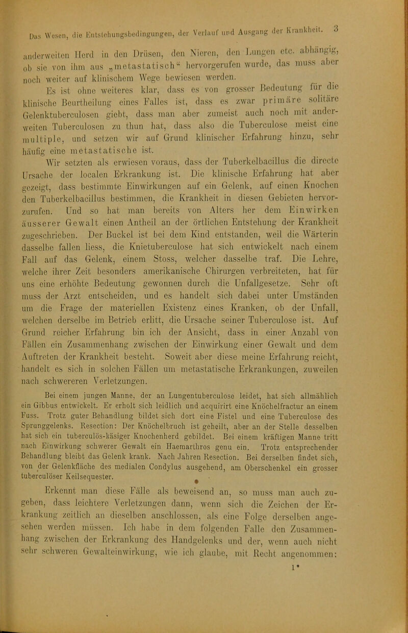 juulorwciicii llcfcl in den Drüsen, den Nieren, den Innigen etc. aJdiängig, ob sie von ihm aus „metastatisch“ hervorgerulen wurde, das muss aber noch weiter auf klinischem AVege bewiesen werden. Es ist ohne weiteres klar, dass es von grosser Jledeutung lür die klinische Beurtheilung eines Falles ist, dass es zwar primäre solitäre Gclenktuberculosen giebt, dass man aber zumeist auch noch mit andci- weitcn Tuberculosen zu thun hat, dass also die Tuberculose meist eine multiple, und setzen wir auf Grund klinischer Erfahrung hinzu, sehr häulig eine metastatische ist. AVir setzten als erwiesen voraus, dass der Tuberkelbacillus die directc Ursache der localen Erkrankung ist. Die klinische Erfahrung hat aber gezeigt, dass bestimmte Einwirkungen auf ein Gelenk, auf einen Knochen den Tuberkelbacillus bestimmen, die Krankheit in diesen Gebieten hervor- zurufen. Und so hat man bereits von Alters her dem Ein wirken äusserer Gewalt einen Antheil an der örtlichen Entstehung der Krankheit zugeschrieben. Der Buckel ist bei dem Kind entstanden, weil die AA'ärterin dasselbe fallen Hess, die Knietuberculose hat sich entwickelt nach einem Fall auf das Gelenk, einem Stoss, welcher dasselbe traf. Die Lehre, welche ihrer Zeit besonders amerikanische Chirurgen verbreiteten, hat für uns eine erhöhte Bedeutung gewonnen durch die Unfallgesetze. Sehr oft muss der Arzt entscheiden, und es handelt sich dabei unter Umständen um die Frage der materiellen Existenz eines Kranken, ob der Unfall, welchen derselbe im Betrieb erlitt, die Ursache seiner Tuberculose ist. Auf Grund reicher Erfahrung bin ich der Ansicht, dass in einer Anzahl von Fällen ein Zusammenhang zwischen der Einwirkung einer Gewalt und dem zVuftreten der Krankheit besteht. Soweit aber diese meine Erfahrung reicht, handelt es sich in solchen Fällen um metastatische Erkrankungen, zuweilen nach schwereren Verletzungen. Bei einem jungen Manne, der an Lungentuberculose leidet, hat sich allmcählich ein Gibbus entwickelt. Er erholt sich leidlich und acquirirt eine Knöchelfractur an einem Fuss. Trotz guter Behandlung bildet sich dort eine Fistel und eine Tuberculose des Sprunggelenks. Resection: Der Knöchelbruch ist geheilt, aber an der Stelle desselben hat sich ein tuberculös-käsiger Knochenherd gebildet. Bei einem kräftigen Manne tritt nach Einwirkung schwerer Gewalt ein Haeraarthros genu ein. Trotz entsprechender Behandlung bleibt das Gelenk krank. Nach Jahren Resection. Bei derselben findet sich, von der Gelenkfläche des medialen Condylus ausgehend, am Oberschenkel ein grosser tuberculöser Keilsequester. ^ Erkennt man diese hälle als beweisend an, so muss man auch zu- geben, dass leichtere A^erletzimgen dann, wenn sich die Zeichen der Er- krankung zeitlich an dieselben anschlossen, als eine Folge derselben ange- sehen werden müssen, leb habe in dem folgenden Falle den Zusammen- liang zwischen der Erkrankung des Handgelenks und der, wenn aueh nicht sehr schweren Gewalteinwirkung, wie ich glaube, mit Recht angenommen: 1*