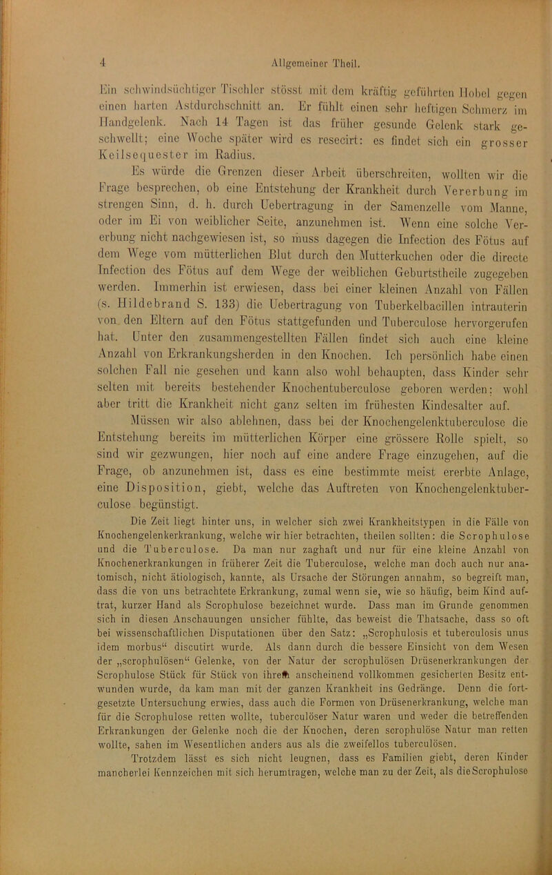 I'jn sclnvindsüchiig'or Tischler stösst mit dem kräftig geführten llohel gegen einen harten Astdurclisclmitt an. Er fühlt einen sehr heftigen Schmerz im ITandgclcnk. Nach 14 Tagen ist das früher gesunde Gelenk stark ge- schwellt; eine Woclie später wird es resecirt: cs findet sicli ein grosser Keilsequester im Radius. Es würde die Grenzen dieser Arbeit überschreiten, wollten wir die hiage besprechen, ob eine Entstehung der Krankheit durch Vererbung im strengen Sinn, d. h. durch Uebertragung in der Samenzelle vom Manne, oder im Ei von weiblicher Seite, anzunehraen ist. Wenn eine solche Ver- erbung nicht nachgewiesen ist, so muss dagegen die Infection des Fötus auf dem Wege vom mütterlichen Blut durch den Mutterkuchen oder die dirccte Infection des Fötus auf dem Wege der weiblichen Geburtstheile zugegeben werden. Immerhin ist erwiesen, dass bei einer kleinen Anzahl von Fällen (s. Hildebrand S. 133) die Uebertragung von Tuberkelbacillen intrauterin von den Eltern auf den Fötus stattgefunden und Tuberculose hervorgerufen hat. Unter den zusammengestellten Fällen findet sich auch eine kleine Anzahl von Erkrankungsherden in den Knochen. Ich persönlich habe einen solchen Fall nie gesehen und kann also wohl behaupten, dass Kinder sein- selten mit bereits bestehender Knochentuberculose geboren werden: wohl aber tritt die Krankheit nicht ganz selten im frühesten Kindesalter auf. Müssen wir also ablehnen, dass bei der Knochengelenktuberculosc die Entstehung bereits im mütterlichen Körper eine grössere Rolle spielt, so sind wir gezwungen, hier noch auf eine andere Frage einzugehen, auf die Frage, ob anzunehraen ist, dass es eine bestimmte meist ererbte Anlage, eine Disposition, giebt, welche das Auftreten von Knochengelenktuber- culose begünstigt. Die Zeit liegt hinter uns, in welcher sich zwei Kranhheitstypen in die Fälle von Knochengelenkerkrankung, welche wir hier betrachten, theilen sollten: die Scrophulose und die Tuberculose. Da man nur zaghaft und nur für eine kleine Anzahl von Knochenerkrankungen in früherer Zeit die Tuberculose, welche man doch auch nur ana- tomisch, nicht ätiologisch, kannte, als Ursache der Störungen annahm, so begreift man, dass die von uns betrachtete Erkrankung, zumal wenn sie, wie so häufig, beim Kind auf- trat, kurzer Hand als Scrophulose bezeichnet wurde. Dass man im Grunde genommen sich in diesen Anschauungen unsicher fühlte, das beweist die Thatsache, dass so oft bei wissenschaftlichen Disputationen über den Satz: „Scrophulosis et tuberculosis unus idem morbus“ discutirt wurde. Als dann durch die bessere Einsicht von dem Wesen der „scrophulösen“ Gelenke, von der Natur der scrophulösen Drüsenerkrankungen der Scrophulose Stück für Stück von ihrelli anscheinend vollkommen gesicherten Besitz ent- wunden wurde, da kam man mit der ganzen Krankheit ins Gedränge. Denn die fort- gesetzte Untersuchung erwies, dass auch die Formen von Drüsenerkrankung, welche man für die Scrophulose retten wollte, tuberculöser Natur waren und weder die betreffenden Erkrankungen der Gelenke noch die der Knochen, deren scrophulose Natur man retten wollte, sahen im Wesentlichen anders aus als die zweifellos tubcrculösen. Trotzdem lässt es sich nicht leugnen, dass es Familien giebt, deren Kinder mancherlei Kennzeichen mit sich herumtragen, welche man zu der Zeit, als die Scrophulose