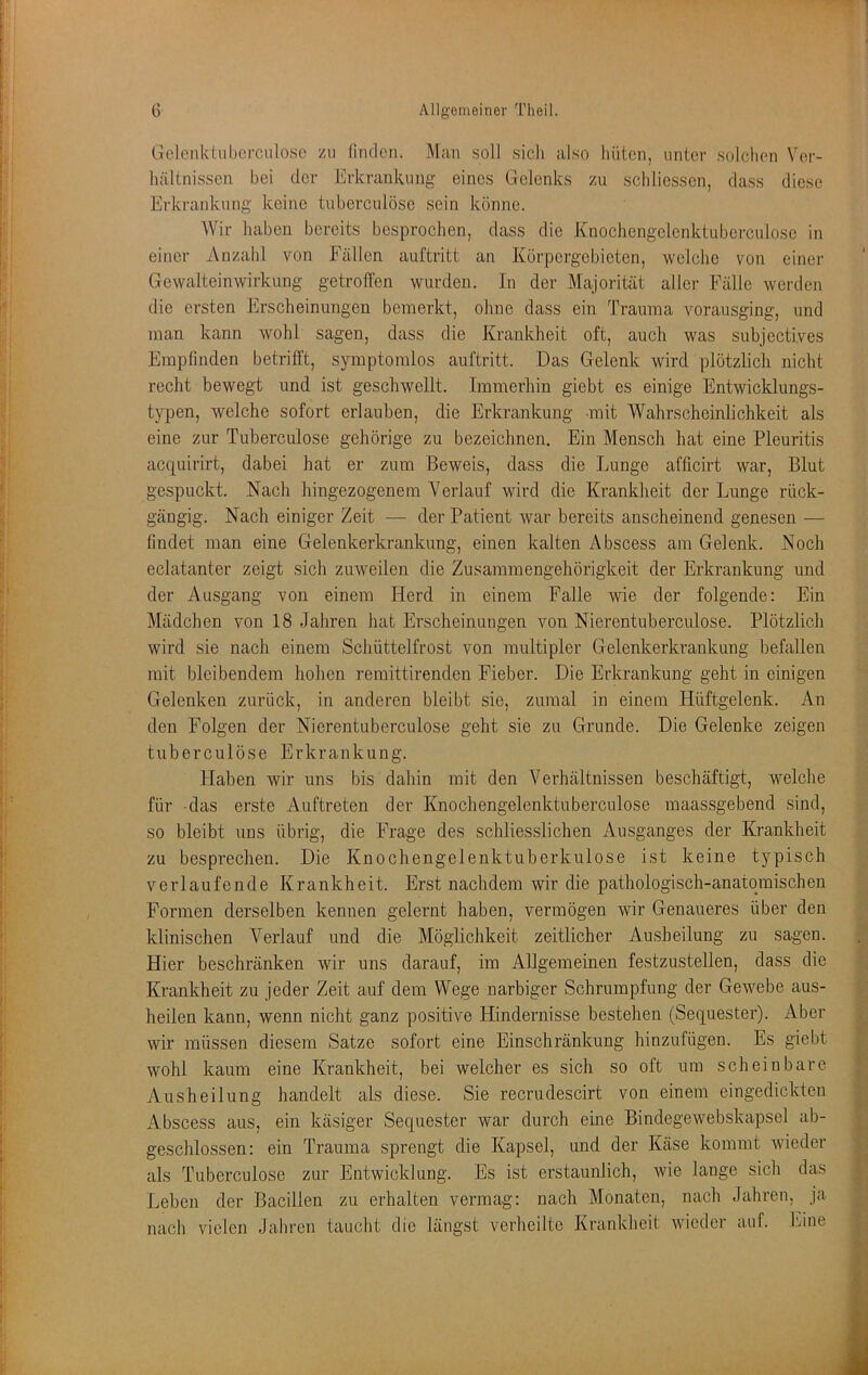 Gelenklubcrculosc zu linden. Man soll sicli also hüten, unter solchen Ver- hältnissen bei der Erkrankung eines Gelenks zu schliessen, dass diese Erkrankung keine tiiberculöse sein könne. Wir haben bereits besprochen, dass die Knochengelenktuberculo.se in einer Anzahl von Fällen auftritt an Körpergebieten, welche von einer Gewalteinwirkung getroffen wurden. In der Majorität aller Fälle werden die ersten Erscheinungen bemerkt, ohne dass ein Trauma vorausging, und man kann wohl sagen, dass die Krankheit oft, auch was subjectives Empfinden betrifft, symptomlos auftritt. Das Gelenk wird plötzlich nicht recht bewegt und ist geschwellt. Immerhin giebt es einige Entwicklungs- typen, welche sofort erlauben, die Erkrankung mit Wahrscheinlichkeit als eine zur Tuberculose gehörige zu bezeichnen. Ein Mensch hat eine Pleuritis acquirirt, dabei hat er zum Beweis, dass die Lunge afficirt war, Blut gespuckt. Nach hingezogenem Verlauf wird die Krankheit der Lunge rück- gängig. Nach einiger Zeit — der Patient war bereits anscheinend genesen — findet man eine Gelenkerkrankung, einen kalten Abscess am Gelenk. Noch eclatanter zeigt sich zuweilen die Zusammengehörigkeit der Erkrankung und der Ausgang von einem Herd in einem Falle wie der folgende: Ein Mädchen von 18 Jahren hat Erscheinungen von Nierentuberculose. Plötzlich wird sie nach einem Schüttelfrost von multipler Gelenkerkrankung befallen mit bleibendem hohen remittirenden Fieber. Die Erkrankung geht in einigen Gelenken zurück, in anderen bleibt sie, zumal in einem Hüftgelenk. An den Folgen der Nierentuberculose geht sie zu Grunde. Die Gelenke zeigen tuberculöse Erkrankung. Haben wir uns bis dahin mit den Verhältnissen beschäftigt, welche für -das erste Auftreten der Knochengelenktuberculose maassgebend sind, so bleibt uns übrig, die Frage des schliesslichen Ausganges der Krankheit zu besprechen. Die Knochengelenktuberkulose ist keine typisch verlaufende Krankheit. Erst nachdem wir die pathologisch-anatomischen Formen derselben kennen gelernt haben, vermögen wir Genaueres über den klinischen Verlauf und die Möglichkeit zeitlicher Ausheilung zu sagen. Hier beschränken wir uns darauf, im Allgemeinen festzustellen, dass die Krankheit zu jeder Zeit auf dem Wege narbiger Schrumpfung der Gewebe aus- heilen kann, wenn nicht ganz positive Hindernisse bestehen (Sequester). Aber wir müssen diesem Satze sofort eine Einschränkung hinzufügen. Es giebt ^ wohl kaum eine Krankheit, bei welcher es sich so oft um scheinbare Ausheilung handelt als diese. Sie recrudescirt von einem eingedickten L Abscess aus, ein käsiger Sequester war durch eine Bindegewebskapsel ab- ^ geschlossen: ein Trauma sprengt die Kapsel, und der Käse kommt wieder als Tuberculose zur Entwicklung. Es ist erstaunlich, wie lange sich das Leben der Bacillen zu erhalten vermag: nach Monaten, nach Jahren, ja v. nach vielen Jahren taucht die längst verheilte Krankheit wieder auf. hine