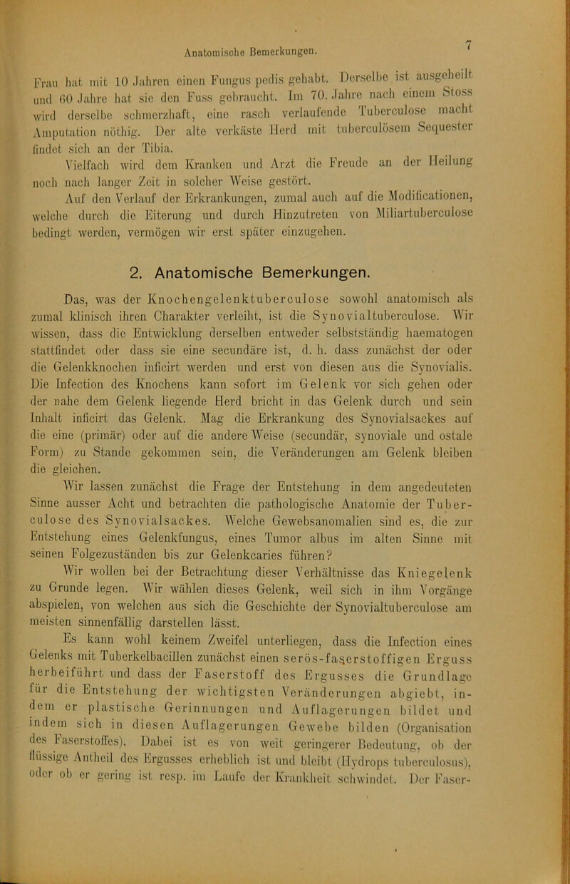 Fnin luit mit 10 Jahren einen Fmigiis pedis gehabt. Der.seihe ist ausgelieilt lind 00 Jalire hat sie den Fiiss gelirancht. Im 70. Jahre nach einem Stoss wird derselbe sclimerzhaft, eine rasch verlaulende luberculose maclit Amputation nötliig. Der alte verkäste Herd mit tnberciilüsem Sequester (indet sich an der Tibia. Vielfacli wird dem Kranken und Arzt die Freude an der Heilung noch nach langer Zeit in solcher Weise gestört. Auf den Verlauf der Erkrankungen, zumal auch auf die Modilicationen, welche durch die Eiterung und durch Hinzutreten von Miliartuberculose bedingt werden, vermögen wir erst später einzugehen. 2. Anatomische Bemerkungen. Das, was der Knochengelenktuberculose sowohl anatomisch als zumal klinisch ihren Charakter verleiht, ist die Synovialtuberculose. Wir wissen, dass die Entwicklung derselben entweder selbstständig haematogen stattfindet oder dass sie eine secundäre ist, d. h. dass zunächst der oder die Gelenkknochen inficirt werden und erst von diesen aus die Synovialis. Die Infection des Knochens kann sofort im Gelenk vor sich gehen oder der nahe dem Gelenk liegende Herd bricht in das Gelenk durch und sein Inhalt inficirt das Gelenk. Mag die Erkrankung des Synovialsackes auf die eine (primär) oder auf die andere Weise (secundär, synoviale und ostale Form) zu Stande gekommen sein, die Veränderungen am Gelenk bleiben die gleichen. Wir lassen zunächst die Frage der Entstehung in dem angedeuteten Sinne ausser Acht und hetracliten die pathologische Anatomie der Tuber- culose des Synovialsackes. Welche Gewebsanomalien sind es, die zur Entstehung eines Gelenkfungus, eines Tumor albus im alten Sinne mit seinen Folgezuständen bis zur Gelenkcaries führen? Wir wollen bei der Betrachtung dieser Verhältnisse das Kniegelenk zu Grunde legen. Wir wählen dieses Gelenk, weil sich in ihm Vorgänge abspielen, von welchen aus sich die Geschichte der Synovialtuherculose am meisten sinnenfällig darstellen lässt. Es kann wohl keinem Zweifel unterliegen, dass die Infection eines Gelenks mit Tuberkelbacillen zunächst einen serös-fa.^erstoffigen Erguss hei beiführt und dass der Faserstoff des Ergusses die Grundlage für die Entstehung der wichtigsten Veränderungen abgiebt, in- dem er plastische Gerinnungen und Auflagerungen bildet und indem sich in diesen Auflagerungen Gewebe bilden (Organisation des laserstolTes). Dabei ist es von weit geringerer Bedeutung, ob der flüssige Antheil des Ergusses erheblicli ist und bleibt (Hydrops tuberculosu.s), oder ob er gering ist resp. im Laufe der Krankheit schwindet. Der Faser-