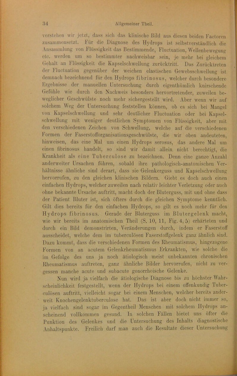 vcrsldiLMi wir jdzi, dass sich das klinische Th Id aus diesen heiden Facloren zusainmensetzt. Für die Diagnose des llydrops ist selbstverständlich die Ansammlung von Flüssigkeit das Bestimmende, Fluctuation, Wellenbewegung etc. werden um so bestimmter nachweisbar sein, je mehr bei gleichem Gehalt an Flüssigkeit die Kapselschwellung zurücktritt. Das Zurücktreten der Fluctuation gegenüber der weichen elastischen Gewebsschwellung ist demnach bezeichnend für den Hydrops fibrinosus, welcher durch besondere hrgebnisse der manuellen Untersuchung durch eigenthümlich knirschende Gefühle wie durch den Nachweis besonders hervortretender, zuweilen be- weglicher Geschwülste noch mehr sichergestellt wird. Aber wenn wir auf solchem Weg der Untersuchung feststellen können, ob cs sich bei Mangel von Kapselschwellung und sehr deutlicher Fluctuation oder bei Kapsel- schw'ellung mit weniger deutlichen Symptomen von Flüssigkeit, aber mit den verschiedenen Zeichen von Schwellung, welche auf die verschiedenen Formen der Faserstofforganisationsgeschwülste, die wir oben andeuteten, hinweisen, das eine ]\Ial um einen Hydrops serosus, das andere Mal um einen librinosus handelt, so sind wir damit allein, nicht berechtigt, die Krankheit als eine Tuberculose zu bezeichnen. Denn eine ganze Anzahl anderweiter Ursachen führen, sobald ihre pathologisch-anatomischen A^cr- hältnisse ähnliche sind derart, dass sie Gelenkerguss und Kapselschwellung hervorrufen, zu den gleichen klinischen Bildern. Giebt es doch auch einen einfachen Hydrops, welcher zuweilen nach relativ leichter Verletzung oder auch ohne bekannte Ursache auftritt, macht doch der Bluterguss, mit und ohne dass der Patient Bluter ist, sicli öfters durch die gleichen Symptome kenntlich. Gilt dies bereits für den einfachen Hydrops, so gilt es noch mehr für den Ilydrops fibrinosus. Gerade der Bluterguss im Blutergelenk macht, wie wir bereits im anatomischen Theil (S. 10, 11, Fig. 4, 5) erhärteten und durcli ein Bild demonstrirten, Veränderungen durch, indem er Faserstoff ausscheidet, welche dem im tuberculösen Faserstoffgelenk ganz ähnlich sind. Dazu kommt, dass die verschiedenen Formen des Rheumatismus, hingezogene Formen von an acutem Gelenkrheumatismus Erkrankten, wie solche die im Gefolge des uns Ja noch ätiologisch meist unbekannten chronischen Rheumatismus auftreten, ganz ähnliche Bilder hervorrufen, nicht zu ver- gessen manche acute und subacute gonorrhoische Gelenke. Nun wird ja vielfach die ätiologische Diagnose bis zu höchster AVahr- scheinlichkeit festgestellt, wenn der Hydrops bei einem offenkundig Tuber- culösen auftritt, vielleicht sogar bei einem Menschen, welcher bereits ander- ' weit Knochengelenktuberculose hat. Das ist aber docli nicht immer so, ja vielfach sind sogar im Gegentheil Menschen mit solchem Hydrops an- scheinend vollkommen gesund. In solchen Fällen bietet uns öfter die Punktion des Gelenkes und die Untersuchung des Inhalts diagnostische Anhaltspunkte. Freilich darf man aucli die Resultate dieser Untersuchung