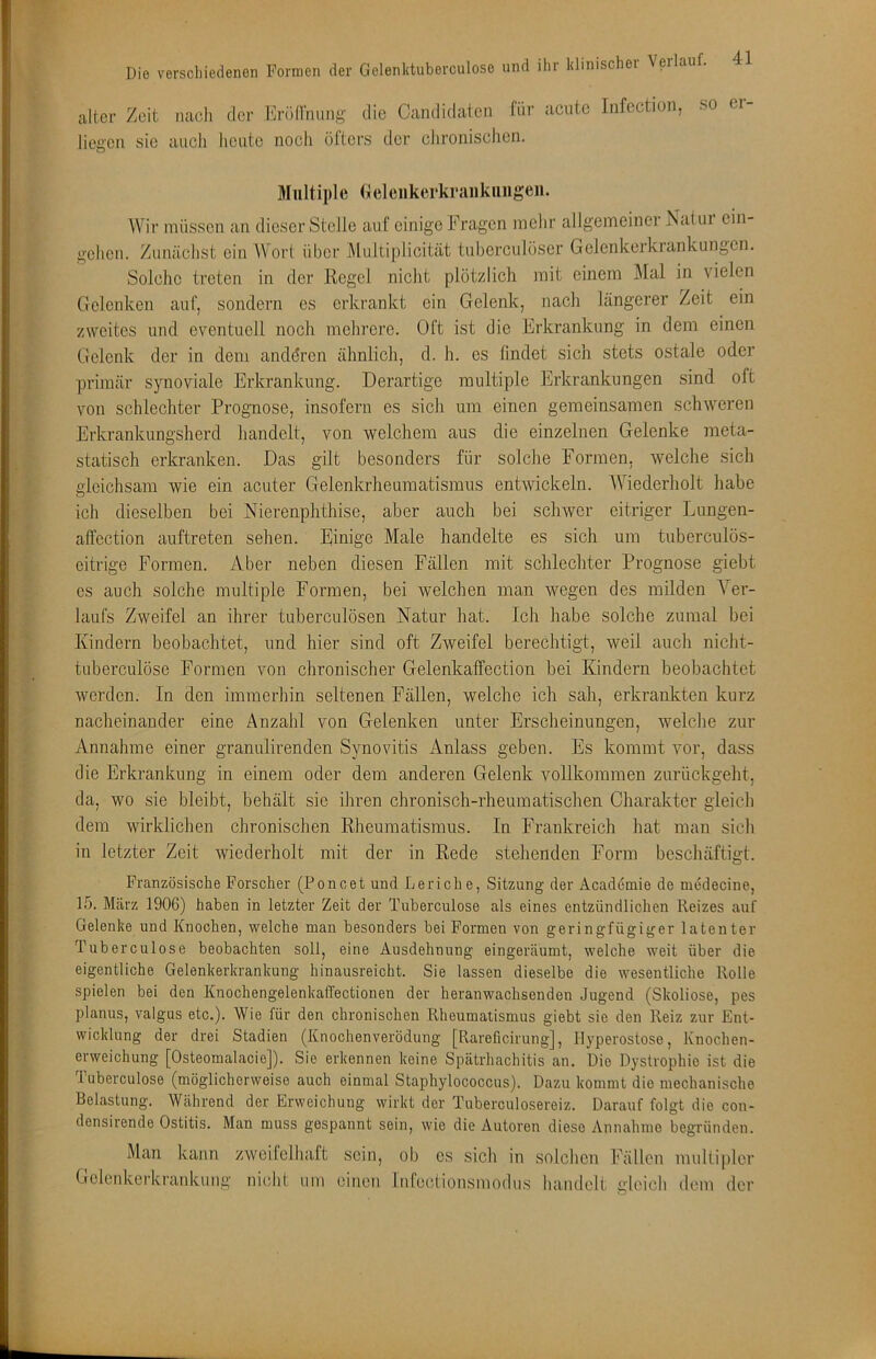 alter Zeit nach der l'h-ön'mmg die Candidatcn für acute Infectien, so ei liegen sic auch heute noch öltcrs der chronischen. Multiple (Iclenkerkraiikiiiigen. Wir müssen an dieser Stelle auf einige Fragen mehr allgemeiner ISatui cin- gchen. Zunächst ein Wort über Multiplicität tuberculüser Gelenkerkrankungen. Solche treten in der Regel nicht plötzlich mit einem Mal in vielen Gelenken auf, sondern es erkrankt ein Gelenk, nach längerer Zeit ein zweites und eventuell noch mehrere. Oft ist die Erkrankung in dem einen Gelenk der in dem anddren ähnlich, d. h. es findet sich stets ostale oder primär synoviale Erkrankung. Derartige multiple Erkrankungen sind oft von schlechter Prognose, insofern es sich um einen gemeinsamen schweren Erkrankungsherd handelt, von welchem aus die einzelnen Gelenke meta- statisch erkranken. Das gilt besonders für solche Formen, welche sich gleichsam wie ein acuter Gelenkrheumatismus entwickeln. Wiederholt habe ich dieselben bei Nierenphthise, aber auch bei schwer eitriger Lungen- affection auftreten sehen. Einige Male handelte es sich um tuberculös- eitrige Formen. Aber neben diesen Fällen mit schlechter Prognose giebt es auch solche multiple Formen, bei welchen man wegen des milden Ver- laufs Zweifel an ihrer tuberculösen Natur hat. Ich habe solche zumal bei Kindern beobachtet, und hier sind oft Zweifel berechtigt, weil auch niclit- tuberculöse Formen von chronischer Gelenkaffection bei Kindern heobaclitct werden. In den immerhin seltenen Fällen, welche ich sah, erkrankten kurz nacheinander eine Anzahl von Gelenken unter Erscheinungen, welche zur Annahme einer granulirenden Synovitis Anlass geben. Es kommt vor, dass die Erkrankung in einem oder dem anderen Gelenk vollkommen zurückgeht, da, wo sie bleibt, behält sie ihren chronisch-rheumatischen Charakter gleich dem wirklichen chronischen Rheumatismus. In Frankreich hat man sicli in letzter Zeit wiederholt mit der in Rede stehenden Form beschäftigt. Französische Forscher (Poncet und Leriche, Sitzung der Academie de medecine, 15. März 1906) haben in letzter Zeit der Tuberculose als eines entzündlichen Reizes auf Gelenke und Knochen, welche man besonders bei Formen von geringfügiger latenter Tuberculose beobachten soll, eine Ausdehnung eingeräumt, welche weit über die eigentliche Gelenkerkrankung hinausreicht. Sie lassen dieselbe die wesentliche Rolle spielen bei den KnochengelenkalTectionen der heranwachsenden Jugend (Skoliose, pes planus, valgus etc.). Wie für den chronischen Rheumatismus giebt sic den Reiz zur Ent- wicklung der drei Stadien (Knochenverödung [Rareficirung], Hyperostose, Knochen- erweichung [Osteomalacie]). Sie erkennen keine Spätrhachitis an. Die Dystrophie ist die Tuberculose (möglicherweise auch einmal Staphylococcus). Dazu kommt die mechanische Belastung. Während der Erweichung wirkt der Tuberculosereiz. Darauf folgt die con- densirende Ostitis. Man muss gespannt sein, wie die Autoren diese Annahme begründen. Man kann zweifelhaft sein, ob cs sich in solchen Fällen nuiltiplcr Gclenkei’kranknng nicdiL um einen Infectionsmodus handelt gleich dom der