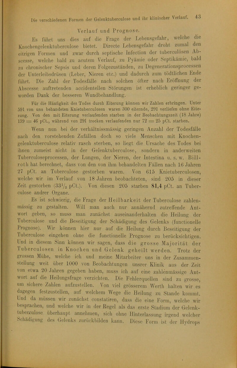 Verlauf und Prognose. Es führt uns dies mif die Frage der Lebcnsgelahr, welche die Kuochengelenktuberculoso bietet. Dirccte Lebensgclahr droht zumal den eitrigen Formen und zwar dui’ch septische Inlection der tubei’culöscn Ab- scesse, welehe bald zu acutem Verlauf, zu Fyämie oder iSeptikämie, bald zu chronischer Sepsis und deren Folgezuständen, zu ücgenerationsprocesscn der Unterleibsdrüsen (Leber, Nieren etc.) und dadurch zum tödtlichen Ende führt. Die Zald der Tode.sfälle nach solchen öfter nach ErölTnung der Abseessc auftretenden accidentellen Störungen ist erheblich geringer ge- worden Dank der besseren Wundbehandlung. Für die Häufigkeit des Todes durch Eiterung können wir Zahlen erbringen. Unter 591 von uns behandeten Knietuberculosen waren 300 eiternde, 291 verliefen ohne Eite- rung. Von den mit Eiterung verlaufenden starben in der Beobachtungszeit (18 .Jahre) 139 = 46 pCt., während von 291 trocken verlaufenden nur 72 = 25 pCt. starben. Es ist schwierig, massig zu gestalten. AVenn nun bei der verliältnissmässig geringen Anzahl der Todesfälle nach den vorstehenden Zufällen doch so viele Menschen mit Knochen- gelenktu berculose relativ rasch sterben, so liegt die Ursache des Todes bei ihnen zumeist nicht in der Gelenktu berculose, sondern in anderweiten Tuberculoseprocessen, der Lungen, der Nieren, der Intestina u. s. w. Bill- roth hat berechnet, dass von den von ihm behandelten Fällen nach 16 Jahren 27 pCt. an Tuberculose gestorben waren. Von 615 Knietuberculosen, welche wir im Verlauf von 18 Jahren beobachteten, sind 205 in dieser Zeit gestorben (33Yg pCt.). Von diesen 205 starben 81,4 pCt. an Tuhcr- culose andrer Organe. die Frage der tieilbarkeit der Tuberculose zahlen- AVill man auch nur annähernd zutreffende Ant- wort geben, so muss man zunächst auseinanderhalten die Heilung der Tuberculose und die Beseitigung der Schädigung des Gelenks (functionelle Prognose). AVir können hier nur auf die Pleilung durch Beseitigung der ruberculose eingehen ohne die functionelle Prognose zu berücksichtigen. Und in diesem Sinn können wir sagen, dass die grosse Majorität der 1 uberculosen in Knochen und Gelenk geheilt werden. Trotz der giossen Mühe, welche ich und meine Mitarbeiter uns in der Zusammen- stellung weit über 1000 von Beobachtungen unsrer Klinik aus der Zeit von etwa 20 Jahren gegeben haben, muss ich auf eine zahlenmässigc Ant- wort auf die Pleilungsfrage verzichten. Die Fehlerquellen sind zu grosse, um sichere Zahlen aufzustellen. Von viel grösserem AVertb halten wir es dagegen festzustellen, auf welchem AVege die Heilung zu Stande kommt. Und da müssen wir zunächst constatiren, dass die eine Form, welche wir besprachen, und welche wir in der Regel als das erste Stadium’ der Gelenk- tubcißulose übeThau[it annchmen, sich ohne Hinterlassung irgend welcher dc.s ticleuks ziiiüclcbddeii kann. Die.se form i.sl der llvdro|).s Scliädigung