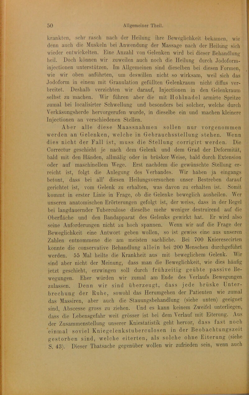 I 50 Allgemeiner Theil. krankten, sehr rasch nacli der Heilung ihre Hewegiiclikeit hekamen, wie denn auch die Muskeln bei Anwendung der Massage nach der Heilung sich wdeder entwickelten. Eine y\nzahl von ftelenken wird bei dieser Behandlung heil. Doch können wir zuweilen auch noch die Heilung durch Jodoforni- injcctioncn unterstützen. Ira Allgemeinen sind dieselben bei diesen Formen, wie wir oben anführten, um deswillen nicht so wirksam, weil sich das Jodoform in einem mit Granulation gefüllten Gelenkraum nicht dilTus ver- breitet. Deshalb verzichten wir darauf, Injectionen in den Gelenkraum selb.st zu machen. AVir führen aber die mit Hohlnadel armirte Spritze zumal bei localisirter Schwellung und besonders bei solcher, welche durch Verkäsungsherde hervorgerufen wurde, in dieselbe ein und machen kleinere Injectionen an verschiedenen Stellen. Aber alle diese Maassnahmen sollen nur vorgenommen werden an Gelenken, welche in Gebrauchsstellung stehen. Wenn dies nicht der Pall ist, muss die Stellung corrigirt werden. Die Correctur geschieht je nach dem Gelenk und dem Grad der Deformität, bald mit den Fländen, allmälig oder in brüsker Weise, bald durch Extension oder auf maschinellem Wege. Erst nachdem die gewünschte Stellung er- reicht ist, folgt die Anlegung des Verbandes. Wir haben ja eingangs betont, dass bei all’ diesen Heilungsversuchen unser Bestreben darauf gerichtet ist, vom Gelenk zu erhalten, was davon zu erhalten ist. Somit kommt in erster Linie in Frage, ob die Gelenke beweglich ausheilen. Wer unseren anatomischen Erörterungen gefolgt ist, der weiss, dass in der Eegel bei langdauernder Tuberculose dieselbe mehr weniger destruirend auf die Oberfläche und den Bandapparat des Gelenks gewirkt hat. Er wird also seine Anforderungen nicht zu hoch spa,nnen. Wenn wir auf die Frage der Beweglichkeit eine Antwort geben wollen, so ist gewiss eine aus unseren Zahlen entnommene die am meisten sachliche. Bei 700 Knieresecirten konnte die conservative Behandlung allein bei 200 Menschen durchgeführt werden. 55 Mal heilte die Krankheit aus mit beweglichem Gelenk. Wir sind aber nicht der Meinung, dass man die Beweglichkeit, wie dies häufig jetzt geschieht, erzwingen soll durch frühzeitig geübte passive Be- wegungen. Eher würden wir zumal am Ende des Verlaufs Bewegungen zulassen. Denn wir sind überzeugt, dass jede brüske Unter- brechung der Ruhe, sowohl das Herumgehen der Patienten wie zumal das Massiren, aber auch die Stauungsbehandlung (siehe unten) geeignet sind, Abscesse gross zu ziehen. Und es kann keinem Zweifel unterliegen, dass die Lebensgefahr weit grösser ist bei dem Verlauf mit Eiterung. Aus der Zusammenstellung unserer Kniestatistik geht hervor, dass fast noch einmal soviel Kniegelenkstuberculosen in der Beobachtungszeit gestorben sind, welche eiterten, als solche ohne Eiterung (siehe S, 43). Dieser Thatsache gegenüber wollen wir zufrieden sein, wenn auch