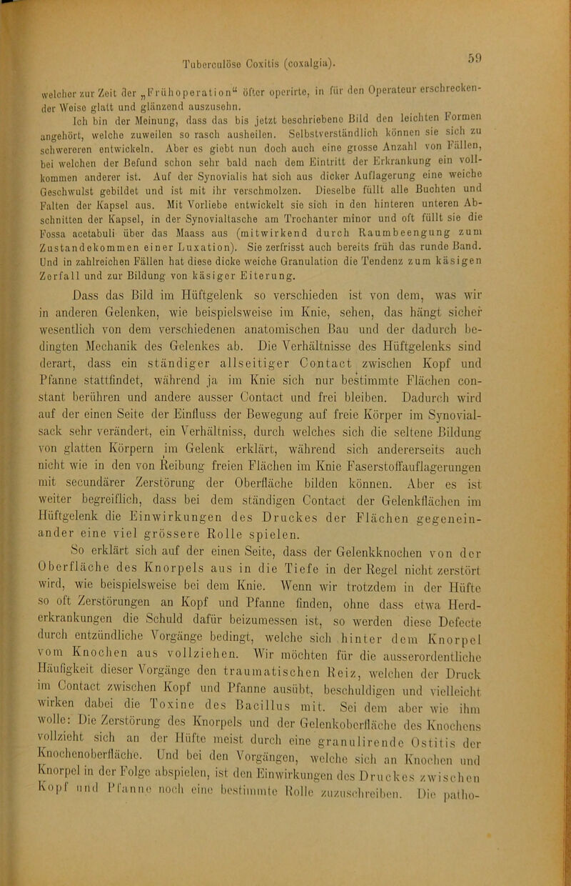 welcher zur Zeit der „Frülioperation“ öfter operirte, in für den Operateur erscliiecken- der Weise glatt und glänzend auszusehn. Ich bin der Meinung, dass das bis jetzt boschriobeno Bild den leichten bormen angehört, welche zuweilen so rasch ausheilen. Selbstverständlich können sie sich zu schwereren entwickeln. Aber es giebt nun doch auch eine grosso Anzahl von ballen, bei welchen der Befund schon sehr bald nach dem Eintritt der Erkrankung ein voll- kommen anderer ist. Auf der Synovialis hat sich aus dicker Auflagerung eine weiche Geschwulst gebildet und ist mit ihr verschmolzen. Dieselbe füllt alle Buchten und Falten der Kapsel aus. Mit Vorliebe entwickelt sie sich in den hinteren unteren Ab- schnitten der Kapsel, in der Synovialtasche am Trochanter minor und oft füllt sie die Fossa acetabuli über das Maass aus (mitwirkend durch Raumbeengung zum Zustandekommen einer Luxation). Sie zerfrisst auch bereits früh das runde Band. Und in zahlreichen Fällen hat diese dicke weiche Granulation die Tendenz zum käsigen Zerfall und zur Bildung von käsiger Eiterung. Dass das Bild im Hüftgelenk so verschieden ist von dem, was wir in anderen Gelenken, wie beispielsweise im Knie, sehen, das hängt sicher wesentlich von dem verschiedenen anatomischen Bau und der dadurch be- dingten Mechanik des Gelenkes ab. Hie Verhältnisse des Hüftgelenks sind mit secundärer Zerstörung der Oberfläche bilden können, weiter begreiflich derart, dass ein ständiger allseitiger Contact zwischen Kopf und Pfanne stattflndet, während ja im Knie sich nur bestimmte Flächen con- stant berühren und andere ausser Contact und frei bleiben. Dadurch wird auf der einen Seite der Einfluss der Bewegung auf freie Körper im Synovial- sack sehr verändert, ein Verhältniss, durch welches sich die seltene Bildung von glatten Körpern im Gelenk erklärt, während sich andererseits auch nicht wie in den von Reibung freien Flächen im Knie Faserstoffauflagerungen Aber es ist dass bei dem ständigen Contact der Gelenkflächen im Hüftgelenk die Einwirkungen des Druckes der Flächen gegenein- ander eine viel grössere Rolle spielen. So erklärt sich auf der einen Seite, dass der Gelenkknochen von der Oberfläche des Knorpels aus in die Tiefe in der Regel nicht zerstört wird, wie beispielsweise bei dem Knie. Wenn wir trotzdem in der Hüfte so oft Zerstörungen an Kopf und Pfanne finden, ohne dass etwa Herd- erkrankungen die Schuld dafür beizumessen ist, so werden diese Defecte durch entzündliche Vorgänge bedingt, welche sich hinter dem Knorpel vom Knochen aus vollziehen. Wir möchten für die ausserordentliche Häufigkeit dieser Vorgänge den traumatischen Reiz, welchen der Druck im Contact zwischen Kopf und Pfanne ausübt, beschuldigen und vielleicht wirken dabei die Toxine des Bacillus mit. Sei dem aber wie ihm wolle: Die Zerstörung des Knorpels und der Gelenkoberfläche des Knochens vollzieht sich an der Düfte meist durch eine granulirende Ostitis der Knochenoberflächc. Und bei den Vorgängen, welche sich an Knochen und Knorpel m der Folge abspielen, ist den Einwirkungen des Druckes zwischen Kopf und Pfanne noch eine boslimmte Rolle zuzu.schreiben. Die patho-