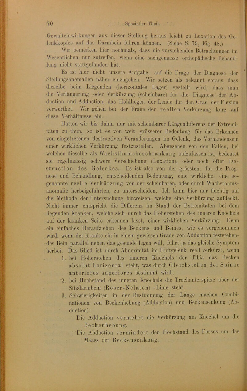 Gewaltoinwirkimgen ans dieser Stellung heraus leicht zu Luxation des Ge- lenkkopt'cs auf das Darmbein (Ühren können. (Siche S. 79, Fig. 48.) Wir bemerken hier nochmals, dass die vorstehenden Betrachtungen im AVescntlichen nur zutreffen, wenn eine sachgemässc orthopädische Behand- lung nicht stattgefunden hat. Es ist hier nicht unsere Aufgabe, auf die Frage der Diagnose der Stcllungsanomalien näher einzugehen. Wir setzen als bekannt voraus, dass dieselbe beim Liegenden (horizontales Lager) gestellt wird, dass man die Verlängerung oder Verkürzung (scheinbare) für die Diagnose der Ab- duction und Adduction, das Hohlliegen der Lende für den Grad der Flexion verwerthet. Wir gehen bei der Frage der reellen Verkürzung kurz auf diese Verhältnisse ein. Flatten wir bis dahin nur mit scheinbarer Längendifferenz der Extremi- täten zu thun, so ist es von weit grösserer Bedeutung für das Erkennen von eingetretenen destructiven Veränderungen im Gelenk, das Vorhandensein einer wirklichen Verkürzung festzustellen. Abgesehen von den Fällen, bei welchen dieselbe als Wachsthumsbeschränkung aufzufassen ist, bedeutet sie regelmässig schwere Verschiebung (Luxation), oder noch öfter Do- struction des Gelenkes. Es ist also von der grössten, für die Prog- nose und Behandlung, entscheidenden Bedeutung, eine wirkliche, eine so- genannte reelle Verkürzung von der scheinbaren, oder durch Wachsthums- anomalie herbeigeführten, zu unterscheiden. Ich kann liier nur flüchtig auf die Methode der Untersuchung liinweisen, welche eine Verkürzung aufdeckt. Nicht immer entspricht die Differenz im Stand der Extremitäten bei dem liegenden Kranken, welche sich durch das Höherstehen des inneren Knöchels auf der kranken Seite erkennen lässt, einer wirklichen Verkürzung. Denn ein einfaches Pieraufziehen des Beckens und Beines, wie es vorgenommen wird, wenn der Kranke ein in einem gewissen Grade von Adduction feststehen- des Bein parallel neben das gesunde legen will, führt ja das gleiche Symptom herbei. Das Glied ist durch Abnormität im Hüftgelenk reell verkürzt, wenn 1. bei Höherstehen des inneren Knöchels der Tibia das Becken absolut horizontal steht, was durch Gleichstehen der Spinae anteriores superiores bestimmt wird; 2. bei Hochstand des inneren Knöchels die Trochanterspitze über der Sitzdarmbein (Roser-Nelaton) -Linie steht. 3. Schwierigkeiten in der Bestimmung der Länge machen Combi- nationen von Beckenhebung (Adduction) und Beckensenkung (Ab- duction): Die Adduction vermehrt die Verkürzung am Knöchel um die Beckenhebung. Die Abduction vermindert den Hochstand des Fussos um das Maass der Beckensenkung.