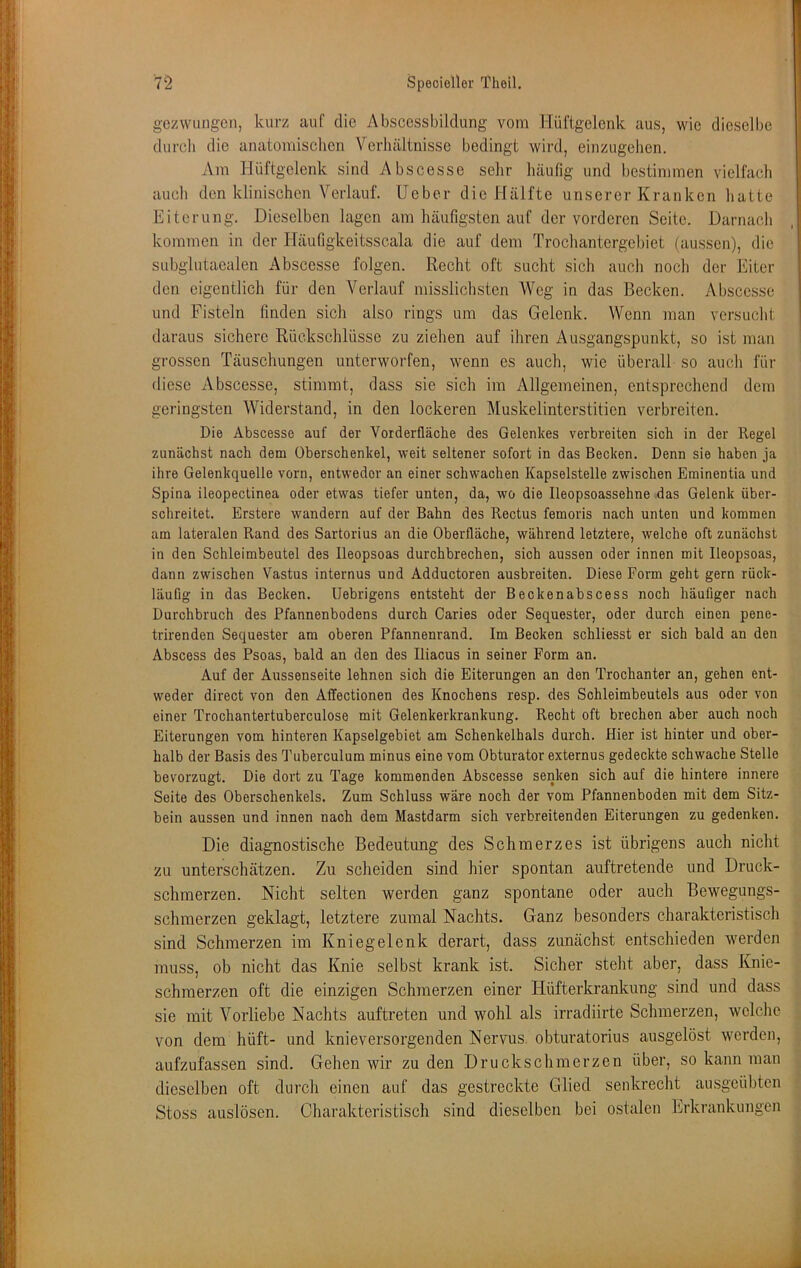 gezwungen, kurz auf die Abscessbildung vom Hüftgelenk aus, wie dieselbe durcli die anatomischen Verhältnisse bedingt wird, einzugehen. Am Hüftgelenk sind Abscesse sehr häufig und bestimmen vielfach auch den klinischen Verlauf, lieber die Hälfte unserer Kranken hatte Eiterung. Dieselben lagen am häufigsten auf der vorderen Seite. Darnach kommen in der Häufigkeitsscala die auf dem Trochantergebiet (aussen), die subglutaealen Abscesse folgen. Recht oft sucht sich auch noch der Eiter den eigentlich für den A'^erlauf misslichsten Weg in das Becken. Abscesse und Fisteln finden sich also rings um das Gelenk. Wenn man versucht daraus sichere Rückschlüsse zu ziehen auf ihren Ainsgangspunkt, so ist man grossen Täuschungen unterworfen, wenn es auch, wie überall so auch für diese Abscesse, stimmt, dass sie sich im Allgemeinen, entsprechend dem geringsten Widerstand, in den lockeren Muskelinterstitien verbreiten. Die Abscesse auf der Vorderfläche des Gelenkes verbreiten sich in der Regel zunächst nach dem Oberschenkel, weit seltener sofort in das Becken. Denn sie haben ja ihre Gelenkquelle vorn, entweder an einer schwachen Kapselstelle zwischen Eminentia und Spina ileopectinea oder etwas tiefer unten, da, wo die Ileopsoassehne das Gelenk über- schreitet. Erstere wandern auf der Bahn des Rectus femoris nach unten und kommen am lateralen Rand des Sartorius an die Oberfläche, während letztere, welche oft zunächst in den Schleimbeutel des lleopsoas durchbrechen, sich aussen oder innen mit lleopsoas, dann zwischen Vastus internus und Adductoren ausbreiten. Diese Form geht gern rück- läufig in das Becken. Uebrigens entsteht der Beckenabscess noch häufiger nach Durchbruch des Pfannenbodens durch Caries oder Sequester, oder durch einen pene- trirenden Sequester am oberen Pfannenrand. Im Becken schliesst er sich bald an den Abscess des Psoas, bald an den des Iliacus in seiner Form an. Auf der Aussenseite lehnen sich die Eiterungen an den Trochanter an, gehen ent- weder direct von den Affectionen des Knochens resp. des Schleimbeutels aus oder von einer Trochantertuberculose mit Gelenkerkrankung. Recht oft brechen aber auch noch Eiterungen vom hinteren Kapselgebiet am Schenkelhals durch. Hier ist hinter und ober- halb der Basis des Tuberculum minus eine vom Obturator externus gedeckte schwache Stelle bevorzugt. Die dort zu Tage kommenden Abscesse senken sich auf die hintere innere Seite des Oberschenkels. Zum Schluss wäre noch der vom Pfannenboden mit dem Sitz- bein aussen und innen nach dem Mastdarm sich verbreitenden Eiterungen zu gedenken. Die diagnostische Bedeutung des Schmerzes ist übrigens auch nicht zu unterschätzen. Zu scheiden sind hier spontan auftretende und Druck- schmerzen. Nicht selten werden ganz spontane oder auch Bewegungs- schmerzen geklagt, letztere zumal Nachts. Ganz besonders charakteristisch sind Schmerzen im Kniegelenk derart, dass zunächst entschieden werden muss, ob nicht das Knie selbst krank ist. Sicher steht aber, dass Knic- schraerzen oft die einzigen Schmerzen einer Hüfterkrankung sind und dass sie mit Vorliebe Nachts auftreten und wohl als irradiirte Schmerzen, welche von dem hüft- und knieversorgenden Nervus, obturatorius ausgelöst werden, aufzufassen sind. Gehen wir zu den Druckschmerzen über, so kann man dieselben oft durch einen auf das gestreckte Glied senkrecht ausgeübten Stoss auslösen. Charakteristiscli sind dieselben bei ostalen Erkrankungen