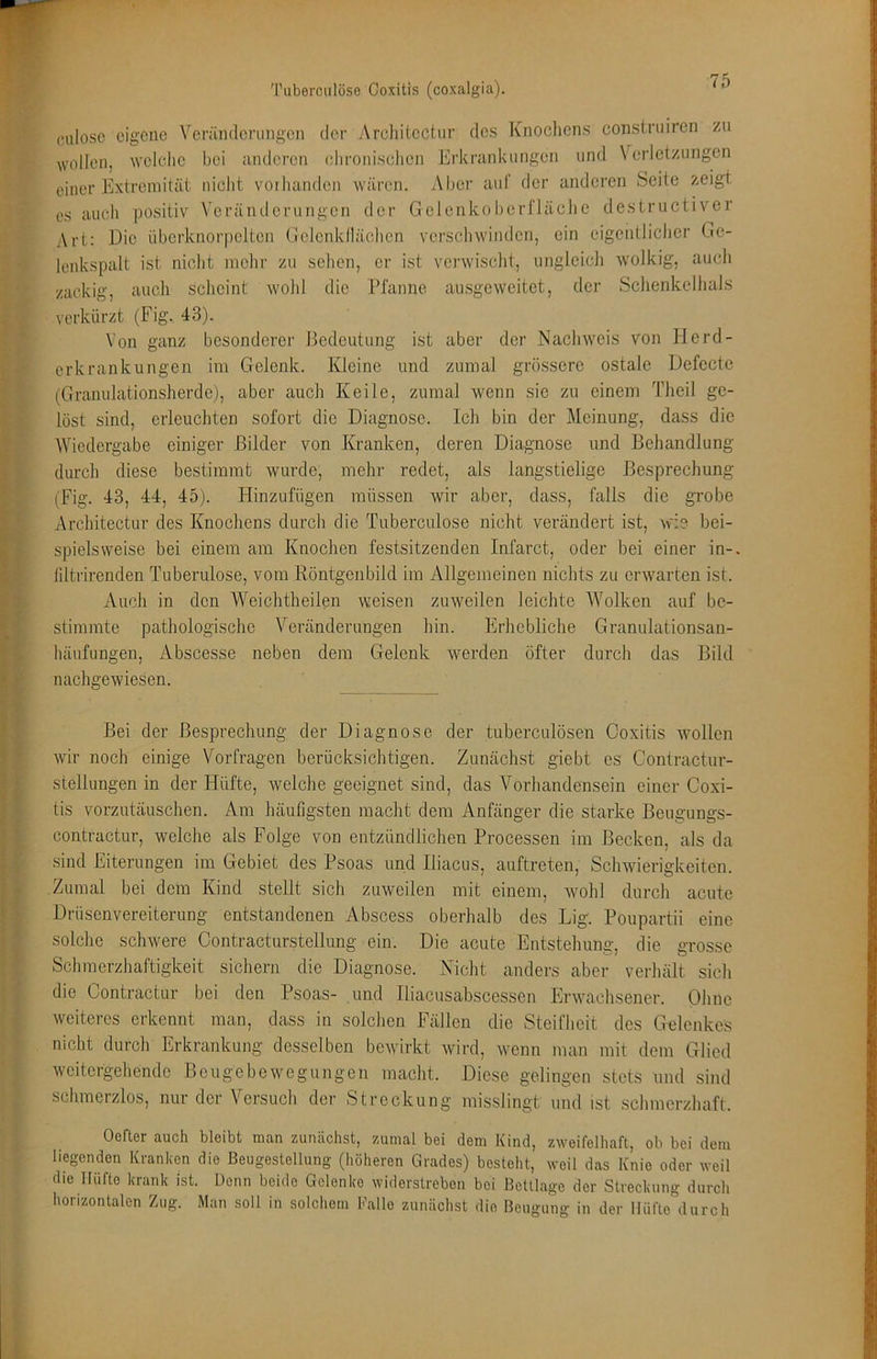 (uiloso eigene Verämlennigcn der Architectur des Knocliens constniiren zu ollen, welche bei anderen chroniscliei w Erkrankungen und Verletzungen einer Extremität nicht vorhanden wären. Aber auf der anderen Seite zeigt es auch positiv Veränderungen der Gelenkoberfläche destructiver Art: Die überknorpclten Golenkdächcn verschwinden, ein eigentlicher Ge- lenkspalt ist nicht mehr zu sehen, er ist verwischt, ungleich wolkig, auch zackig, auch scheint wohl die Pfanne ausgeweitet, der Schenkelhals verkürzt (Fig, 43). Von ganz besonderer Bedeutung ist aber der Nachweis von 11 erd- erkrankungen im Gelenk. Kleine und zumal gi’össerc ostale Defccte (Granulationsherde), aber auch Keile, zumal wenn sic zu einem Thcil ge- löst sind, erleuchten sofort die Diagnose. Ich bin der Meinung, dass die Wiedergabe einiger Bilder von Kranken, deren Diagnose und Behandlung durch diese bestimmt wurde, mehr redet, als langstielige Besprechung (Fig. 43, 44, 45). Hinzufügen müssen wir aber, dass, falls die grobe Architectur des Knochens durch die Tuberculose nicht verändert ist, wie bei- spielsweise bei einem am Knochen festsitzenden Infarct, oder bei einer in-, fdtrirenden Tuberulose, vom Röntgenbild im Allgemeinen nichts zu erwarten ist. Auch in den Weichtheilen weisen zuweilen leichte Wolken auf be- stimmte pathologische Veränderungen hin. Erhebliche Granulationsan- häufungen, Abscesse neben dem Gelenk werden öfter durch das Bild nachgewiesen. Bei der Besprechung der Diagnose der tuberculösen Coxitis wollen wir noch einige Vorfragen berücksichtigen. Zunächst giebt es Contractur- stellungen in der Hüfte, welche geeignet sind, das Vorhandensein einer Coxi- tis vorzutäuschen. Am häufigsten macht dem Anfänger die starke Beugungs- contractur, welche als Folge von entzündlichen Processen im Becken, als da sind Eiterungen im Gebiet des Psoas und Iliacus, auftreten, Schwierigkeiten. Zumal bei dem Kind stellt sich zuweilen mit einem, wohl durch acute Drüsenvereiterung entstandenen Abscess oberhalb des Lig. Poupartii eine solche schwere Contracturstellung ein. Die acute Entstehung, die grosse Schmerzhaftigkeit sichern die Diagnose. Nicht anders aber verhält sich die Contractur bei den Psoas- und Iliacusabscessen Erwachsener. Ohne weiteres erkennt man, dass in solchen Fällen die Steifheit des Gelenkes nicht durch Erkrankung desselben bewirkt wird, wenn man mit dem Glied weitergehende Beugebewegungen macht. Diese gelingen stets und sind schmerzlos, nur der Versuch der Streckung misslingt und ist schmerzhaft. Oefter auch bleibt man zunächst, zumal bei dem Kind, zweifelhaft, ob bei dem liegenden Kranken die Beugeslellung (höheren Grades) besteht, weil das Knie oder weil die Hüfte krank ist. Üenn beide Gelenke widerstreben bei Bettlage der Streckung durcli horizontalen Zug. Man soll in solchem Kalle zunächst die Beugung in der Hüfte durch