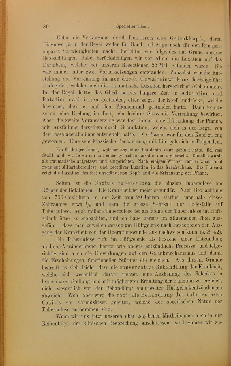 IJcbcr die Verkürzung durch Luxation des Gelenkkopfs, deren Diagnose ja in der Regel weder für Hand und Auge noch für den Röntgen- apparat Schwierigkeiten macht, berichten wir folgendes auf Grund unserer Beobachtungen; dabei berücksichtigen wir vor Allem die Luxation auf das Darmbein, welche bei unseren Resectionen 22 Mal gefunden wurde. Sie ' war immer unter zwei Voraussetzungen entstanden. Zunäclist war die Ent- stehung der Verrenkung immer durch Gewalteinwirkung herbeigeführt analog der, welche auch die traumatische Luxation hervorbringt (siehe unten). In der Regel hatte das Glied bereits längere Zeit in Adduction und Rotation nach innen gestanden, öfter zeigte der Kopf Eindrücke, welche bewiesen, dass er auf dem Pfannenrand gestanden hatte. Dann konnte schon eine Drehung im Bett, ein leichter Stoss die Verrenkung bewirken. Aber die zweite Voraussetzung war fast immer eine Erkrankung der Pfanne, mit Ausfüllung derselben durch Granulation, welche sich in der Regel von derFossa acetabuli aus entwickelt hatte. Die Pfanne war für den Kopf zu eng geworden. Eine sehr klassische Beobachtung mit Bild gebe ich in Folgendem. Ein Gjähriger Junge, welcher angeblich bis dahin kaum gehinkt hatte, fiel vom Stuhl und wurde zu mir mit einer typischen Luxatio iliaca gebracht. Dieselbe wurde als traumatische aufgefasst und eingerichtet. Nach einigen Wochen kam er wieder und zwar mit Miliartuberculose und recediver Luxation in das Krankenhaus. Das Präparat zeigt die Luxation des fast unveränderten Kopfs und die Erkrankung der Pfanne. Selten ist die Coxitis tuberculosa die einzige Tuberculose am Körper der Befallenen. Die Krankheit ist meist secundär. Nach Beobachtung von 700 Coxitikern in der Zeit von 20 Jahren starben innerhalb dieses Zeitraumes etwa Ys i^nd kam die^ grosse Mehrzahl der Todesfälle auf Tuberculose. Auch miliare Tuberculose ist als Folge der Tuberculose im Hüft- gelenk öfter zu beobachten, und ich habe bereits im allgemeinen Theil aus- geführt, dass man zuweilen gerade am Hüftgelenk nach Resectionen den Aus- gang der Krankheit von der Operationswunde aus nachweisen kann (s. S. 42). Die Tuberculose ruft im Hüftgelenk als Ursache einer Entzündung ähnliche Veränderungen hervor wie andere entzündliche Processe, und folge- richtig sind auch die Einwirkungen auf den Gelenkmechanismus und damit die Ersclieinungen functioneller Störung die gleichen. Aus diesem Grunde begreift es sich leicht, dass die conservative Behandlung der Krankheit, welche sich wesentlich darauf richtet, eine Ausheilung des Gelenkes in brauchbarer Stellung und mit möglichster Erhaltung der Function zu erzielen, nicht wesentlich von der Behandlung anderweiter Hüftgelenkentzündungen abweicht. Wohl aber wird die radicale Behandlung der tuberculösen Coxitis von Grundsätzen geleitet, welche der specifischen Natur der Tuberculose entnommen sind. Wenn wir uns jetzt unseren oben gegebenen Mittheilungen auch in der Reihenfolge der klinischen Besprechung anschliessen, so beginnen wir zu-