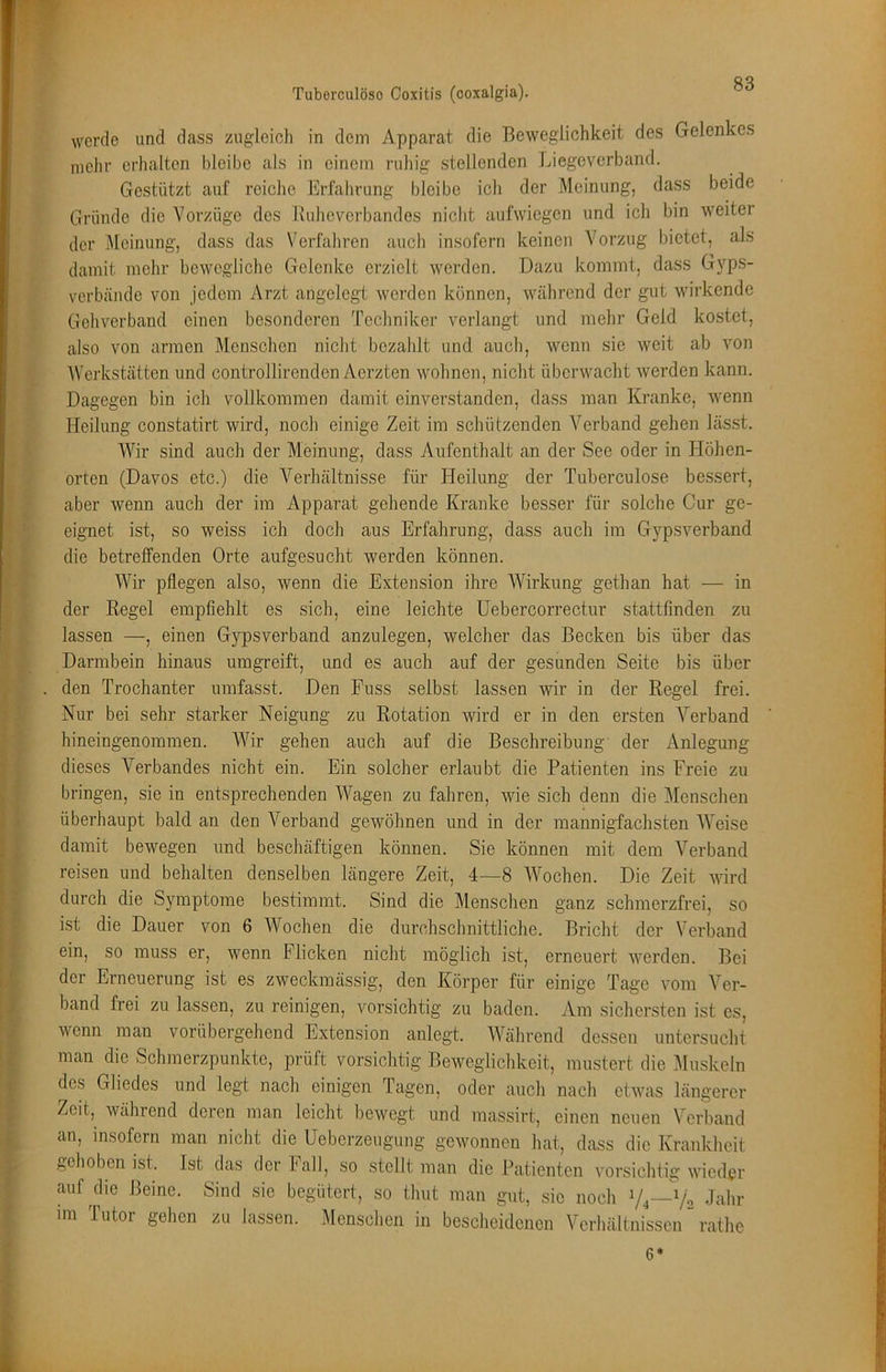 w Tuberculöso Coxitis (ooxalgia). werde und dass zugleioh in dem Apparat die Beweglichkeit des Gelenkes mehr erhalten bleibe als in einem ruhig stellenden Liegeverband. Gestützt auf reiche Erfahrung bleibe ich der Meinung, dass beide Gründe die Vorzüge des Buheverbandes nicht aufwiegen und ich bin weiter der Meinung, dass das Verfahren auch insofern keinen Vorzug bietet, als damit mehr bewegliche Gelenke erzielt werden. Dazu kommt, dass Gyps- verbände von jedem Arzt angelegt werden können, während der gut wirkende Gehverband einen besonderen Techniker verlangt und mehr Geld kostet, also von armen Menschen nicht bezahlt und auch, wenn sie weit ab von AVerkstätten und controllirenden Aorzten wohnen, nicht überwacht werden kann. Dagegen bin ich vollkommen damit einverstanden, dass man Kranke, wenn Heilung constatirt wird, noch einige Zeit im schützenden Verband gehen lässt. 'Wir sind auch der Meinung, dass Aufenthalt an der See oder in Höhen- orten (Davos etc.) die Verhältnisse für Heilung der Tuberculose bessert, aber wenn auch der im Apparat gehende Kranke besser für solche Cur ge- eignet ist, so weiss ich doch aus Erfahrung, dass auch im Gypsverband die betreffenden Orte aufgesucht werden können. AVir pflegen also, wenn die Extension ihre AVirkung gethan hat — in der Regel empfiehlt es sich, eine leichte Uebercorrectur stattfinden zu lassen —, einen Gypsverband anzulegen, welcher das Becken bis über das Darmbein hinaus umgreift, und es auch auf der gesunden Seite bis über den Trochanter umfasst. Den Fuss selbst lassen wir in der Regel frei. Nur bei sehr starker Neigung zu Rotation wird er in den ersten A^erband hineingenommen. AA^ir gehen auch auf die Beschreibung' der Anlegung dieses Verbandes nicht ein. Ein solcher erlaubt die Patienten ins Freie zu bringen, sie in entsprechenden Wagen zu fahren, wie sich denn die Menschen überhaupt bald an den Verband gewöhnen und in der mannigfachsten AAmise damit bewegen und beschäftigen können. Sie können mit dem Verband reisen und behalten denselben längere Zeit, 4—8 AA^ochen. Die Zeit wird durch die Symptome bestimmt. Sind die Menschen ganz schmerzfrei, so ist die Dauer von 6 Wochen die durchschnittliche. Bricht der Verband ein, so muss er, wenn Flicken nicht möglich ist, erneuert werden. Bei der Erneuerung ist es zweckmässig, den Körper für einige Tage vom Ver- band frei zu lassen, zu reinigen, vorsichtig zu baden. Am sichersten ist es, wenn man vorübergehend Extension anlegt. AVährend dessen untersucht man die Schmerzpunkte, prüft vorsichtig Beweglichkeit, mustert die Muskeln des Gliedes und legt nach einigen Tagen, oder auch nach etwas längerer Zeit, während deren man leicht bewegt und massirt, einen neuen A^crband an, insofern man nicht die Ueberzeugung gewonnen hat, dass die Krankheit ,,ehoben ist. Ist das der lall, so stellt man die Patienten vorsichtig wieder auf che Beine. Sind sic begütert, so thut man gut, sie noch Vj—V2 Jahr im lutor gehen zu lassen. Menschen in bescheidenen A'crhältnisscn rathe 6*