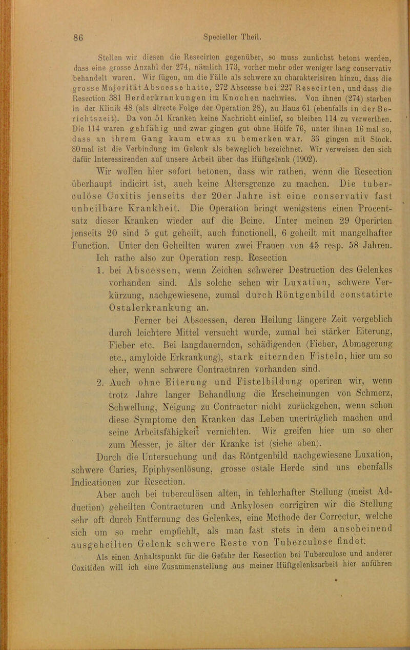 Stellen wir diesen die Resecirten gegenüber, so muss zunächst betont werden, dass eine grosse Anzahl der 274, nämlich 173, vorher mehr oder weniger lang conservativ behandelt waren. Wir lügen, um die Fälle als schwere zu charakterisiren hinzu, dass die grosse Majorität Abscesse hatte, 272 Abscosse bei 227 Resecirten, und dass die Resection 381 Herderkrankungen im Knochen nachwies. Von ihnen (274) starben in der Klinik 48 (als directe Folge der Operation 28), zu Haus 61 (ebenfalls in der Be- richtszeit). Da von 51 Kranken keine Nachricht einlief, so bleiben 114 zu verwerthen. Die 114 waren gehfähig und zwar gingen gut ohne Hülfe 76, unter ihnen 16 mal so, dass an ihrem Gang kaum etwas zu bemerken war. 33 gingen mit Stock. 80mal ist die Verbindung im Gelenk als beweglich bezeichnet. Wir verweisen den sich dafür Interessirenden auf unsere Arbeit über das Hüftgelenk (1902). Wir Wüllen hier sofort betonen, dass wir rathen, wenn die Resection überhaupt indicirt ist, auch keine Altersgrenze zu machen. Die tuber- culöse Coxitis jenseits der 20er Jahre ist eine conservativ fast unheilbare Krankheit. Die Operation bringt wenigstens einen Procent- satz dieser Kranken wieder auf die Beine. Unter meinen 29 Operirten Jenseits 20 sind 5 gut geheilt, auch functionell, 6 geheilt mit mangelhafter Function. Unter den Geheilten waren zwei Frauen von 45 resp. 58 Jahren. Ich rathe also zur Operation resp. Resection 1. bei Abscessen, wenn Zeichen schwerer Destruction des Gelenkes vorhanden sind. Als solche sehen wir Luxation, schwere Ver- kürzung, nachgewiesene, zumal durch Rontgenhild constatirte Ostalerkrankung an. Ferner bei xAbscessen, deren Heilung längere Zeit vergeblich durch leichtere Mittel versucht wurde, zumal bei stärker Eiterung, Fieber etc. Bei langdauernden, schädigenden (Fieber, Abmagerung etc., amyloide Erkrankung), stark eiternden Fisteln, hier um so eher, wenn schwere Contracturen vorhanden sind. 2. Auch ohne Eiterung und Fistelbildung operiren wir, wenn trotz Jahre langer Behandlung die Erscheinungen von Schmerz, Schwellung, Neigung zu Contractur nicht zurückgehen, wenn schon diese Symptome den Kranken das Leben unerträglich machen und seine Arbeitsfähigkeit vernichten. Wir greifen hier um so eher zum Messer, je älter der IG’anke ist (siehe oben). Durch die Untersuchung und das Röntgenbild nachgewiesene Luxation, schwere Caries, Epiphysenlösung, grosse ostale Herde sind uns ebenfalls Indicationen zur Resection. Aber auch bei tuberculösen alten, in fehlerhafter Stellung (meist Ad- duction) geheilten Contracturen und Ankylosen corrigiren wir die Stellung sehr oft durch Entfernung des Gelenkes, eine Methode der Correctur, welche sich um so mehr empfiehlt, als man fast stets in dem anscheinend ausgeheilten Gelenk schwere Reste von Tuberculose findet. Als einen Anhaltspunkt für die Gefahr der Resection bei Tuberculose und andeiei Coxitiden will ich eine Zusammenstellung aus meiner Hüftgelenksarbeit hier anführen