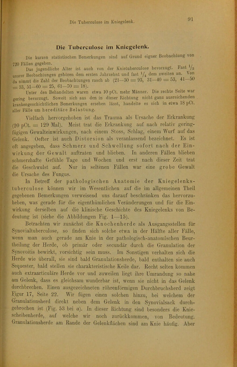 C I ► i II i I % Die Tuberculose im Kniegelenk. Die kurzen stalistisclion Bemerkungen sind auf Grund eigner Beobachtung von 720 Fällen gegeben. Das jugendliche Alter ist auch von der Knietuberculose bevorzugt, hast unsrer Beobachtungen gehören dem ersten Jahrzehnt und fast Y4 zweiten an. Von da nimmt die Zahl der Beobachtungen rasch ab (21—30 = 93, 31—40 = 53, 41—50 = 33, 51-60 = 25, 61-70 == 18). Unter den Behandelten waren etwa 10 pCt. mehr Männer. Die rechte Seite war (gering bevorzugt. Soweit sich aus den in dieser Richtung nicht ganz ausreichenden krankengeschichtlichen Bemerkungen ersehen lässt, handelte es sich in etwa 18 pCt. aller Fälle um hereditäre Belastung. Vielfach hervorgehoben ist das Trauma als Ursache der Erkrankung (20 pCt. = 129 Mal). Meist trat die Erkrankung auf nach relativ gering- fügigen Gewalteinwirkungen, nach einem Stoss, Schlag, einem Wurf auf das Gelenk. Oefter ist auch Distorsion als veranlassend bezeichnet. Es ist oft angegeben, dass Schmerz und Schwellung sofort nach der Ein- wirkung der Gewalt auftraten und blieben. In anderen Fällen blieben schmerzhafte Gefühle Tage und Wochen und erst nach dieser Zeit trat die Geschwulst auf. Nur in seltenen Fällen war eine grobe Gewalt die Ursache des Fungus. In Betreff der pathologischen Anatomie der Kniegelenks- tuberculose können wir im Wesentlichen auf die im allgemeinen Theil gegebenen Bemerkungen verweisend uns darauf beschränken das hervorzu- heben, was gerade für die eigenthümlichen Veränderungen und für die Ein- wirkung derselben auf die klinische Geschichte des Kniegelenks von Be- deutung ist (siehe die Abbildungen Fig. 1—15). Betrachten wir zunächst die Knochenherde als Ausgangsstellen für Synovialtuberculose, so finden sich solche etwa in der Hälfte aller Fälle, wenn man auch gerade am Knie in der pathologisch-anatomischen Beur- theilung der Flerde, ob primär oder secundär durch die Granulation der Synovoitis bewirkt, vorsichtig sein muss. Im Sonstigen verhalten sich die Herde wie überall, sie sind bald Granulationsherde, bald enthalten sie auch Sequester, bald stellen sie charakteristische Keile dar. Recht selten kommen auch extraarticuläre Herde vor und zuweilen liegt ihre Umrandung so nahe am Gelenk, dass es gleichsam wunderbar ist, wenn sie nicht in das Gelenk durchbrechen. Einen ausgezeichneten röhrenförmigen Durchbruchsherd zeigt Ijgur 17, Seite 22. Wir fügen einen solchen hinzu, bei welchem der Granulationsherd direkt neben dem Gelenk in den Synovialsack durch- gebrochen ist (Fig. 53 bei a). In dieser Richtung sind besonders die Knie- scheibenherde, auf welche wir noch zurückkommen, von Bedeutung. Gianulationsherde am Rande der Geleiikllächen sind am Knie häufifi;. Aber