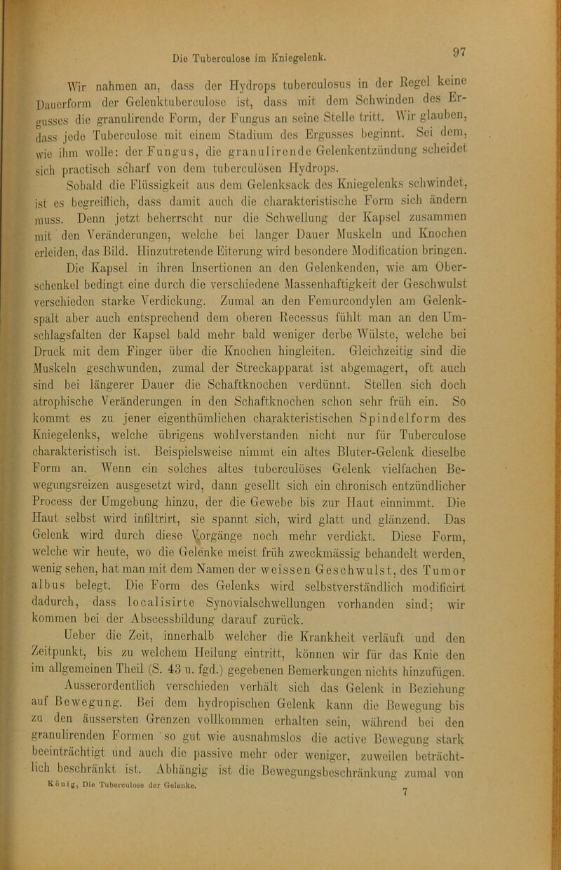 Die Tuberculose im Kniegelenk. Wir nahmen an, dass der Hydrops tuberculosus in der Regel keine Daiierform der Gelenktu herculose ist, dass mit dem Schwinden des Er- crusses die graniilirende Form, der Fungus an seine Stelle tritt. Wir glauben, dass jede Tuberculose mit einem Stadium des Ergusses beginnt. Sei dem, wie ihm wolle: der Fungus, die graniilirende Gelenkentzündung scheidet sich practisch scharf von dem tuberculösen Hydrops. Sobald die Flüssigkeit aus dem Gelenksack des Kniegelenks schwindet, ist cs bcgrcillich, dass damit auch die charakteristische Form .sich ändern muss. Denn jetzt beherrsclit nur die Schwellung der Kapsel zu.sammen mit den Veränderungen, welche bei langer Dauer Muskeln und Knochen erleiden, das Bild. Hinzutretende Eiterung wird besondere Modification bringen. Die Kapsel in ihren Insertionen an den Gelenkenden, wie am Ober- schenkel bedingt eine durch die verschiedene Massenhaftigkeit der Geschwulst verschieden starke Verdickung. Zumal an den Femurcondylen am Gelenk- spalt aber auch entsprechend dem oberen Recessus fühlt man an den Um- schlagsfalten der Kapsel bald mehr bald weniger derbe Wülste, welche bei Druck mit dem Finger über die Knochen hingleiten. Gleichzeitig sind die Muskeln geschwunden, zumal der Streckapparat ist abgemagert, oft auch sind bei längerer Dauer die Schaftknochen verdünnt. Stellen sich doch atrophische Veränderungen in den Schaftknochen schon sehr früh ein. So kommt es zu jener eigenthümlichen charakteristischen Spindelform des Kniegelenks, welche übrigens wohlverstanden nicht nur für Tuberculose charakteristisch ist. Beispielsweise nimmt ein altes Bluter-Gelenk dieselbe Form an. Wenn ein solches altes tuberculöses Gelenk vielfachen Be- wegungsreizen ausgesetzt wird, dann gesellt sich ein chronisch entzündlicher Process der Umgebung hinzu, der die Gewebe bis zur Haut einnimmt. Die blaut selbst wird inliltrirt, sie spannt sich, wird glatt und glänzend. Das Gelenk wird durch diese \iorgänge noch mehr verdickt. Diese Form, welche wir heute, wo die Gelenke meist früh zweckmässig behandelt werden, wenig sehen, hat man mit dem Namen der weissen Geschwulst, des Tumor albus belegt. Die Form des Gelenks wird selbstverständlich modificirt dadurch, dass localisirte S5movialschwellungen vorhanden sind; wir kommen bei der Abscessbildung darauf zurück. Ueber die Zeit, innerhalb welcher die Krankheit verläuft und den Zeitpunkt, bis zu welchem ITeilung eintritt, können wr für das Knie den im allgemeinen Thcil (S. 43 u. fgd.) gegebenen Bemerkungen nichts hinzufügen. Ausserordentlich verschieden verhält sicli das Gelenk in Beziehung auf Bewegung. Bei dem hydropischen Gelenk kann die Bewegung bis zu den äussersten Grenzen vollkommen erhalten sein, während bei den granulirenden hormen so gut wie ausnahmslos die active Bewegung stark beeinträchtigt und auch die passive mehr oder weniger, zuweilen beträcht- lich beschränkt ist. Abhängig ist die Bewegungsbeschränkung zumal von König, Die Tuberculose der Gelenke. 7