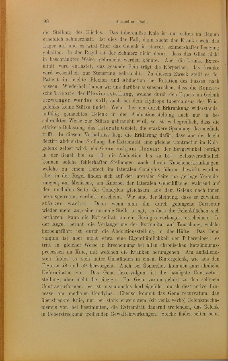 der Stellung des Gliedes. Das tuberculöse Knie ist nur selten im Beginn erheblich schmorzhaCt. Ist dies der Fall, dann sucht der Kranke wohl das Lager auf und es wird öfter das Gelenk in starrer, schmerzhafter Beugung gehalten. Tn der Regel ist der Schmerz nicht derart, dass das Glied nicht in beschrankter Weise gebraucht werden könnte. Aber die kranke Extre- mität wird entlastet, das gesunde Bein trägt die Körperlast, das kranke wird wesentlich zur Steuerung gebraucht. Zu diesem Zweck stellt es der Patient in leichte Flexion und Abduction bei Rotation des Fusses nach aussen. Wiederholt haben wir uns darüber ausgesprochen, dass die ßonnet- sche Theorie der Flexionsstellung, welche durch den Erguss im Gelenk erzwungen werden soll, auch bei dem Hydrops tuberculosus des Knie- gelenks keine Stütze findet. Wenn aber ein durch Erkrankung widerstands- unfähig gemachtes Gelenk in der Abductionsstellung auch nur in be- schränkter Weise zur Stütze gebraucht wird, so ist es begreiflich, dass die stärkere Belastung das laterale Gebiet, die stärkere Spannung das mediale trifft. In diesem Verhältniss liegt die Erklärung dafür, dass aus der leicht flectirt abducirten Stellung der Extremität eine gleiche Contractur im Knie- gelenk selbst wird, ein Genu valgum flexum: der Beugewinkel beträgt in der Regel bis zu 10, die Abduction bis zu 15°. Selbstverständlich können solche fehlerhaften Stellungen auch durch Knochenerkrankungen, welche zu einem Defect im lateralen Condylus führen, bewirkt werden, aber in der Regel finden sich auf der lateralen Seite nur geringe Verände- rungen, am Meniscus, am Knorpel der lateralen Gelenkfiäche, während auf der medialen Seite der Condylus gleichsam aus dem Gelenk nach innen herausgetreten, verdickt erscheint. Wir sind der Meinung, dass er zuweilen stärker wächst. Denn wenn man ihn durch gelungene Correctur wieder mehr an. seine normale Stelle bringt, so dass die Gelenkflächen sich berühren, kann die Extremität um ein Geringes verlängert erscheinen. In der Regel beruht die Verlängerung der Extremität auf Täuschung, welche herbeigeführt ist durch die Abductionsstellung in der Hüfte. Das Genu valgum ist aber nicht etwa eine Eigenthümlichkeit der Tuberculöse: es tritt in gleicher Weise in Erscheinung bei allen chronischen Eiitzündungs- processen im Knie, mit welchen die Kranken herumgehen. Am auffallend- sten findet es sich unter Umständen in einem Blutergelenk, wie aus den Figuren 58 und 59 hervorgeht. Auch bei Gonorrhoe kommen ganz ähnliche Deformitäten vor. Das Genu flexo-valgum ist die häufigste Oontractur- stellung, aber nicht die einzige. Ein Genu varum gehört zu den seltenen Contracturformen: es ist ausnahmslos herbeigeführt durch destructive Pro- cesse am medialen Condylus. Ebenso kommt das Genu recurvatum, das überstreckte Knie, nur bei stark erweichtem (sit venia verbo) Gelenkmecha- nismus vor, bei bestimmten, die Extremität dauernd treffenden, das Gelenk in Ueberstreckung treibenden Gewalteinwirkungen. Solche finden selten beim