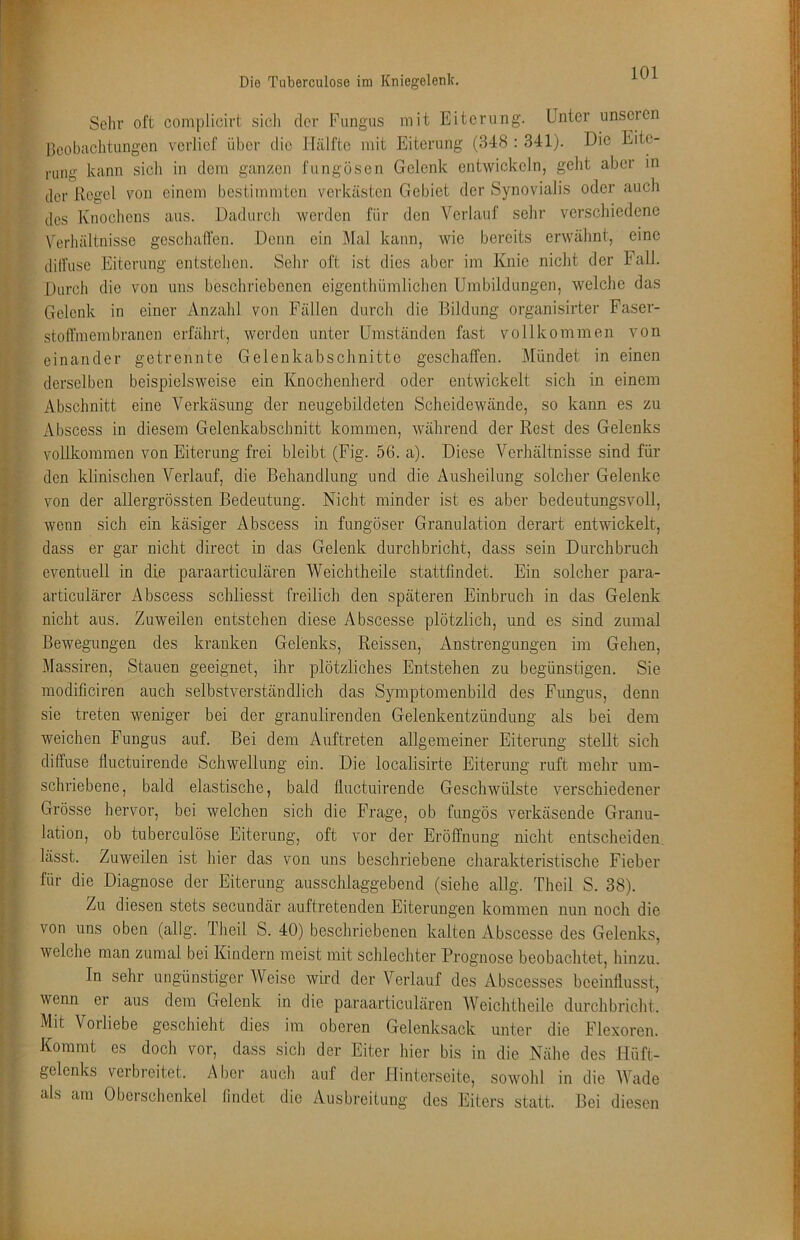 Selir oft complicirt sich der Fungus mit Eiterung. Unter nnscien llcobaclitungen verlief über die Hälfte mit Eiterung (348 : 341). Die Eite- rung kann sicli in dem ganzen fungösen Gelenk entwickeln, geht aber in der Regel von einem bestimmten verkästen Gebiet der Synovialis oder auch des Knochens aus. Dadurch werden für den Verlauf sehr verschiedene Verhältnisse geschaffen. Denn ein Mal kann, wie bereits erwähnt, eine dilfusc Eiterung entstehen. Sehr oft ist dies aber im Knie nicht der Fall. Durch die von uns beschriebenen eigenthümlichen Umbildungen, welche das Gelenk in einer Anzahl von Fällen durch die Bildung organisirter Faser- stoffmembranen erfährt, werden unter Umständen fast vollkommen von einander getrennte Gelenkabschnitte geschaffen. Mündet in einen derselben beispielsweise ein Knochenherd oder entwickelt sich in einem Abschnitt eine Verkäsung der neugebildeten Scheidewände, so kann es zu Abscess in diesem Gelenkabschnitt kommen, während der Rest des Gelenks vollkommen von Eiterung frei bleibt (Fig. 56. a). Diese Verhältnisse sind für den klinischen Verlauf, die Behandlung und die Ausheilung solcher Gelenke von der allergrössten Bedeutung. Nicht minder ist es aber bedeutungsvoll, wenn sich ein käsiger Abscess in fungöser Granulation derart entwickelt, dass er gar nicht direct in das Gelenk durchbricht, dass sein Durchbruch eventuell in die paraarticulären Weichtheile stattlindet. Ein solcher para- articulärer Abscess schliesst freilich den späteren Einbruch in das Gelenk nicht aus. Zuweilen entstehen diese Abscesse plötzlich, und es sind zumal Bewegungen des kranken Gelenks, Reissen, Anstrengungen im Gehen, Massiren, Stauen geeignet, ihr plötzliches Entstehen zu begünstigen. Sie modificiren auch selbstverständlich das Symptomenbild des Fungus, denn sie treten weniger bei der granulirenden Gelenkentzündung als bei dem weichen Fungus auf. Bei dem Auftreten allgemeiner Eiterung stellt sich diffuse fluctuirende Schwellung ein. Die localisirte Eiterung ruft mehr um- schriebene, bald elastische, bald fluctuirende Geschwülste verschiedener Grösse hervor, bei welchen sich die Frage, ob fungös verkäsende Granu- lation, ob tuberculöse Eiterung, oft vor der Eröffnung nicht entscheiden lässt. Zuweilen ist hier das von uns beschriebene charakteristische Fieber für die Diagnose der Eiterung ausschlaggebend (siehe allg. Theil S. 38). Zu diesen stets secundär auftretenden Eiterungen kommen nun noch die von uns oben (allg. Tlieil S. 40) beschriebenen kalten Abscesse des Gelenks, welche man zumal bei Kindern meist mit schlecliter Prognose beobachtet, hinzu. In sehr ungünstiger Weise wird der Verlauf des Abscesses beeinflusst, wenn er aus dem Gelenk in die paraarticulären AVeiclitheile durchbriclit. Mit Vorliebe geschieht dies im oberen Gelenksack unter die Flexoren. Kommt es doch vor, dass sich der Eiter hier bis in die Nälie des Hüft- gelenks verbreitet. Aber auch auf der Hinterseite, sowohl in die AVade als am Oberschenkel findet die Ausbreitung des Eiters statt. Bei diesen